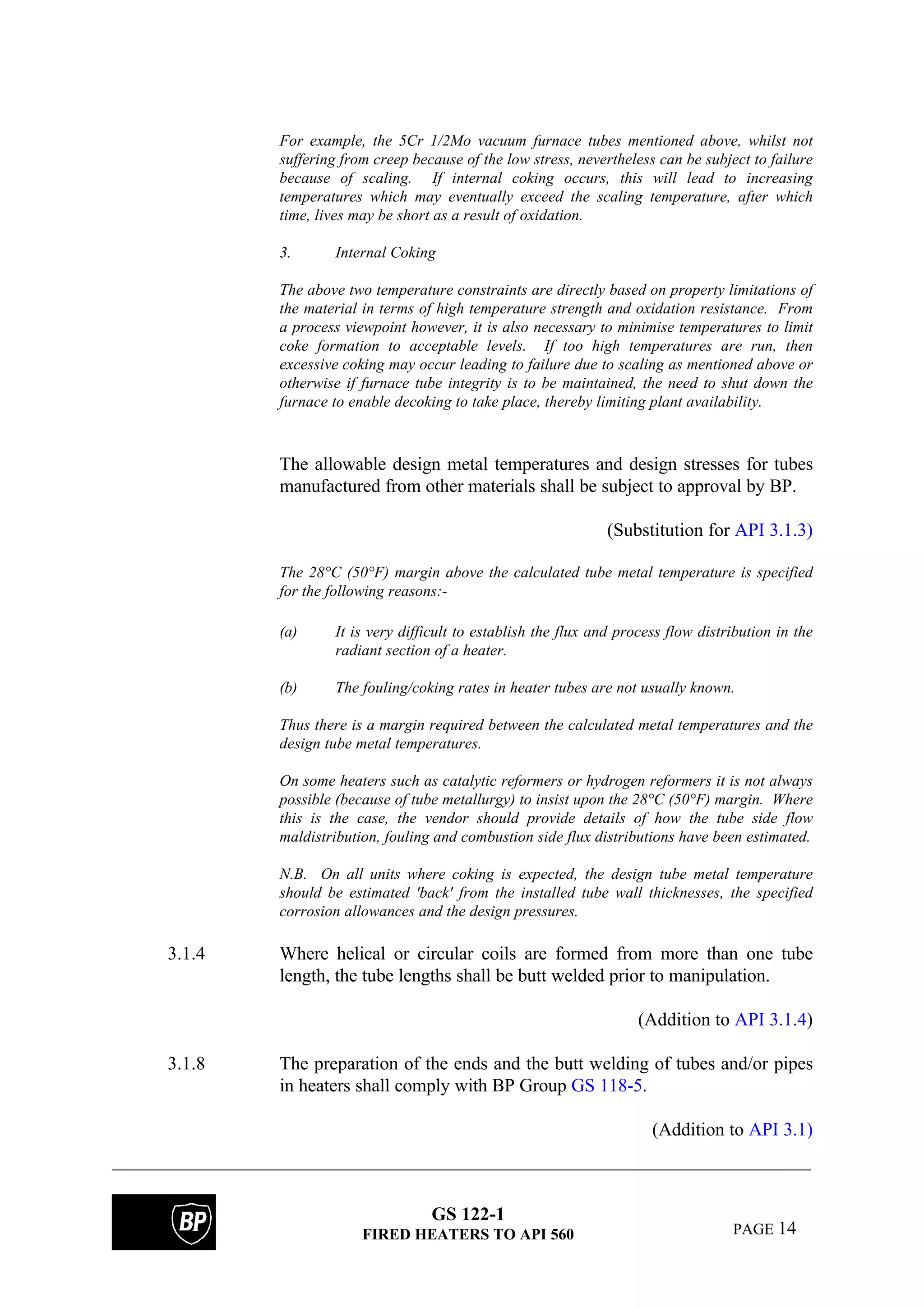 GS 122-1
FIRED HEATERS TO API 560 PAGE 14
For example, the 5Cr 1/2Mo vacuum furnace tubes mentioned above, whilst not
suffering from creep because of the low stress, nevertheless can be subject to failure
because of scaling. If internal coking occurs, this will lead to increasing
temperatures which may eventually exceed the scaling temperature, after which
time, lives may be short as a result of oxidation.
3. Internal Coking
The above two temperature constraints are directly based on property limitations of
the material in terms of high temperature strength and oxidation resistance. From
a process viewpoint however, it is also necessary to minimise temperatures to limit
coke formation to acceptable levels. If too high temperatures are run, then
excessive coking may occur leading to failure due to scaling as mentioned above or
otherwise if furnace tube integrity is to be maintained, the need to shut down the
furnace to enable decoking to take place, thereby limiting plant availability.
The allowable design metal temperatures and design stresses for tubes
manufactured from other materials shall be subject to approval by BP.
(Substitution for API 3.1.3)
The 28°C (50°F) margin above the calculated tube metal temperature is specified
for the following reasons:-
(a) It is very difficult to establish the flux and process flow distribution in the
radiant section of a heater.
(b) The fouling/coking rates in heater tubes are not usually known.
Thus there is a margin required between the calculated metal temperatures and the
design tube metal temperatures.
On some heaters such as catalytic reformers or hydrogen reformers it is not always
possible (because of tube metallurgy) to insist upon the 28°C (50°F) margin. Where
this is the case, the vendor should provide details of how the tube side flow
maldistribution, fouling and combustion side flux distributions have been estimated.
N.B. On all units where coking is expected, the design tube metal temperature
should be estimated 'back' from the installed tube wall thicknesses, the specified
corrosion allowances and the design pressures.
3.1.4 Where helical or circular coils are formed from more than one tube
length, the tube lengths shall be butt welded prior to manipulation.
(Addition to API 3.1.4)
3.1.8 The preparation of the ends and the butt welding of tubes and/or pipes
in heaters shall comply with BP Group GS 118-5.
(Addition to API 3.1)
 