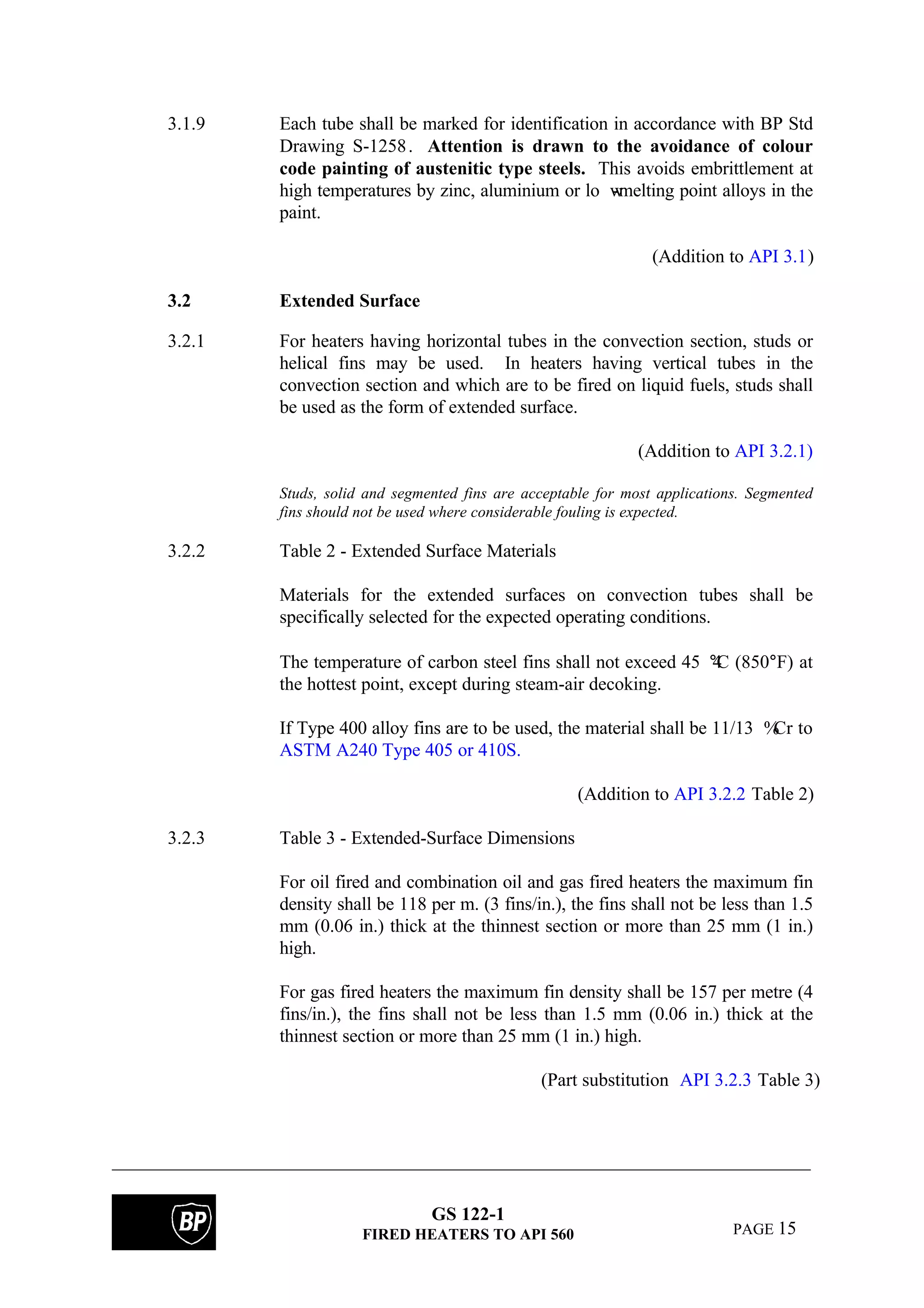 GS 122-1
FIRED HEATERS TO API 560 PAGE 15
3.1.9 Each tube shall be marked for identification in accordance with BP Std
Drawing S-1258. Attention is drawn to the avoidance of colour
code painting of austenitic type steels. This avoids embrittlement at
high temperatures by zinc, aluminium or lo w-melting point alloys in the
paint.
(Addition to API 3.1)
3.2 Extended Surface
3.2.1 For heaters having horizontal tubes in the convection section, studs or
helical fins may be used. In heaters having vertical tubes in the
convection section and which are to be fired on liquid fuels, studs shall
be used as the form of extended surface.
(Addition to API 3.2.1)
Studs, solid and segmented fins are acceptable for most applications. Segmented
fins should not be used where considerable fouling is expected.
3.2.2 Table 2 - Extended Surface Materials
Materials for the extended surfaces on convection tubes shall be
specifically selected for the expected operating conditions.
The temperature of carbon steel fins shall not exceed 45 4°C (850°F) at
the hottest point, except during steam-air decoking.
If Type 400 alloy fins are to be used, the material shall be 11/13 %Cr to
ASTM A240 Type 405 or 410S.
(Addition to API 3.2.2 Table 2)
3.2.3 Table 3 - Extended-Surface Dimensions
For oil fired and combination oil and gas fired heaters the maximum fin
density shall be 118 per m. (3 fins/in.), the fins shall not be less than 1.5
mm (0.06 in.) thick at the thinnest section or more than 25 mm (1 in.)
high.
For gas fired heaters the maximum fin density shall be 157 per metre (4
fins/in.), the fins shall not be less than 1.5 mm (0.06 in.) thick at the
thinnest section or more than 25 mm (1 in.) high.
(Part substitution API 3.2.3 Table 3)
 
