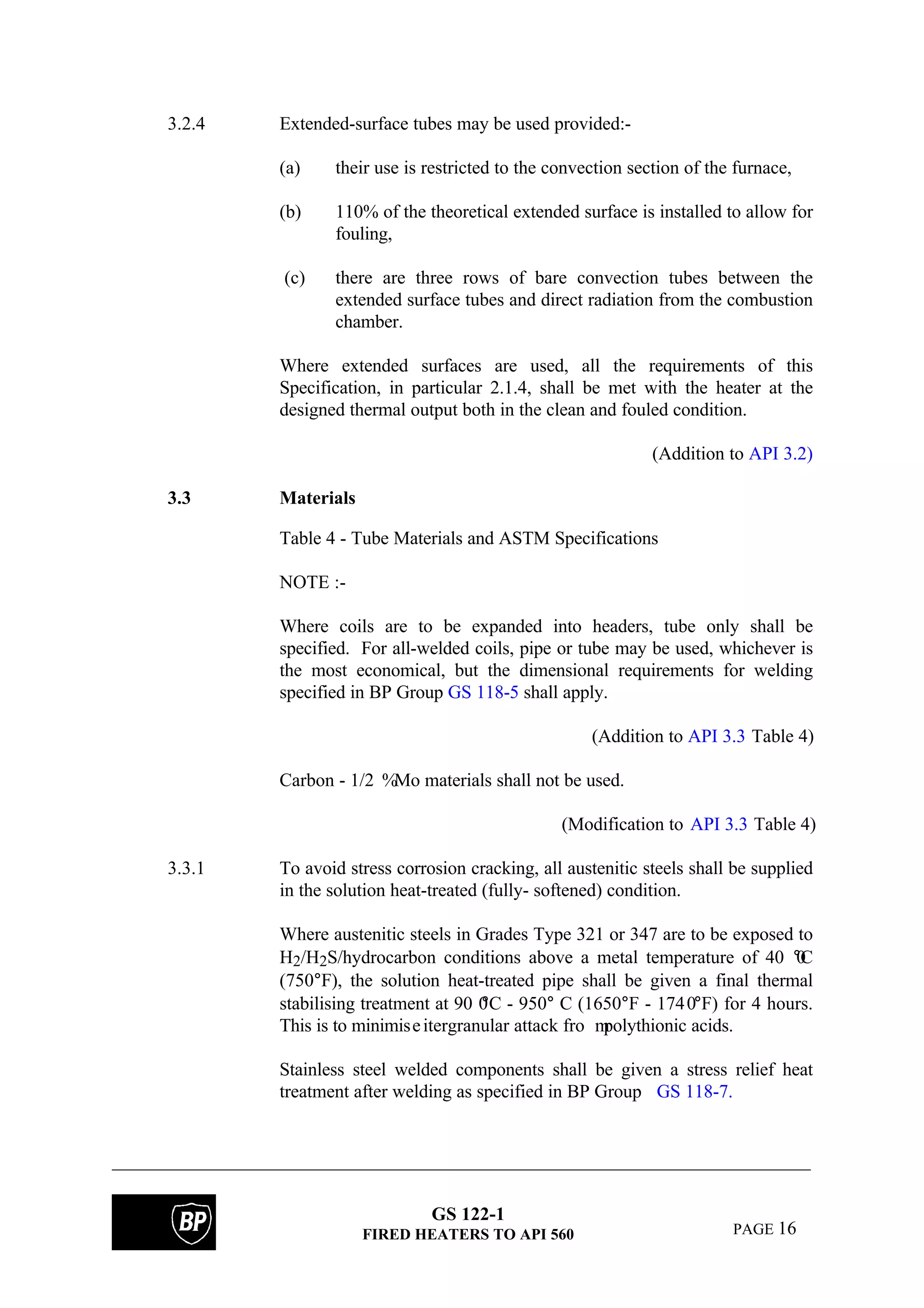 GS 122-1
FIRED HEATERS TO API 560 PAGE 16
3.2.4 Extended-surface tubes may be used provided:-
(a) their use is restricted to the convection section of the furnace,
(b) 110% of the theoretical extended surface is installed to allow for
fouling,
(c) there are three rows of bare convection tubes between the
extended surface tubes and direct radiation from the combustion
chamber.
Where extended surfaces are used, all the requirements of this
Specification, in particular 2.1.4, shall be met with the heater at the
designed thermal output both in the clean and fouled condition.
(Addition to API 3.2)
3.3 Materials
Table 4 - Tube Materials and ASTM Specifications
NOTE :-
Where coils are to be expanded into headers, tube only shall be
specified. For all-welded coils, pipe or tube may be used, whichever is
the most economical, but the dimensional requirements for welding
specified in BP Group GS 118-5 shall apply.
(Addition to API 3.3 Table 4)
Carbon - 1/2 %Mo materials shall not be used.
(Modification to API 3.3 Table 4)
3.3.1 To avoid stress corrosion cracking, all austenitic steels shall be supplied
in the solution heat-treated (fully- softened) condition.
Where austenitic steels in Grades Type 321 or 347 are to be exposed to
H2/H2S/hydrocarbon conditions above a metal temperature of 40 0°C
(750°F), the solution heat-treated pipe shall be given a final thermal
stabilising treatment at 90 0°C - 950° C (1650°F - 1740°F) for 4 hours.
This is to minimiseitergranular attack fro mpolythionic acids.
Stainless steel welded components shall be given a stress relief heat
treatment after welding as specified in BP Group GS 118-7.
 