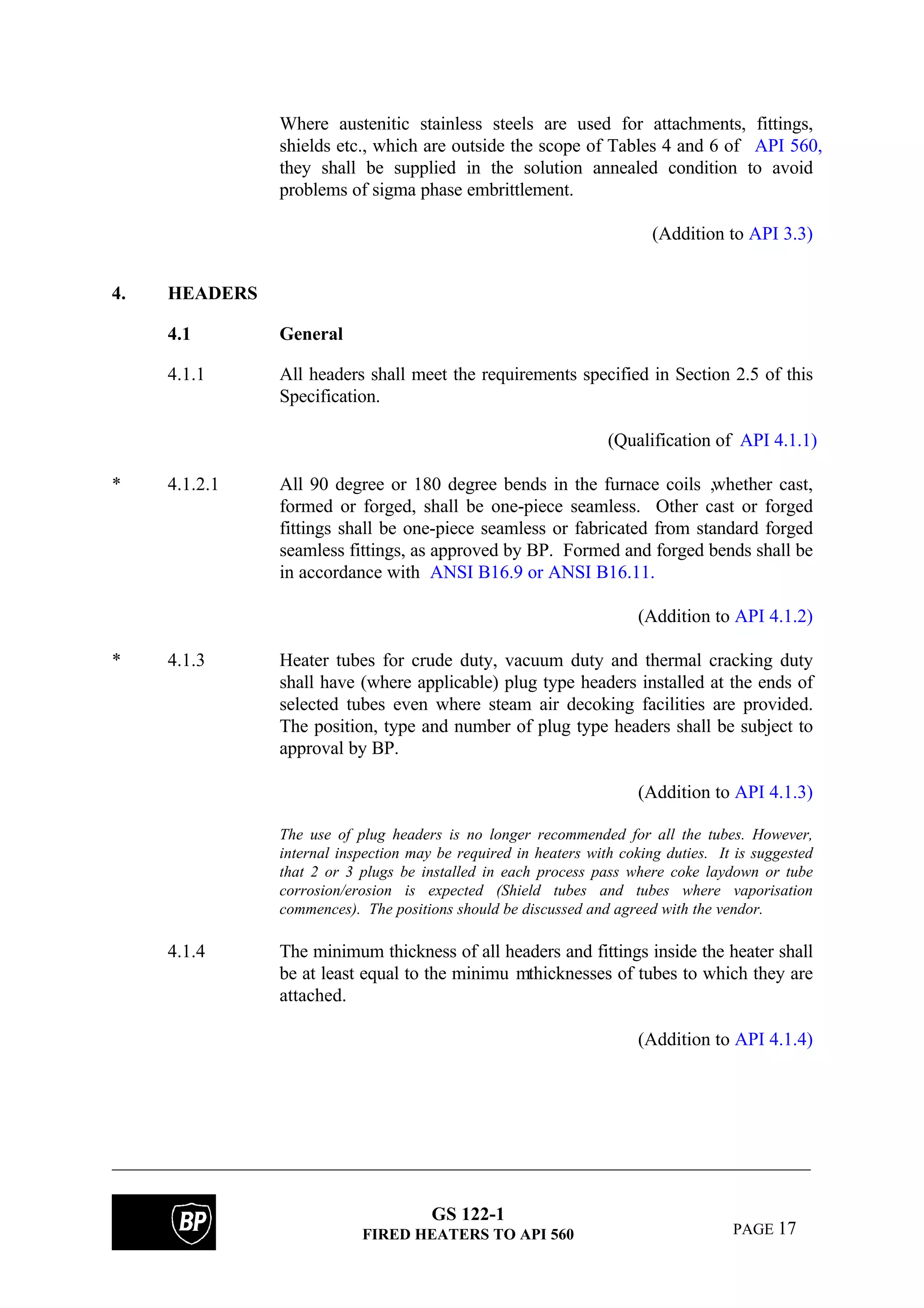 GS 122-1
FIRED HEATERS TO API 560 PAGE 17
Where austenitic stainless steels are used for attachments, fittings,
shields etc., which are outside the scope of Tables 4 and 6 of API 560,
they shall be supplied in the solution annealed condition to avoid
problems of sigma phase embrittlement.
(Addition to API 3.3)
4. HEADERS
4.1 General
4.1.1 All headers shall meet the requirements specified in Section 2.5 of this
Specification.
(Qualification of API 4.1.1)
* 4.1.2.1 All 90 degree or 180 degree bends in the furnace coils ,whether cast,
formed or forged, shall be one-piece seamless. Other cast or forged
fittings shall be one-piece seamless or fabricated from standard forged
seamless fittings, as approved by BP. Formed and forged bends shall be
in accordance with ANSI B16.9 or ANSI B16.11.
(Addition to API 4.1.2)
* 4.1.3 Heater tubes for crude duty, vacuum duty and thermal cracking duty
shall have (where applicable) plug type headers installed at the ends of
selected tubes even where steam air decoking facilities are provided.
The position, type and number of plug type headers shall be subject to
approval by BP.
(Addition to API 4.1.3)
The use of plug headers is no longer recommended for all the tubes. However,
internal inspection may be required in heaters with coking duties. It is suggested
that 2 or 3 plugs be installed in each process pass where coke laydown or tube
corrosion/erosion is expected (Shield tubes and tubes where vaporisation
commences). The positions should be discussed and agreed with the vendor.
4.1.4 The minimum thickness of all headers and fittings inside the heater shall
be at least equal to the minimu mthicknesses of tubes to which they are
attached.
(Addition to API 4.1.4)
 