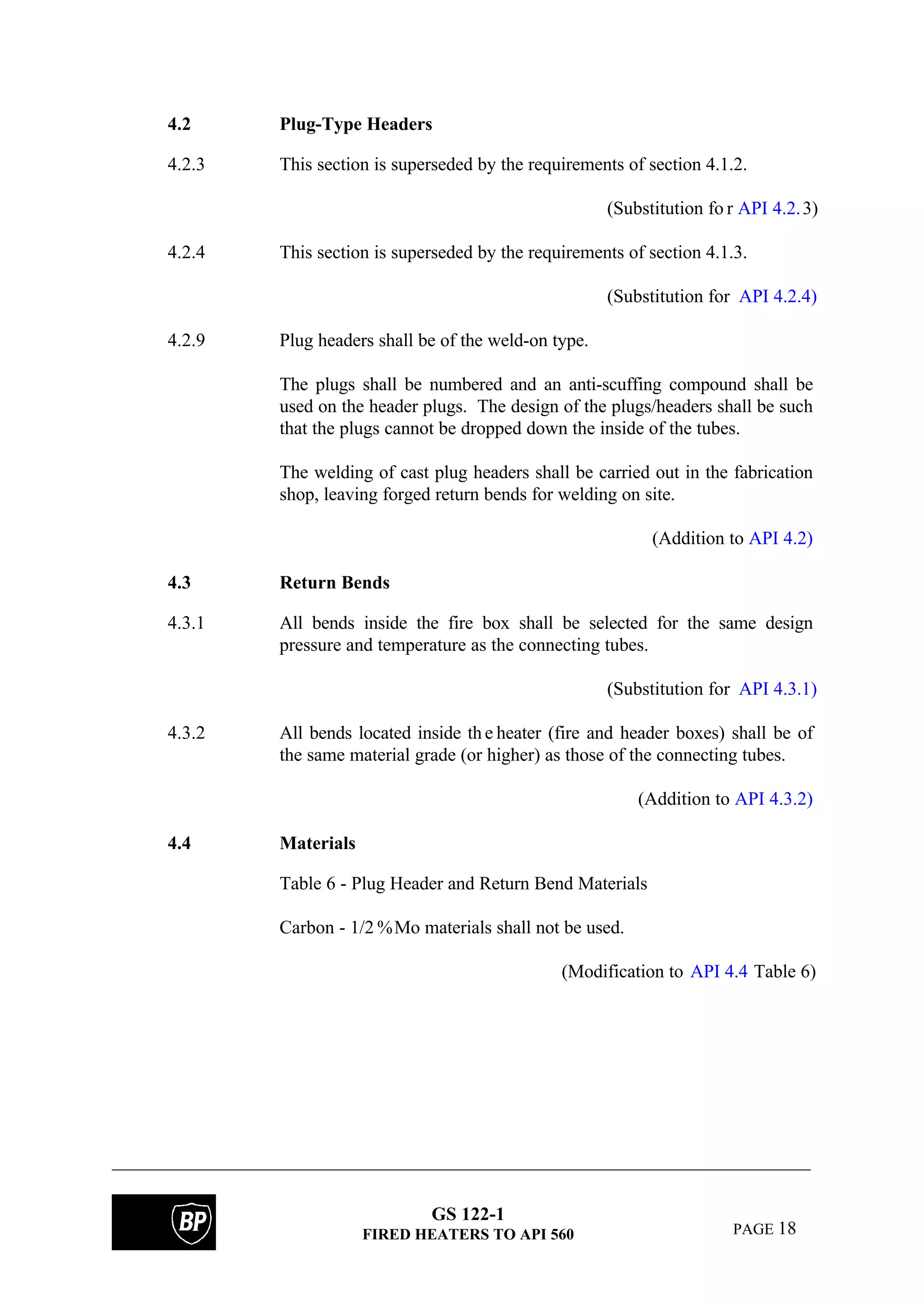 GS 122-1
FIRED HEATERS TO API 560 PAGE 18
4.2 Plug-Type Headers
4.2.3 This section is superseded by the requirements of section 4.1.2.
(Substitution fo r API 4.2.3)
4.2.4 This section is superseded by the requirements of section 4.1.3.
(Substitution for API 4.2.4)
4.2.9 Plug headers shall be of the weld-on type.
The plugs shall be numbered and an anti-scuffing compound shall be
used on the header plugs. The design of the plugs/headers shall be such
that the plugs cannot be dropped down the inside of the tubes.
The welding of cast plug headers shall be carried out in the fabrication
shop, leaving forged return bends for welding on site.
(Addition to API 4.2)
4.3 Return Bends
4.3.1 All bends inside the fire box shall be selected for the same design
pressure and temperature as the connecting tubes.
(Substitution for API 4.3.1)
4.3.2 All bends located inside th e heater (fire and header boxes) shall be of
the same material grade (or higher) as those of the connecting tubes.
(Addition to API 4.3.2)
4.4 Materials
Table 6 - Plug Header and Return Bend Materials
Carbon - 1/2 %Mo materials shall not be used.
(Modification to API 4.4 Table 6)
 
