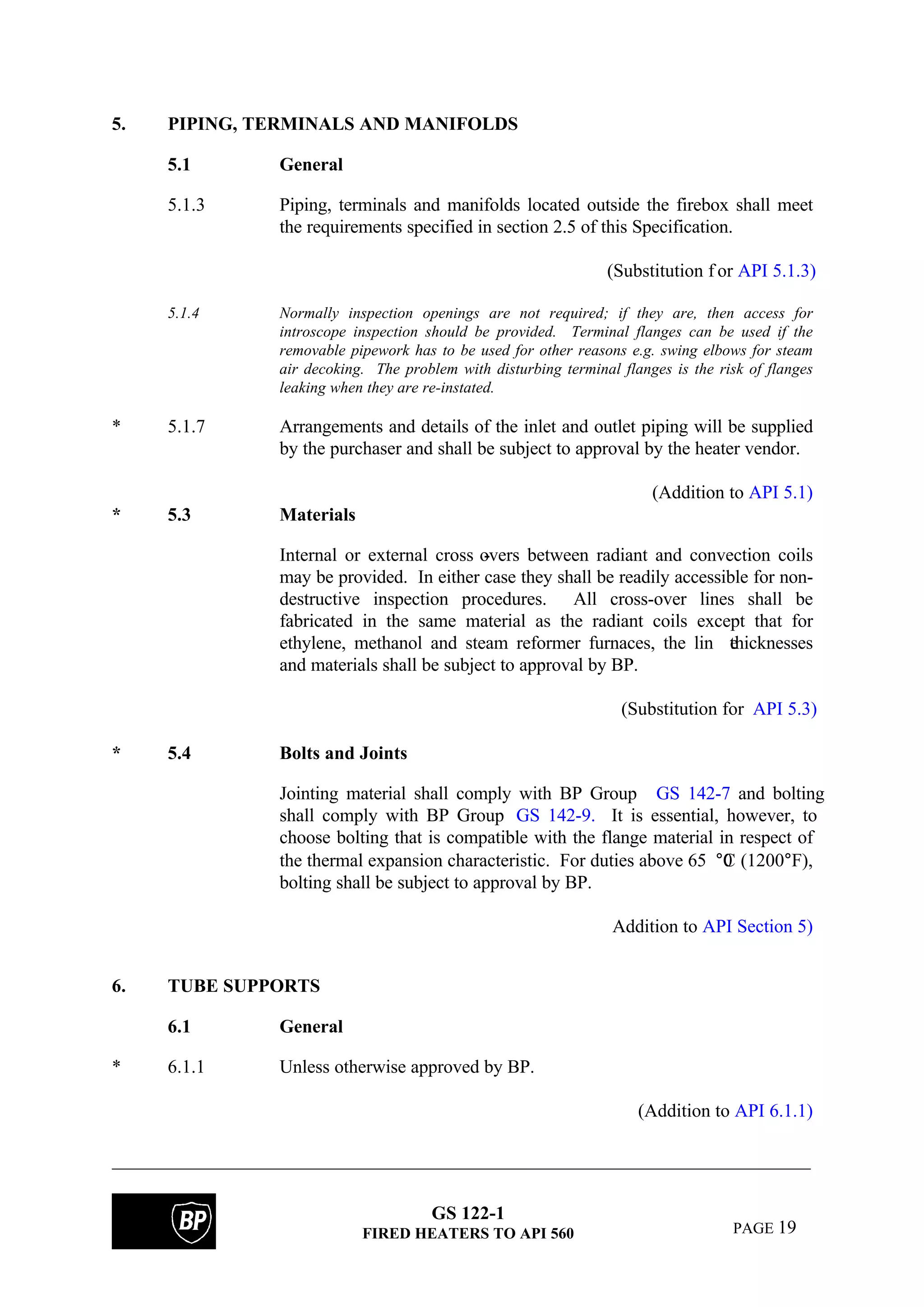 GS 122-1
FIRED HEATERS TO API 560 PAGE 19
5. PIPING, TERMINALS AND MANIFOLDS
5.1 General
5.1.3 Piping, terminals and manifolds located outside the firebox shall meet
the requirements specified in section 2.5 of this Specification.
(Substitution f or API 5.1.3)
5.1.4 Normally inspection openings are not required; if they are, then access for
introscope inspection should be provided. Terminal flanges can be used if the
removable pipework has to be used for other reasons e.g. swing elbows for steam
air decoking. The problem with disturbing terminal flanges is the risk of flanges
leaking when they are re-instated.
* 5.1.7 Arrangements and details of the inlet and outlet piping will be supplied
by the purchaser and shall be subject to approval by the heater vendor.
(Addition to API 5.1)
* 5.3 Materials
Internal or external cross -overs between radiant and convection coils
may be provided. In either case they shall be readily accessible for non-
destructive inspection procedures. All cross-over lines shall be
fabricated in the same material as the radiant coils except that for
ethylene, methanol and steam reformer furnaces, the lin ethicknesses
and materials shall be subject to approval by BP.
(Substitution for API 5.3)
* 5.4 Bolts and Joints
Jointing material shall comply with BP Group GS 142-7 and bolting
shall comply with BP Group GS 142-9. It is essential, however, to
choose bolting that is compatible with the flange material in respect of
the thermal expansion characteristic. For duties above 65 0°C (1200°F),
bolting shall be subject to approval by BP.
Addition to API Section 5)
6. TUBE SUPPORTS
6.1 General
* 6.1.1 Unless otherwise approved by BP.
(Addition to API 6.1.1)
 