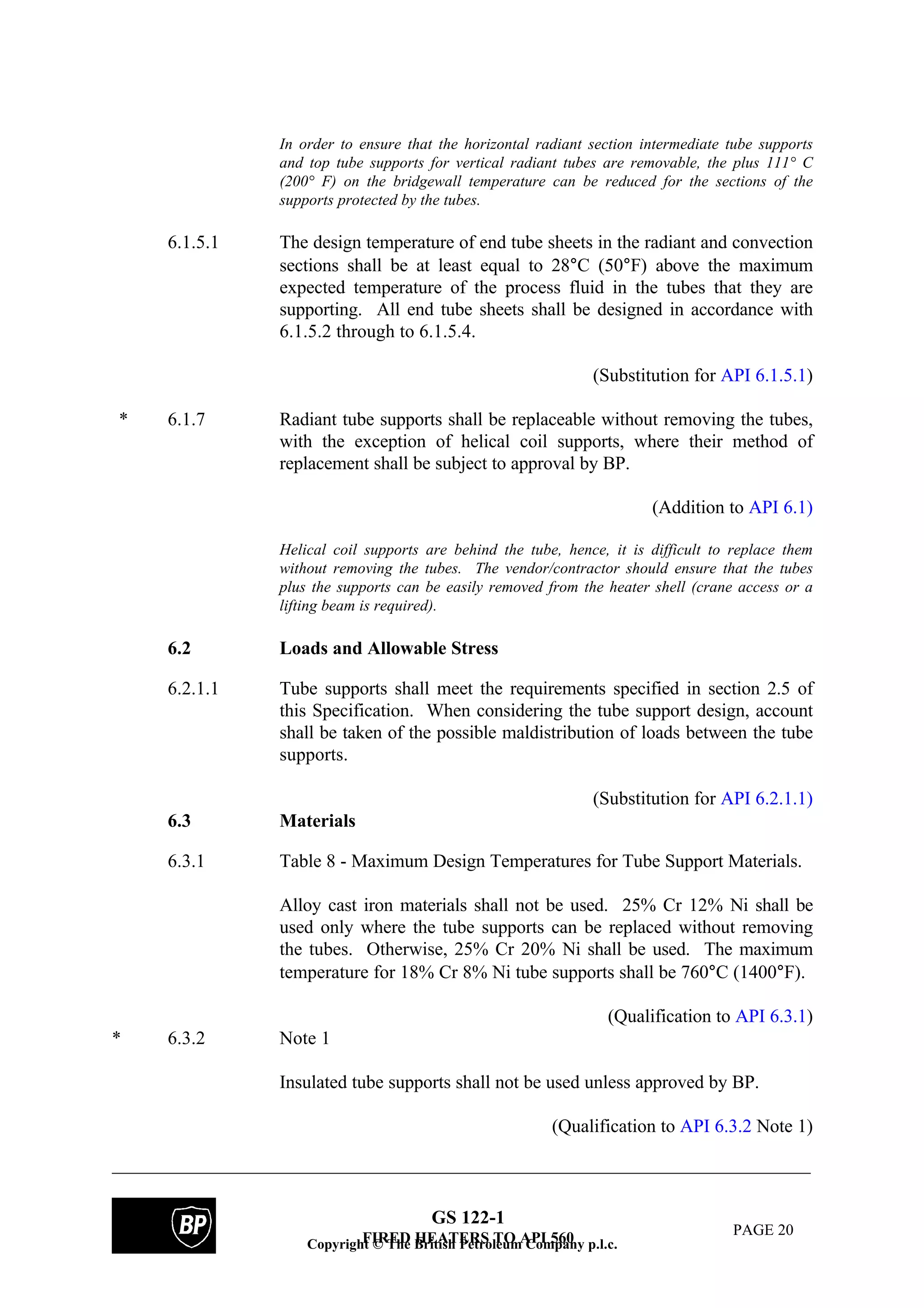 GS 122-1
FIRED HEATERS TO API 560 PAGE 20
In order to ensure that the horizontal radiant section intermediate tube supports
and top tube supports for vertical radiant tubes are removable, the plus 111° C
(200° F) on the bridgewall temperature can be reduced for the sections of the
supports protected by the tubes.
6.1.5.1 The design temperature of end tube sheets in the radiant and convection
sections shall be at least equal to 28°C (50°F) above the maximum
expected temperature of the process fluid in the tubes that they are
supporting. All end tube sheets shall be designed in accordance with
6.1.5.2 through to 6.1.5.4.
(Substitution for API 6.1.5.1)
* 6.1.7 Radiant tube supports shall be replaceable without removing the tubes,
with the exception of helical coil supports, where their method of
replacement shall be subject to approval by BP.
(Addition to API 6.1)
Helical coil supports are behind the tube, hence, it is difficult to replace them
without removing the tubes. The vendor/contractor should ensure that the tubes
plus the supports can be easily removed from the heater shell (crane access or a
lifting beam is required).
6.2 Loads and Allowable Stress
6.2.1.1 Tube supports shall meet the requirements specified in section 2.5 of
this Specification. When considering the tube support design, account
shall be taken of the possible maldistribution of loads between the tube
supports.
(Substitution for API 6.2.1.1)
6.3 Materials
6.3.1 Table 8 - Maximum Design Temperatures for Tube Support Materials.
Alloy cast iron materials shall not be used. 25% Cr 12% Ni shall be
used only where the tube supports can be replaced without removing
the tubes. Otherwise, 25% Cr 20% Ni shall be used. The maximum
temperature for 18% Cr 8% Ni tube supports shall be 760°C (1400°F).
(Qualification to API 6.3.1)
* 6.3.2 Note 1
Insulated tube supports shall not be used unless approved by BP.
(Qualification to API 6.3.2 Note 1)
Copyright © The British Petroleum Company p.l.c.
 