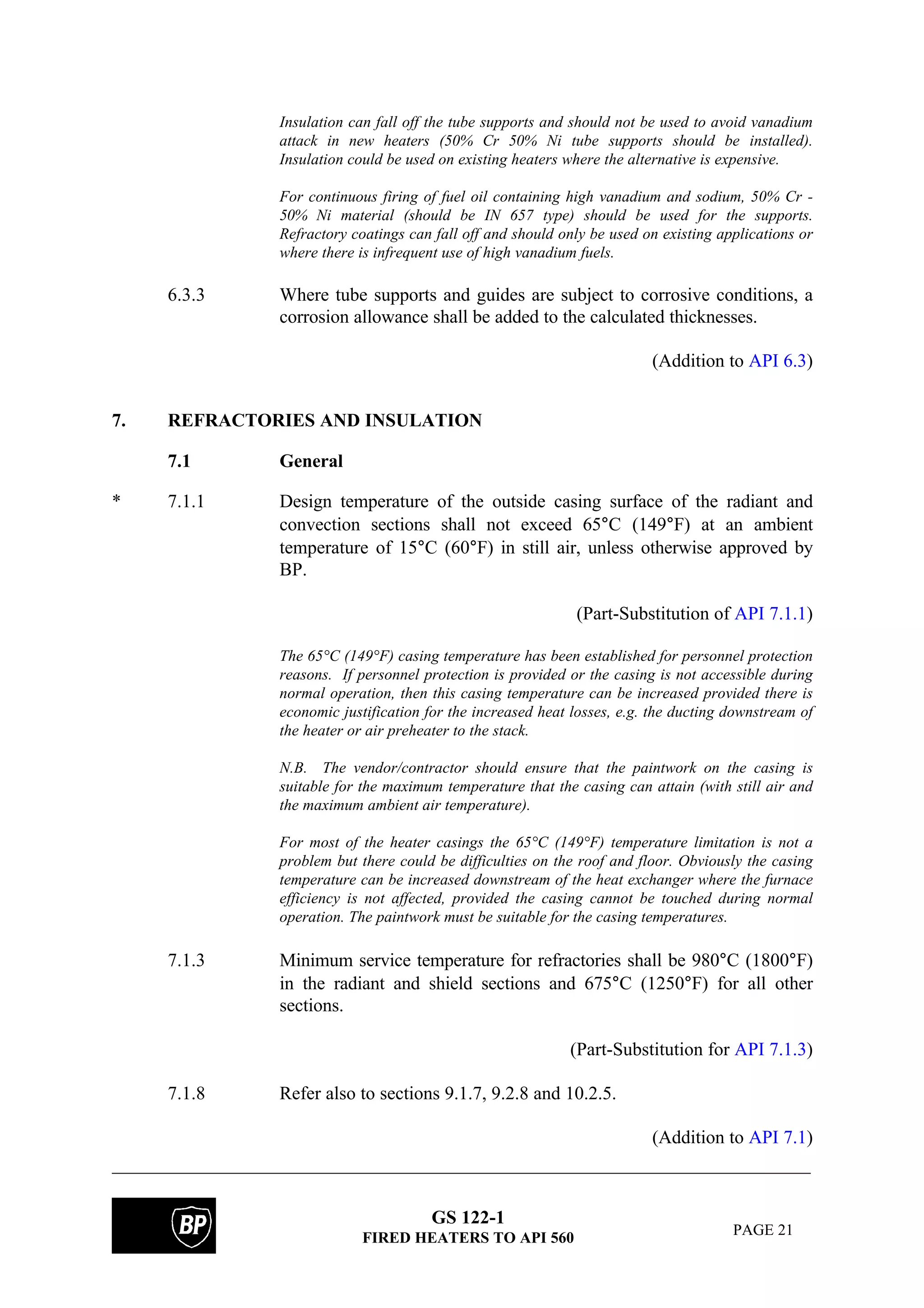 GS 122-1
FIRED HEATERS TO API 560 PAGE 21
Insulation can fall off the tube supports and should not be used to avoid vanadium
attack in new heaters (50% Cr 50% Ni tube supports should be installed).
Insulation could be used on existing heaters where the alternative is expensive.
For continuous firing of fuel oil containing high vanadium and sodium, 50% Cr -
50% Ni material (should be IN 657 type) should be used for the supports.
Refractory coatings can fall off and should only be used on existing applications or
where there is infrequent use of high vanadium fuels.
6.3.3 Where tube supports and guides are subject to corrosive conditions, a
corrosion allowance shall be added to the calculated thicknesses.
(Addition to API 6.3)
7. REFRACTORIES AND INSULATION
7.1 General
* 7.1.1 Design temperature of the outside casing surface of the radiant and
convection sections shall not exceed 65°C (149°F) at an ambient
temperature of 15°C (60°F) in still air, unless otherwise approved by
BP.
(Part-Substitution of API 7.1.1)
The 65°C (149°F) casing temperature has been established for personnel protection
reasons. If personnel protection is provided or the casing is not accessible during
normal operation, then this casing temperature can be increased provided there is
economic justification for the increased heat losses, e.g. the ducting downstream of
the heater or air preheater to the stack.
N.B. The vendor/contractor should ensure that the paintwork on the casing is
suitable for the maximum temperature that the casing can attain (with still air and
the maximum ambient air temperature).
For most of the heater casings the 65°C (149°F) temperature limitation is not a
problem but there could be difficulties on the roof and floor. Obviously the casing
temperature can be increased downstream of the heat exchanger where the furnace
efficiency is not affected, provided the casing cannot be touched during normal
operation. The paintwork must be suitable for the casing temperatures.
7.1.3 Minimum service temperature for refractories shall be 980°C (1800°F)
in the radiant and shield sections and 675°C (1250°F) for all other
sections.
(Part-Substitution for API 7.1.3)
7.1.8 Refer also to sections 9.1.7, 9.2.8 and 10.2.5.
(Addition to API 7.1)
 
