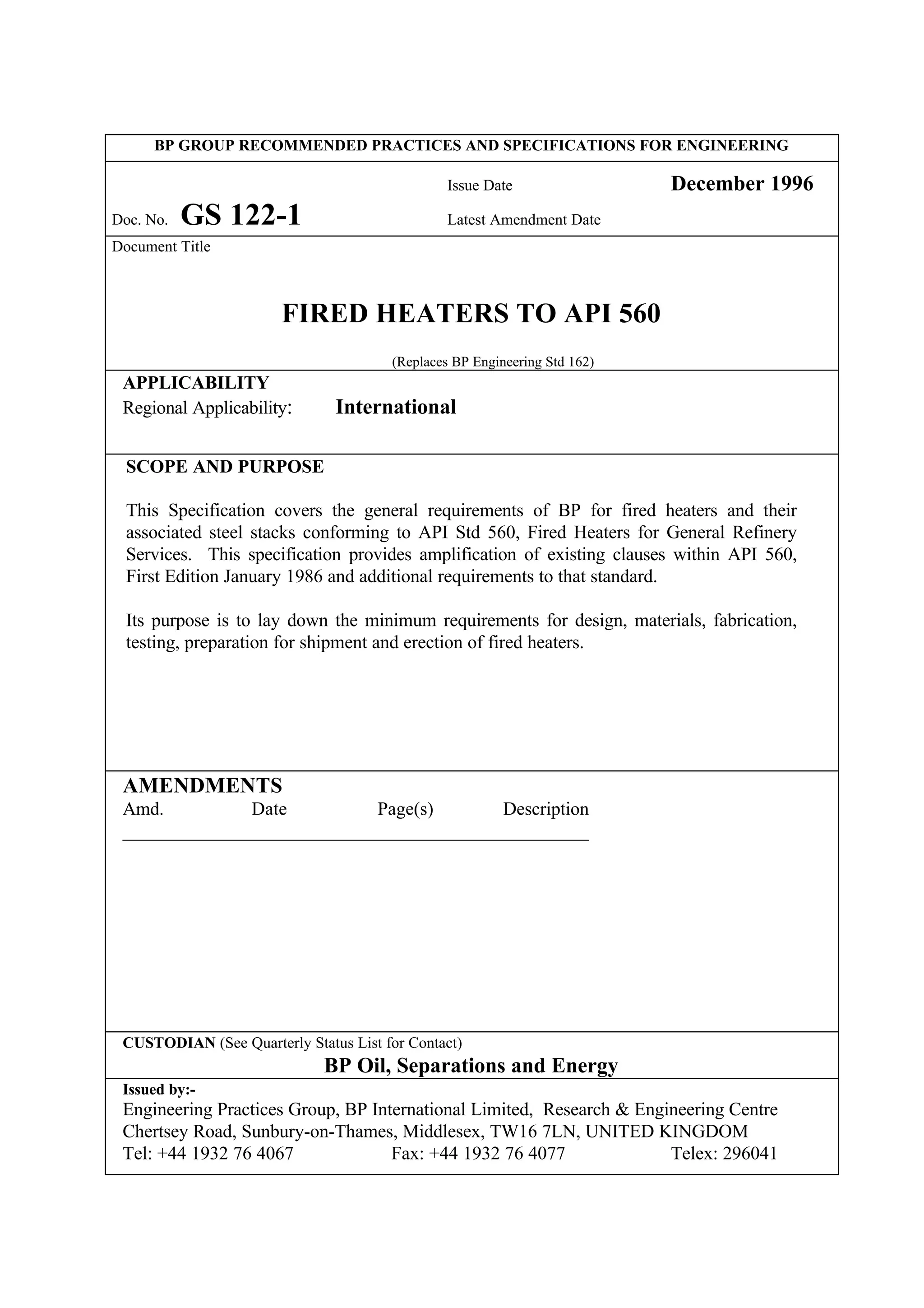 BP GROUP RECOMMENDED PRACTICES AND SPECIFICATIONS FOR ENGINEERING
Issue Date December 1996
Doc. No. GS 122-1 Latest Amendment Date
Document Title
FIRED HEATERS TO API 560
(Replaces BP Engineering Std 162)
APPLICABILITY
Regional Applicability: International
SCOPE AND PURPOSE
This Specification covers the general requirements of BP for fired heaters and their
associated steel stacks conforming to API Std 560, Fired Heaters for General Refinery
Services. This specification provides amplification of existing clauses within API 560,
First Edition January 1986 and additional requirements to that standard.
Its purpose is to lay down the minimum requirements for design, materials, fabrication,
testing, preparation for shipment and erection of fired heaters.
AMENDMENTS
Amd. Date Page(s) Description
__________________________________________________
CUSTODIAN (See Quarterly Status List for Contact)
BP Oil, Separations and Energy
Issued by:-
Engineering Practices Group, BP International Limited, Research & Engineering Centre
Chertsey Road, Sunbury-on-Thames, Middlesex, TW16 7LN, UNITED KINGDOM
Tel: +44 1932 76 4067 Fax: +44 1932 76 4077 Telex: 296041
 