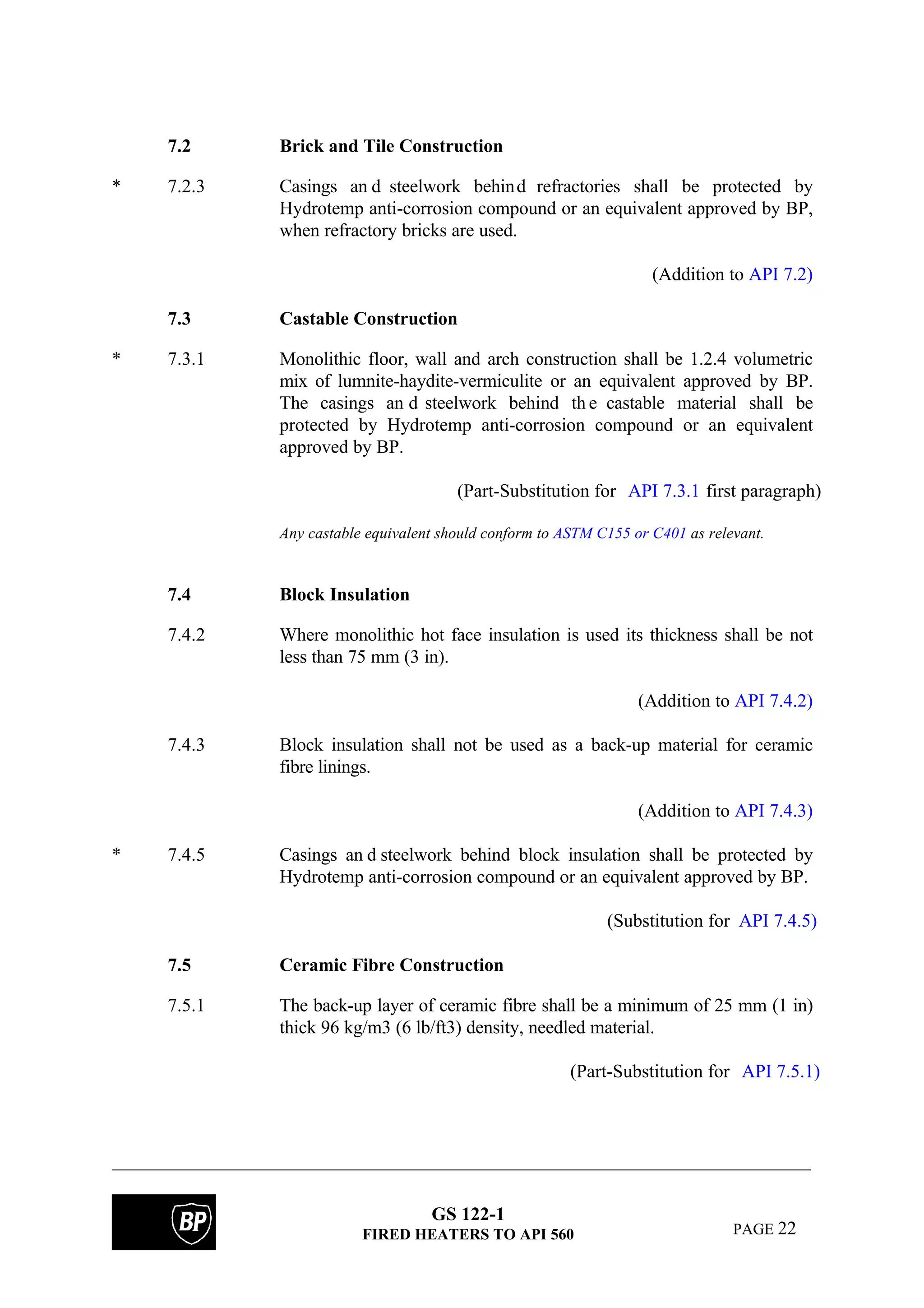 GS 122-1
FIRED HEATERS TO API 560 PAGE 22
7.2 Brick and Tile Construction
* 7.2.3 Casings an d steelwork behind refractories shall be protected by
Hydrotemp anti-corrosion compound or an equivalent approved by BP,
when refractory bricks are used.
(Addition to API 7.2)
7.3 Castable Construction
* 7.3.1 Monolithic floor, wall and arch construction shall be 1.2.4 volumetric
mix of lumnite-haydite-vermiculite or an equivalent approved by BP.
The casings an d steelwork behind th e castable material shall be
protected by Hydrotemp anti-corrosion compound or an equivalent
approved by BP.
(Part-Substitution for API 7.3.1 first paragraph)
Any castable equivalent should conform to ASTM C155 or C401 as relevant.
7.4 Block Insulation
7.4.2 Where monolithic hot face insulation is used its thickness shall be not
less than 75 mm (3 in).
(Addition to API 7.4.2)
7.4.3 Block insulation shall not be used as a back-up material for ceramic
fibre linings.
(Addition to API 7.4.3)
* 7.4.5 Casings an d steelwork behind block insulation shall be protected by
Hydrotemp anti-corrosion compound or an equivalent approved by BP.
(Substitution for API 7.4.5)
7.5 Ceramic Fibre Construction
7.5.1 The back-up layer of ceramic fibre shall be a minimum of 25 mm (1 in)
thick 96 kg/m3 (6 lb/ft3) density, needled material.
(Part-Substitution for API 7.5.1)
 