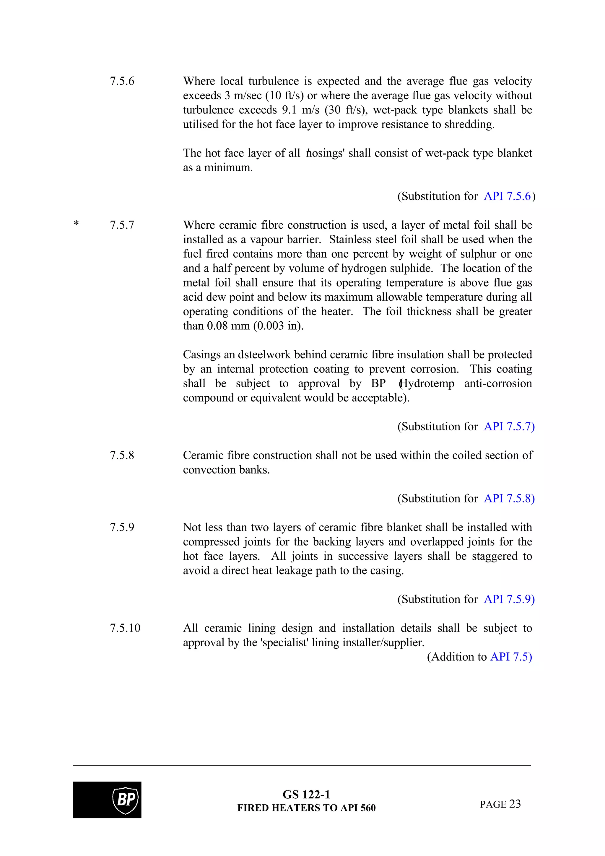 GS 122-1
FIRED HEATERS TO API 560 PAGE 23
7.5.6 Where local turbulence is expected and the average flue gas velocity
exceeds 3 m/sec (10 ft/s) or where the average flue gas velocity without
turbulence exceeds 9.1 m/s (30 ft/s), wet-pack type blankets shall be
utilised for the hot face layer to improve resistance to shredding.
The hot face layer of all 'nosings' shall consist of wet-pack type blanket
as a minimum.
(Substitution for API 7.5.6)
* 7.5.7 Where ceramic fibre construction is used, a layer of metal foil shall be
installed as a vapour barrier. Stainless steel foil shall be used when the
fuel fired contains more than one percent by weight of sulphur or one
and a half percent by volume of hydrogen sulphide. The location of the
metal foil shall ensure that its operating temperature is above flue gas
acid dew point and below its maximum allowable temperature during all
operating conditions of the heater. The foil thickness shall be greater
than 0.08 mm (0.003 in).
Casings an dsteelwork behind ceramic fibre insulation shall be protected
by an internal protection coating to prevent corrosion. This coating
shall be subject to approval by BP (Hydrotemp anti-corrosion
compound or equivalent would be acceptable).
(Substitution for API 7.5.7)
7.5.8 Ceramic fibre construction shall not be used within the coiled section of
convection banks.
(Substitution for API 7.5.8)
7.5.9 Not less than two layers of ceramic fibre blanket shall be installed with
compressed joints for the backing layers and overlapped joints for the
hot face layers. All joints in successive layers shall be staggered to
avoid a direct heat leakage path to the casing.
(Substitution for API 7.5.9)
7.5.10 All ceramic lining design and installation details shall be subject to
approval by the 'specialist' lining installer/supplier.
(Addition to API 7.5)
 