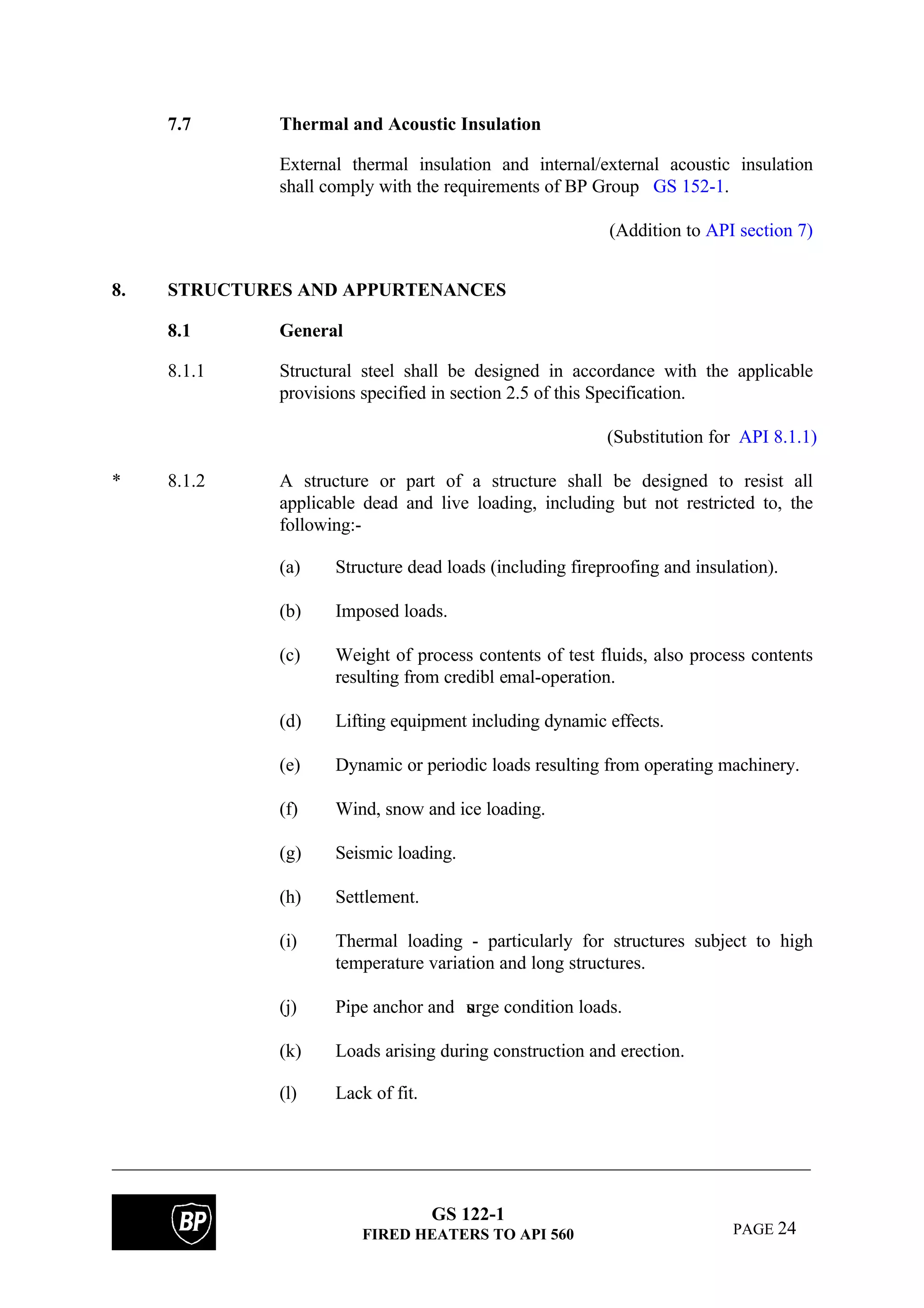 GS 122-1
FIRED HEATERS TO API 560 PAGE 24
7.7 Thermal and Acoustic Insulation
External thermal insulation and internal/external acoustic insulation
shall comply with the requirements of BP Group GS 152-1.
(Addition to API section 7)
8. STRUCTURES AND APPURTENANCES
8.1 General
8.1.1 Structural steel shall be designed in accordance with the applicable
provisions specified in section 2.5 of this Specification.
(Substitution for API 8.1.1)
* 8.1.2 A structure or part of a structure shall be designed to resist all
applicable dead and live loading, including but not restricted to, the
following:-
(a) Structure dead loads (including fireproofing and insulation).
(b) Imposed loads.
(c) Weight of process contents of test fluids, also process contents
resulting from credibl emal-operation.
(d) Lifting equipment including dynamic effects.
(e) Dynamic or periodic loads resulting from operating machinery.
(f) Wind, snow and ice loading.
(g) Seismic loading.
(h) Settlement.
(i) Thermal loading - particularly for structures subject to high
temperature variation and long structures.
(j) Pipe anchor and surge condition loads.
(k) Loads arising during construction and erection.
(l) Lack of fit.
 