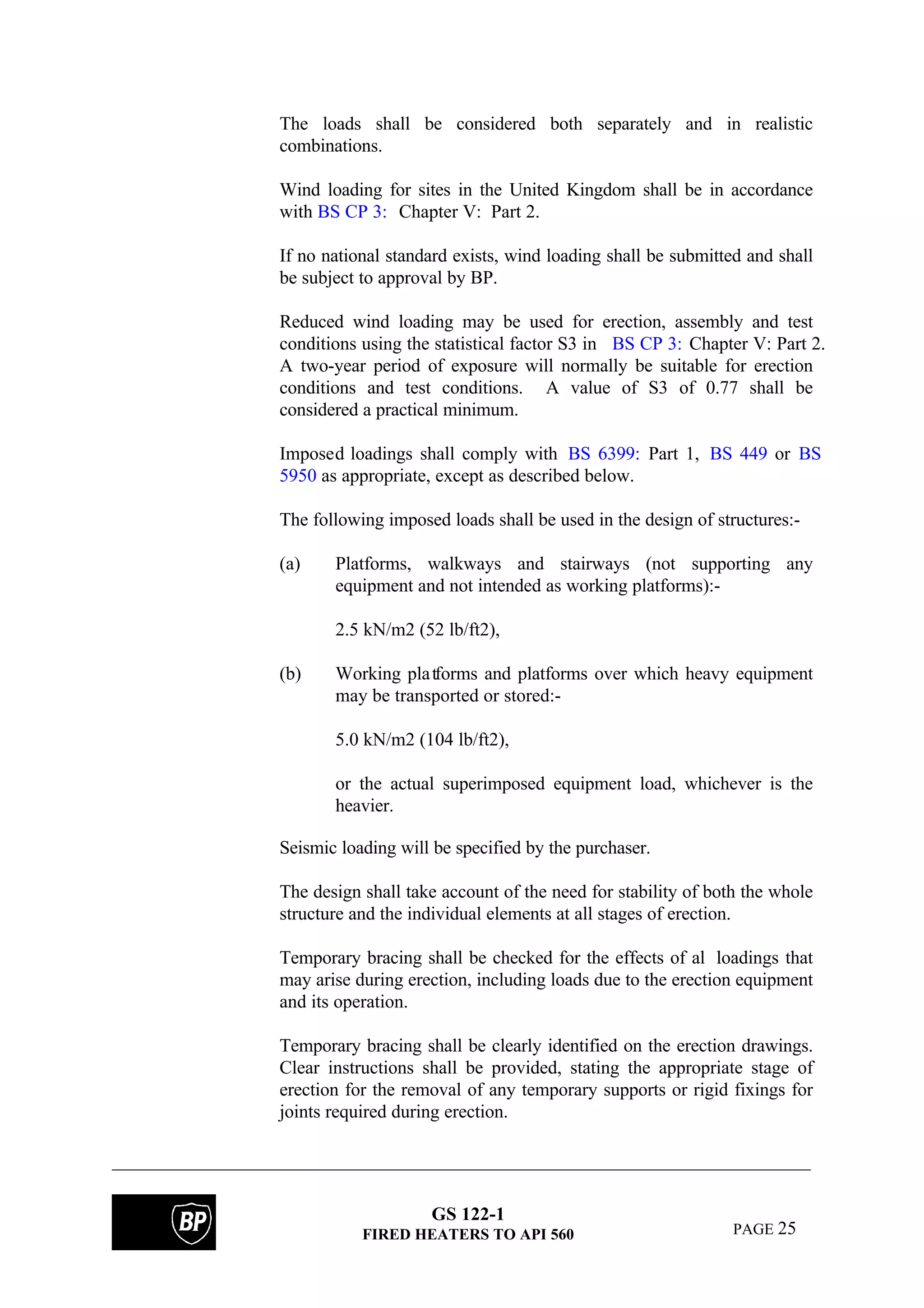 GS 122-1
FIRED HEATERS TO API 560 PAGE 25
The loads shall be considered both separately and in realistic
combinations.
Wind loading for sites in the United Kingdom shall be in accordance
with BS CP 3: Chapter V: Part 2.
If no national standard exists, wind loading shall be submitted and shall
be subject to approval by BP.
Reduced wind loading may be used for erection, assembly and test
conditions using the statistical factor S3 in BS CP 3: Chapter V: Part 2.
A two-year period of exposure will normally be suitable for erection
conditions and test conditions. A value of S3 of 0.77 shall be
considered a practical minimum.
Imposed loadings shall comply with BS 6399: Part 1, BS 449 or BS
5950 as appropriate, except as described below.
The following imposed loads shall be used in the design of structures:-
(a) Platforms, walkways and stairways (not supporting any
equipment and not intended as working platforms):-
2.5 kN/m2 (52 lb/ft2),
(b) Working platforms and platforms over which heavy equipment
may be transported or stored:-
5.0 kN/m2 (104 lb/ft2),
or the actual superimposed equipment load, whichever is the
heavier.
Seismic loading will be specified by the purchaser.
The design shall take account of the need for stability of both the whole
structure and the individual elements at all stages of erection.
Temporary bracing shall be checked for the effects of al lloadings that
may arise during erection, including loads due to the erection equipment
and its operation.
Temporary bracing shall be clearly identified on the erection drawings.
Clear instructions shall be provided, stating the appropriate stage of
erection for the removal of any temporary supports or rigid fixings for
joints required during erection.
 