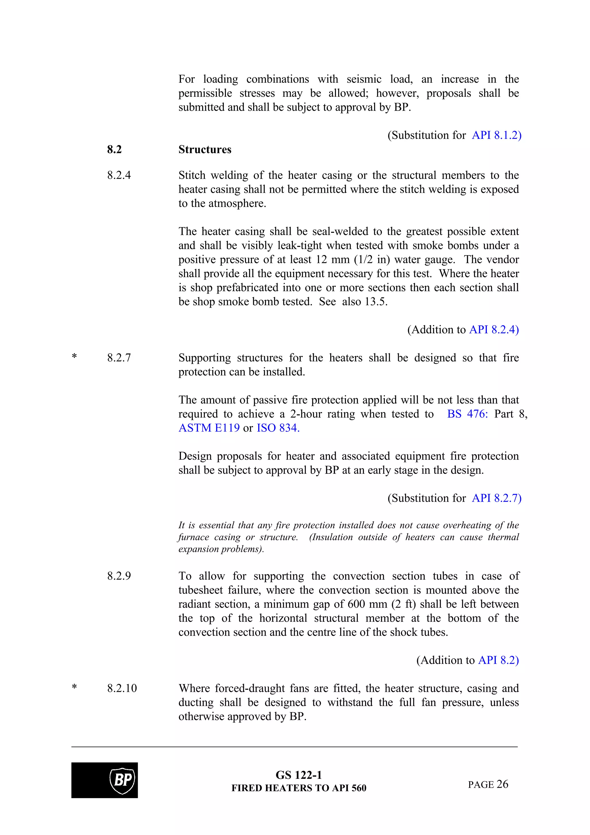 GS 122-1
FIRED HEATERS TO API 560 PAGE 26
For loading combinations with seismic load, an increase in the
permissible stresses may be allowed; however, proposals shall be
submitted and shall be subject to approval by BP.
(Substitution for API 8.1.2)
8.2 Structures
8.2.4 Stitch welding of the heater casing or the structural members to the
heater casing shall not be permitted where the stitch welding is exposed
to the atmosphere.
The heater casing shall be seal-welded to the greatest possible extent
and shall be visibly leak-tight when tested with smoke bombs under a
positive pressure of at least 12 mm (1/2 in) water gauge. The vendor
shall provide all the equipment necessary for this test. Where the heater
is shop prefabricated into one or more sections then each section shall
be shop smoke bomb tested. See also 13.5.
(Addition to API 8.2.4)
* 8.2.7 Supporting structures for the heaters shall be designed so that fire
protection can be installed.
The amount of passive fire protection applied will be not less than that
required to achieve a 2-hour rating when tested to BS 476: Part 8,
ASTM E119 or ISO 834.
Design proposals for heater and associated equipment fire protection
shall be subject to approval by BP at an early stage in the design.
(Substitution for API 8.2.7)
It is essential that any fire protection installed does not cause overheating of the
furnace casing or structure. (Insulation outside of heaters can cause thermal
expansion problems).
8.2.9 To allow for supporting the convection section tubes in case of
tubesheet failure, where the convection section is mounted above the
radiant section, a minimum gap of 600 mm (2 ft) shall be left between
the top of the horizontal structural member at the bottom of the
convection section and the centre line of the shock tubes.
(Addition to API 8.2)
* 8.2.10 Where forced-draught fans are fitted, the heater structure, casing and
ducting shall be designed to withstand the full fan pressure, unless
otherwise approved by BP.
 