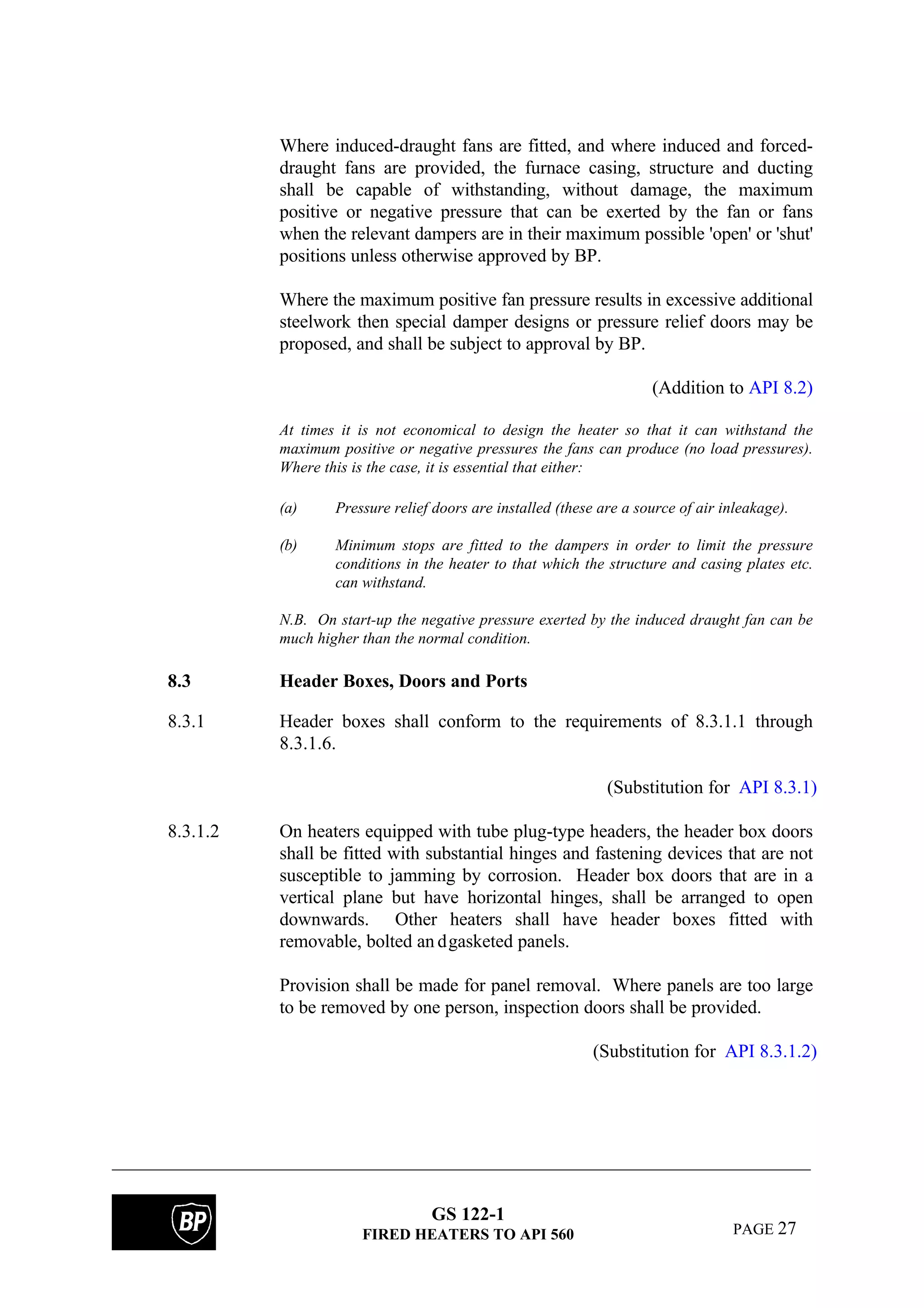 GS 122-1
FIRED HEATERS TO API 560 PAGE 27
Where induced-draught fans are fitted, and where induced and forced-
draught fans are provided, the furnace casing, structure and ducting
shall be capable of withstanding, without damage, the maximum
positive or negative pressure that can be exerted by the fan or fans
when the relevant dampers are in their maximum possible 'open' or 'shut'
positions unless otherwise approved by BP.
Where the maximum positive fan pressure results in excessive additional
steelwork then special damper designs or pressure relief doors may be
proposed, and shall be subject to approval by BP.
(Addition to API 8.2)
At times it is not economical to design the heater so that it can withstand the
maximum positive or negative pressures the fans can produce (no load pressures).
Where this is the case, it is essential that either:
(a) Pressure relief doors are installed (these are a source of air inleakage).
(b) Minimum stops are fitted to the dampers in order to limit the pressure
conditions in the heater to that which the structure and casing plates etc.
can withstand.
N.B. On start-up the negative pressure exerted by the induced draught fan can be
much higher than the normal condition.
8.3 Header Boxes, Doors and Ports
8.3.1 Header boxes shall conform to the requirements of 8.3.1.1 through
8.3.1.6.
(Substitution for API 8.3.1)
8.3.1.2 On heaters equipped with tube plug-type headers, the header box doors
shall be fitted with substantial hinges and fastening devices that are not
susceptible to jamming by corrosion. Header box doors that are in a
vertical plane but have horizontal hinges, shall be arranged to open
downwards. Other heaters shall have header boxes fitted with
removable, bolted an dgasketed panels.
Provision shall be made for panel removal. Where panels are too large
to be removed by one person, inspection doors shall be provided.
(Substitution for API 8.3.1.2)
 