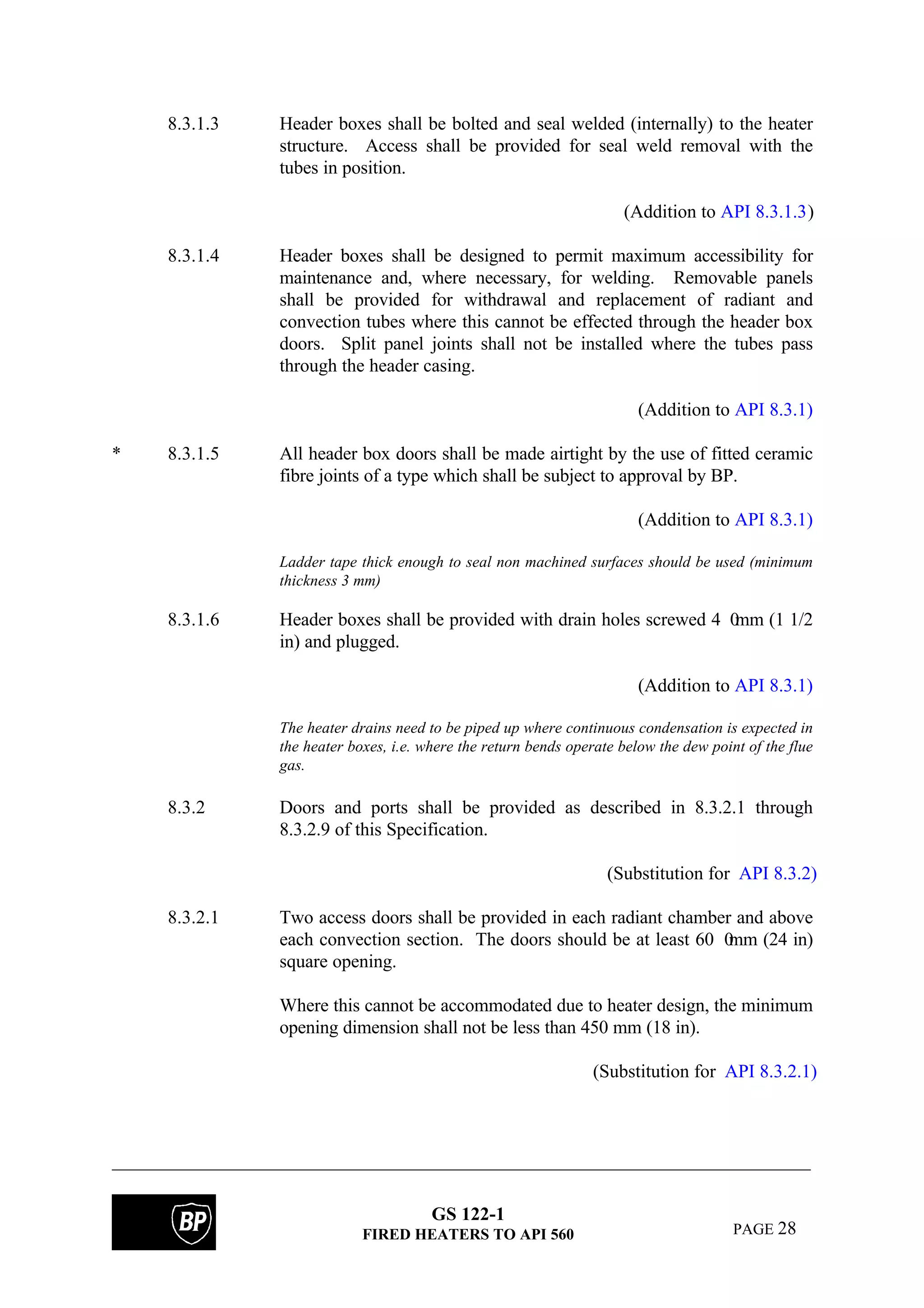 GS 122-1
FIRED HEATERS TO API 560 PAGE 28
8.3.1.3 Header boxes shall be bolted and seal welded (internally) to the heater
structure. Access shall be provided for seal weld removal with the
tubes in position.
(Addition to API 8.3.1.3)
8.3.1.4 Header boxes shall be designed to permit maximum accessibility for
maintenance and, where necessary, for welding. Removable panels
shall be provided for withdrawal and replacement of radiant and
convection tubes where this cannot be effected through the header box
doors. Split panel joints shall not be installed where the tubes pass
through the header casing.
(Addition to API 8.3.1)
* 8.3.1.5 All header box doors shall be made airtight by the use of fitted ceramic
fibre joints of a type which shall be subject to approval by BP.
(Addition to API 8.3.1)
Ladder tape thick enough to seal non machined surfaces should be used (minimum
thickness 3 mm)
8.3.1.6 Header boxes shall be provided with drain holes screwed 4 0mm (1 1/2
in) and plugged.
(Addition to API 8.3.1)
The heater drains need to be piped up where continuous condensation is expected in
the heater boxes, i.e. where the return bends operate below the dew point of the flue
gas.
8.3.2 Doors and ports shall be provided as described in 8.3.2.1 through
8.3.2.9 of this Specification.
(Substitution for API 8.3.2)
8.3.2.1 Two access doors shall be provided in each radiant chamber and above
each convection section. The doors should be at least 60 0mm (24 in)
square opening.
Where this cannot be accommodated due to heater design, the minimum
opening dimension shall not be less than 450 mm (18 in).
(Substitution for API 8.3.2.1)
 