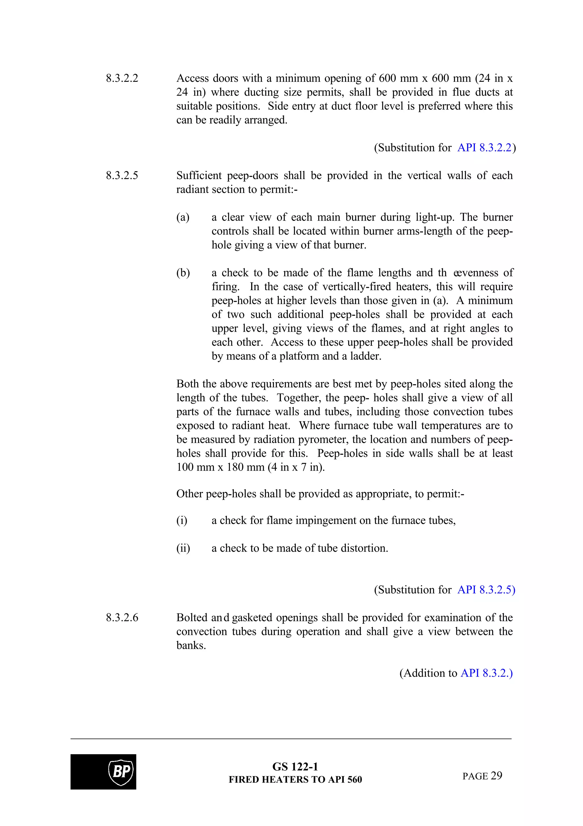 GS 122-1
FIRED HEATERS TO API 560 PAGE 29
8.3.2.2 Access doors with a minimum opening of 600 mm x 600 mm (24 in x
24 in) where ducting size permits, shall be provided in flue ducts at
suitable positions. Side entry at duct floor level is preferred where this
can be readily arranged.
(Substitution for API 8.3.2.2)
8.3.2.5 Sufficient peep-doors shall be provided in the vertical walls of each
radiant section to permit:-
(a) a clear view of each main burner during light-up. The burner
controls shall be located within burner arms-length of the peep-
hole giving a view of that burner.
(b) a check to be made of the flame lengths and th eevenness of
firing. In the case of vertically-fired heaters, this will require
peep-holes at higher levels than those given in (a). A minimum
of two such additional peep-holes shall be provided at each
upper level, giving views of the flames, and at right angles to
each other. Access to these upper peep-holes shall be provided
by means of a platform and a ladder.
Both the above requirements are best met by peep-holes sited along the
length of the tubes. Together, the peep- holes shall give a view of all
parts of the furnace walls and tubes, including those convection tubes
exposed to radiant heat. Where furnace tube wall temperatures are to
be measured by radiation pyrometer, the location and numbers of peep-
holes shall provide for this. Peep-holes in side walls shall be at least
100 mm x 180 mm (4 in x 7 in).
Other peep-holes shall be provided as appropriate, to permit:-
(i) a check for flame impingement on the furnace tubes,
(ii) a check to be made of tube distortion.
(Substitution for API 8.3.2.5)
8.3.2.6 Bolted and gasketed openings shall be provided for examination of the
convection tubes during operation and shall give a view between the
banks.
(Addition to API 8.3.2.)
 
