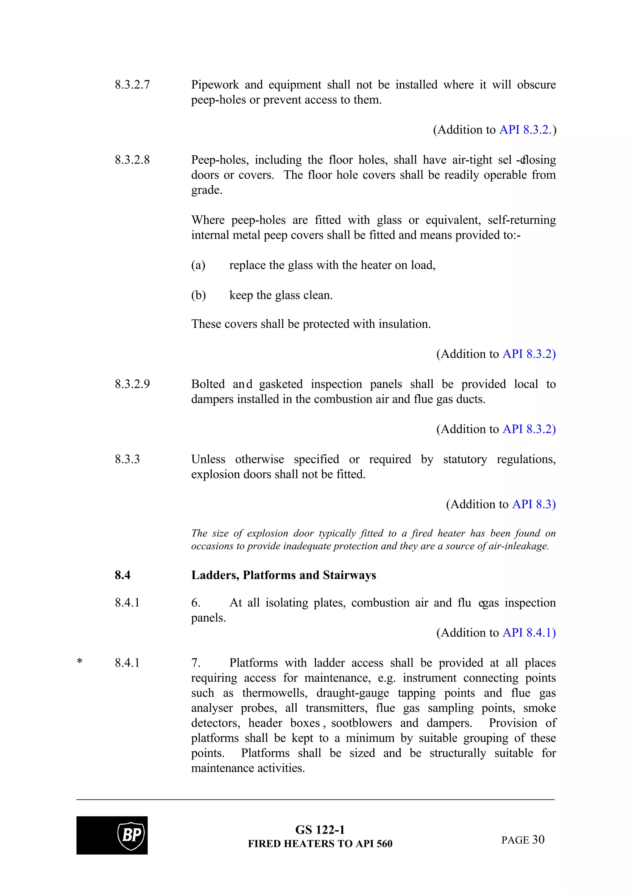 GS 122-1
FIRED HEATERS TO API 560 PAGE 30
8.3.2.7 Pipework and equipment shall not be installed where it will obscure
peep-holes or prevent access to them.
(Addition to API 8.3.2.)
8.3.2.8 Peep-holes, including the floor holes, shall have air-tight sel f-closing
doors or covers. The floor hole covers shall be readily operable from
grade.
Where peep-holes are fitted with glass or equivalent, self-returning
internal metal peep covers shall be fitted and means provided to:-
(a) replace the glass with the heater on load,
(b) keep the glass clean.
These covers shall be protected with insulation.
(Addition to API 8.3.2)
8.3.2.9 Bolted and gasketed inspection panels shall be provided local to
dampers installed in the combustion air and flue gas ducts.
(Addition to API 8.3.2)
8.3.3 Unless otherwise specified or required by statutory regulations,
explosion doors shall not be fitted.
(Addition to API 8.3)
The size of explosion door typically fitted to a fired heater has been found on
occasions to provide inadequate protection and they are a source of air-inleakage.
8.4 Ladders, Platforms and Stairways
8.4.1 6. At all isolating plates, combustion air and flu egas inspection
panels.
(Addition to API 8.4.1)
* 8.4.1 7. Platforms with ladder access shall be provided at all places
requiring access for maintenance, e.g. instrument connecting points
such as thermowells, draught-gauge tapping points and flue gas
analyser probes, all transmitters, flue gas sampling points, smoke
detectors, header boxes , sootblowers and dampers. Provision of
platforms shall be kept to a minimum by suitable grouping of these
points. Platforms shall be sized and be structurally suitable for
maintenance activities.
 