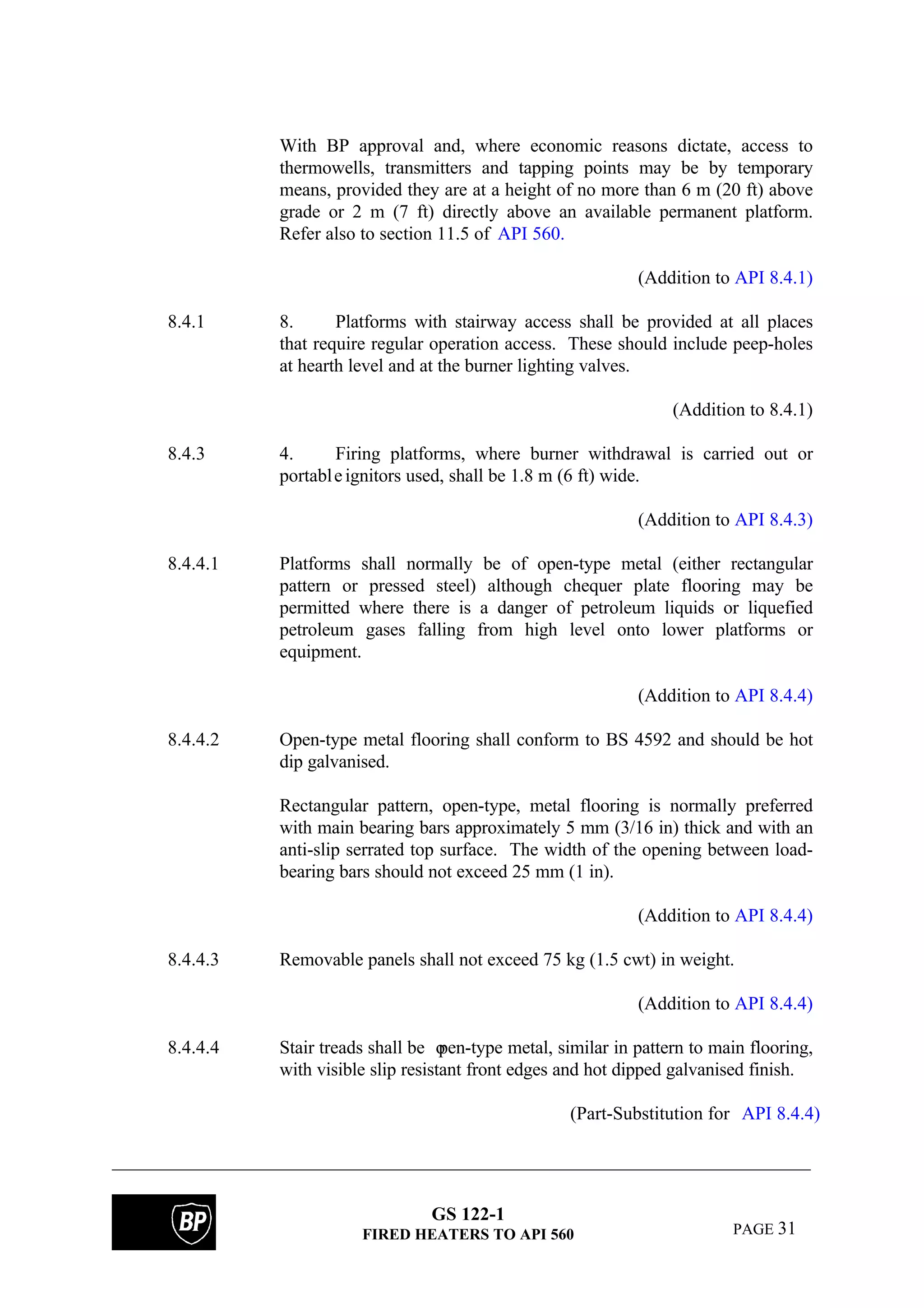 GS 122-1
FIRED HEATERS TO API 560 PAGE 31
With BP approval and, where economic reasons dictate, access to
thermowells, transmitters and tapping points may be by temporary
means, provided they are at a height of no more than 6 m (20 ft) above
grade or 2 m (7 ft) directly above an available permanent platform.
Refer also to section 11.5 of API 560.
(Addition to API 8.4.1)
8.4.1 8. Platforms with stairway access shall be provided at all places
that require regular operation access. These should include peep-holes
at hearth level and at the burner lighting valves.
(Addition to 8.4.1)
8.4.3 4. Firing platforms, where burner withdrawal is carried out or
portableignitors used, shall be 1.8 m (6 ft) wide.
(Addition to API 8.4.3)
8.4.4.1 Platforms shall normally be of open-type metal (either rectangular
pattern or pressed steel) although chequer plate flooring may be
permitted where there is a danger of petroleum liquids or liquefied
petroleum gases falling from high level onto lower platforms or
equipment.
(Addition to API 8.4.4)
8.4.4.2 Open-type metal flooring shall conform to BS 4592 and should be hot
dip galvanised.
Rectangular pattern, open-type, metal flooring is normally preferred
with main bearing bars approximately 5 mm (3/16 in) thick and with an
anti-slip serrated top surface. The width of the opening between load-
bearing bars should not exceed 25 mm (1 in).
(Addition to API 8.4.4)
8.4.4.3 Removable panels shall not exceed 75 kg (1.5 cwt) in weight.
(Addition to API 8.4.4)
8.4.4.4 Stair treads shall be open-type metal, similar in pattern to main flooring,
with visible slip resistant front edges and hot dipped galvanised finish.
(Part-Substitution for API 8.4.4)
 