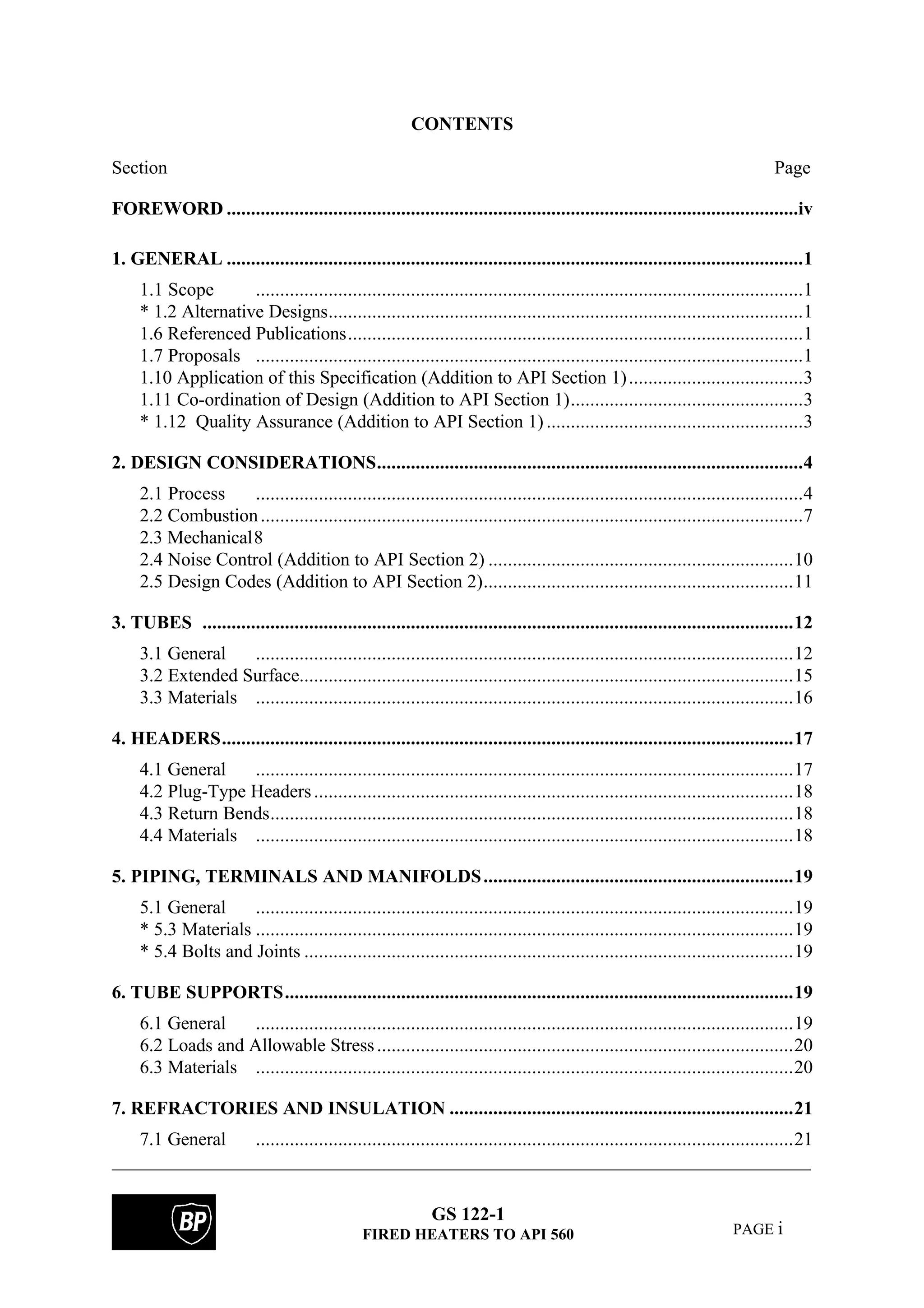 GS 122-1
FIRED HEATERS TO API 560 PAGE i
CONTENTS
Section Page
FOREWORD ......................................................................................................................iv
1. GENERAL .......................................................................................................................1
1.1 Scope .................................................................................................................1
* 1.2 Alternative Designs..................................................................................................1
1.6 Referenced Publications..............................................................................................1
1.7 Proposals .................................................................................................................1
1.10 Application of this Specification (Addition to API Section 1)....................................3
1.11 Co-ordination of Design (Addition to API Section 1)................................................3
* 1.12 Quality Assurance (Addition to API Section 1) .....................................................3
2. DESIGN CONSIDERATIONS........................................................................................4
2.1 Process .................................................................................................................4
2.2 Combustion................................................................................................................7
2.3 Mechanical8
2.4 Noise Control (Addition to API Section 2) ...............................................................10
2.5 Design Codes (Addition to API Section 2)................................................................11
3. TUBES ..........................................................................................................................12
3.1 General ...............................................................................................................12
3.2 Extended Surface......................................................................................................15
3.3 Materials ...............................................................................................................16
4. HEADERS......................................................................................................................17
4.1 General ...............................................................................................................17
4.2 Plug-Type Headers...................................................................................................18
4.3 Return Bends............................................................................................................18
4.4 Materials ...............................................................................................................18
5. PIPING, TERMINALS AND MANIFOLDS................................................................19
5.1 General ...............................................................................................................19
* 5.3 Materials ...............................................................................................................19
* 5.4 Bolts and Joints .....................................................................................................19
6. TUBE SUPPORTS.........................................................................................................19
6.1 General ...............................................................................................................19
6.2 Loads and Allowable Stress......................................................................................20
6.3 Materials ...............................................................................................................20
7. REFRACTORIES AND INSULATION .......................................................................21
7.1 General ...............................................................................................................21
 