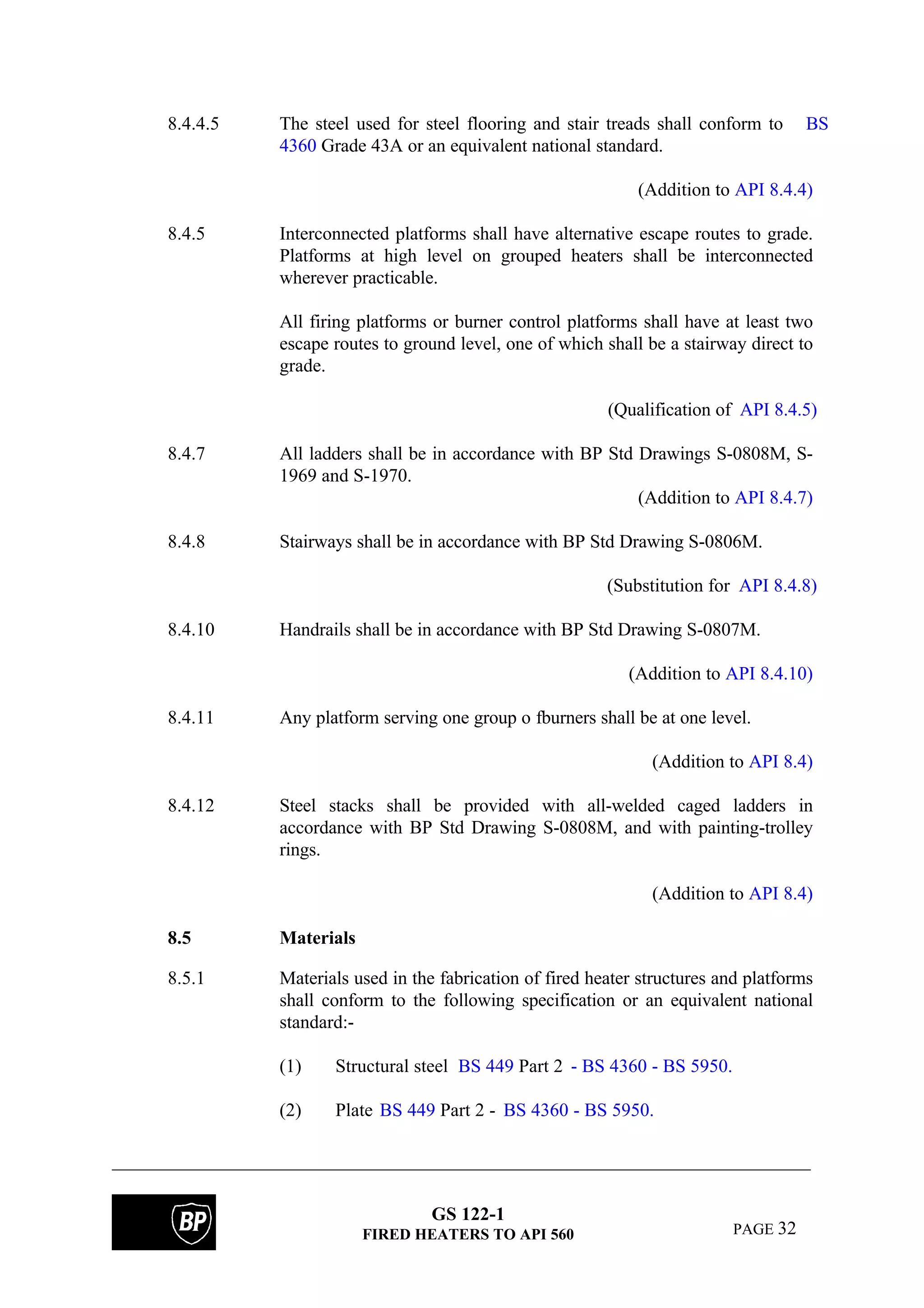GS 122-1
FIRED HEATERS TO API 560 PAGE 32
8.4.4.5 The steel used for steel flooring and stair treads shall conform to BS
4360 Grade 43A or an equivalent national standard.
(Addition to API 8.4.4)
8.4.5 Interconnected platforms shall have alternative escape routes to grade.
Platforms at high level on grouped heaters shall be interconnected
wherever practicable.
All firing platforms or burner control platforms shall have at least two
escape routes to ground level, one of which shall be a stairway direct to
grade.
(Qualification of API 8.4.5)
8.4.7 All ladders shall be in accordance with BP Std Drawings S-0808M, S-
1969 and S-1970.
(Addition to API 8.4.7)
8.4.8 Stairways shall be in accordance with BP Std Drawing S-0806M.
(Substitution for API 8.4.8)
8.4.10 Handrails shall be in accordance with BP Std Drawing S-0807M.
(Addition to API 8.4.10)
8.4.11 Any platform serving one group o fburners shall be at one level.
(Addition to API 8.4)
8.4.12 Steel stacks shall be provided with all-welded caged ladders in
accordance with BP Std Drawing S-0808M, and with painting-trolley
rings.
(Addition to API 8.4)
8.5 Materials
8.5.1 Materials used in the fabrication of fired heater structures and platforms
shall conform to the following specification or an equivalent national
standard:-
(1) Structural steel BS 449 Part 2 - BS 4360 - BS 5950.
(2) Plate BS 449 Part 2 - BS 4360 - BS 5950.
 