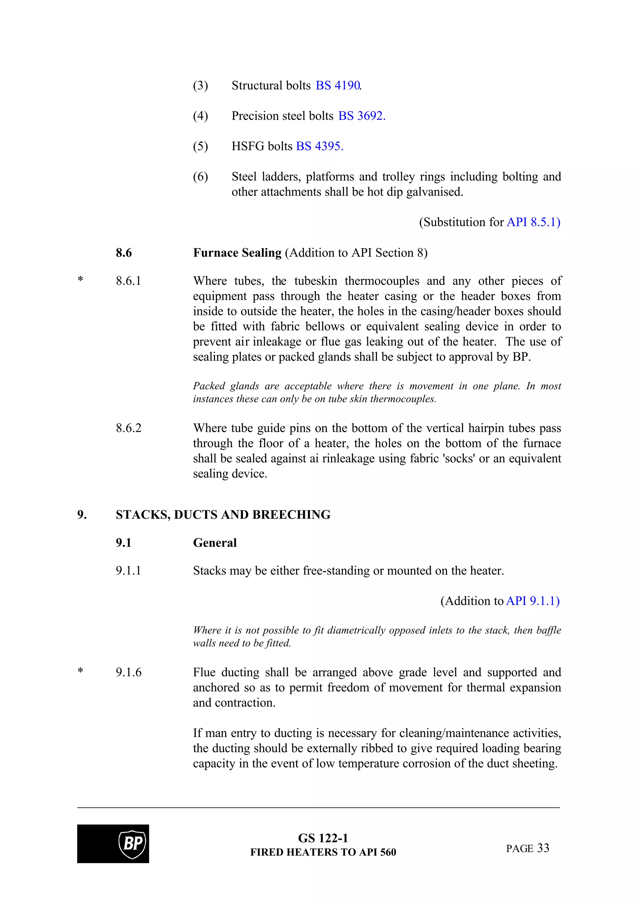 GS 122-1
FIRED HEATERS TO API 560 PAGE 33
(3) Structural bolts BS 4190.
(4) Precision steel bolts BS 3692.
(5) HSFG bolts BS 4395.
(6) Steel ladders, platforms and trolley rings including bolting and
other attachments shall be hot dip galvanised.
(Substitution for API 8.5.1)
8.6 Furnace Sealing (Addition to API Section 8)
* 8.6.1 Where tubes, the tubeskin thermocouples and any other pieces of
equipment pass through the heater casing or the header boxes from
inside to outside the heater, the holes in the casing/header boxes should
be fitted with fabric bellows or equivalent sealing device in order to
prevent air inleakage or flue gas leaking out of the heater. The use of
sealing plates or packed glands shall be subject to approval by BP.
Packed glands are acceptable where there is movement in one plane. In most
instances these can only be on tube skin thermocouples.
8.6.2 Where tube guide pins on the bottom of the vertical hairpin tubes pass
through the floor of a heater, the holes on the bottom of the furnace
shall be sealed against ai rinleakage using fabric 'socks' or an equivalent
sealing device.
9. STACKS, DUCTS AND BREECHING
9.1 General
9.1.1 Stacks may be either free-standing or mounted on the heater.
(Addition toAPI 9.1.1)
Where it is not possible to fit diametrically opposed inlets to the stack, then baffle
walls need to be fitted.
* 9.1.6 Flue ducting shall be arranged above grade level and supported and
anchored so as to permit freedom of movement for thermal expansion
and contraction.
If man entry to ducting is necessary for cleaning/maintenance activities,
the ducting should be externally ribbed to give required loading bearing
capacity in the event of low temperature corrosion of the duct sheeting.
 