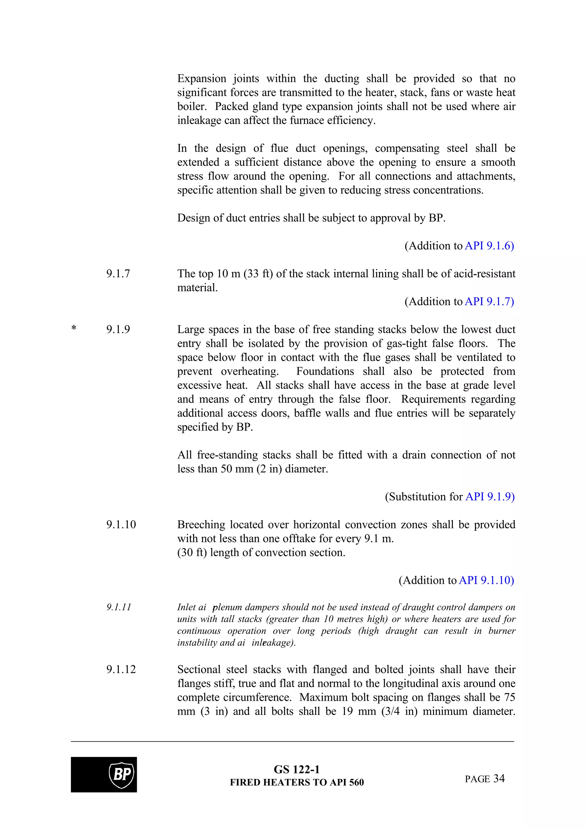 GS 122-1
FIRED HEATERS TO API 560 PAGE 34
Expansion joints within the ducting shall be provided so that no
significant forces are transmitted to the heater, stack, fans or waste heat
boiler. Packed gland type expansion joints shall not be used where air
inleakage can affect the furnace efficiency.
In the design of flue duct openings, compensating steel shall be
extended a sufficient distance above the opening to ensure a smooth
stress flow around the opening. For all connections and attachments,
specific attention shall be given to reducing stress concentrations.
Design of duct entries shall be subject to approval by BP.
(Addition toAPI 9.1.6)
9.1.7 The top 10 m (33 ft) of the stack internal lining shall be of acid-resistant
material.
(Addition toAPI 9.1.7)
* 9.1.9 Large spaces in the base of free standing stacks below the lowest duct
entry shall be isolated by the provision of gas-tight false floors. The
space below floor in contact with the flue gases shall be ventilated to
prevent overheating. Foundations shall also be protected from
excessive heat. All stacks shall have access in the base at grade level
and means of entry through the false floor. Requirements regarding
additional access doors, baffle walls and flue entries will be separately
specified by BP.
All free-standing stacks shall be fitted with a drain connection of not
less than 50 mm (2 in) diameter.
(Substitution for API 9.1.9)
9.1.10 Breeching located over horizontal convection zones shall be provided
with not less than one offtake for every 9.1 m.
(30 ft) length of convection section.
(Addition toAPI 9.1.10)
9.1.11 Inlet ai rplenum dampers should not be used instead of draught control dampers on
units with tall stacks (greater than 10 metres high) or where heaters are used for
continuous operation over long periods (high draught can result in burner
instability and ai rinleakage).
9.1.12 Sectional steel stacks with flanged and bolted joints shall have their
flanges stiff, true and flat and normal to the longitudinal axis around one
complete circumference. Maximum bolt spacing on flanges shall be 75
mm (3 in) and all bolts shall be 19 mm (3/4 in) minimum diameter.
 