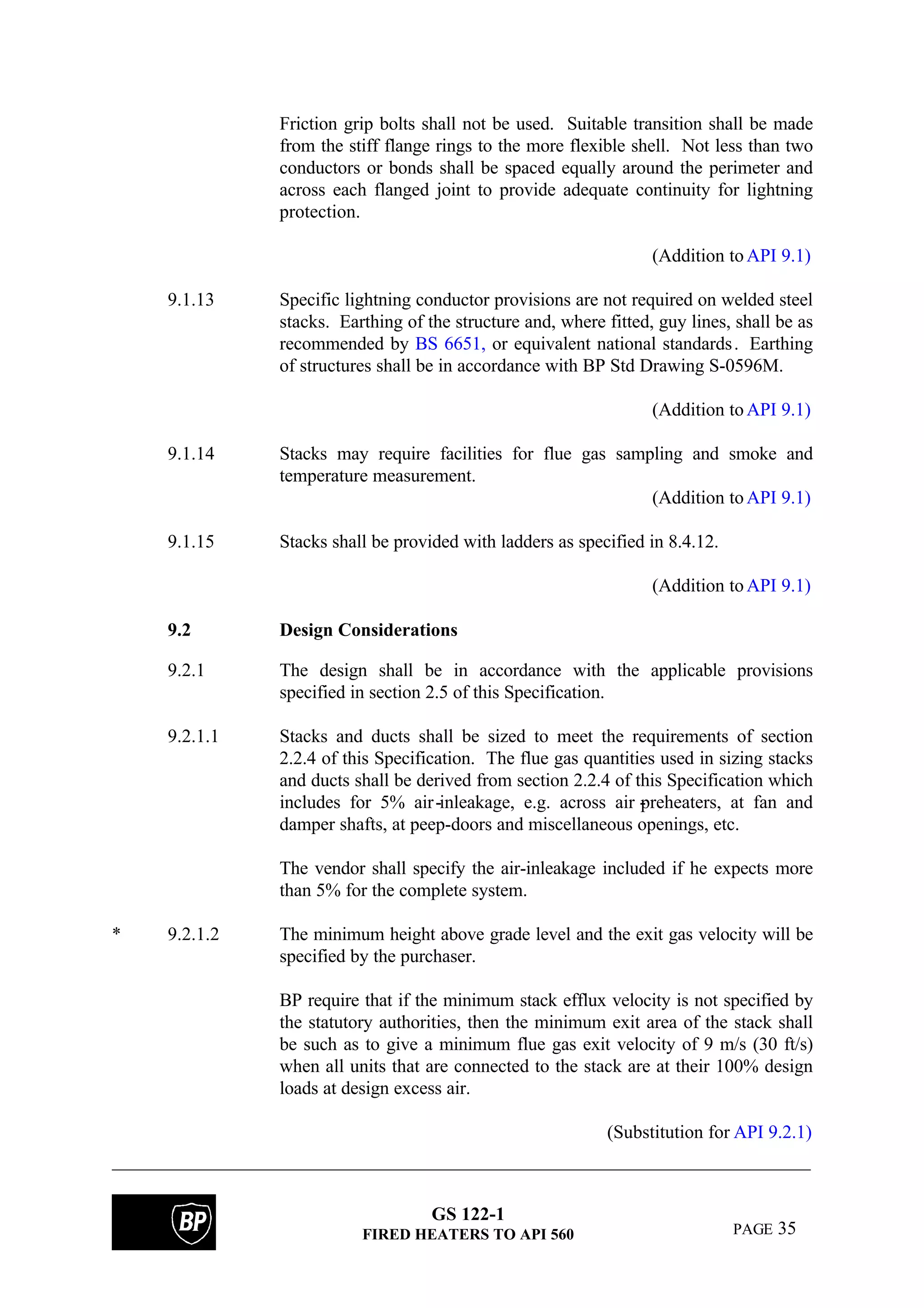 GS 122-1
FIRED HEATERS TO API 560 PAGE 35
Friction grip bolts shall not be used. Suitable transition shall be made
from the stiff flange rings to the more flexible shell. Not less than two
conductors or bonds shall be spaced equally around the perimeter and
across each flanged joint to provide adequate continuity for lightning
protection.
(Addition toAPI 9.1)
9.1.13 Specific lightning conductor provisions are not required on welded steel
stacks. Earthing of the structure and, where fitted, guy lines, shall be as
recommended by BS 6651, or equivalent national standards. Earthing
of structures shall be in accordance with BP Std Drawing S-0596M.
(Addition toAPI 9.1)
9.1.14 Stacks may require facilities for flue gas sampling and smoke and
temperature measurement.
(Addition toAPI 9.1)
9.1.15 Stacks shall be provided with ladders as specified in 8.4.12.
(Addition toAPI 9.1)
9.2 Design Considerations
9.2.1 The design shall be in accordance with the applicable provisions
specified in section 2.5 of this Specification.
9.2.1.1 Stacks and ducts shall be sized to meet the requirements of section
2.2.4 of this Specification. The flue gas quantities used in sizing stacks
and ducts shall be derived from section 2.2.4 of this Specification which
includes for 5% air-inleakage, e.g. across air -preheaters, at fan and
damper shafts, at peep-doors and miscellaneous openings, etc.
The vendor shall specify the air-inleakage included if he expects more
than 5% for the complete system.
* 9.2.1.2 The minimum height above grade level and the exit gas velocity will be
specified by the purchaser.
BP require that if the minimum stack efflux velocity is not specified by
the statutory authorities, then the minimum exit area of the stack shall
be such as to give a minimum flue gas exit velocity of 9 m/s (30 ft/s)
when all units that are connected to the stack are at their 100% design
loads at design excess air.
(Substitution for API 9.2.1)
 