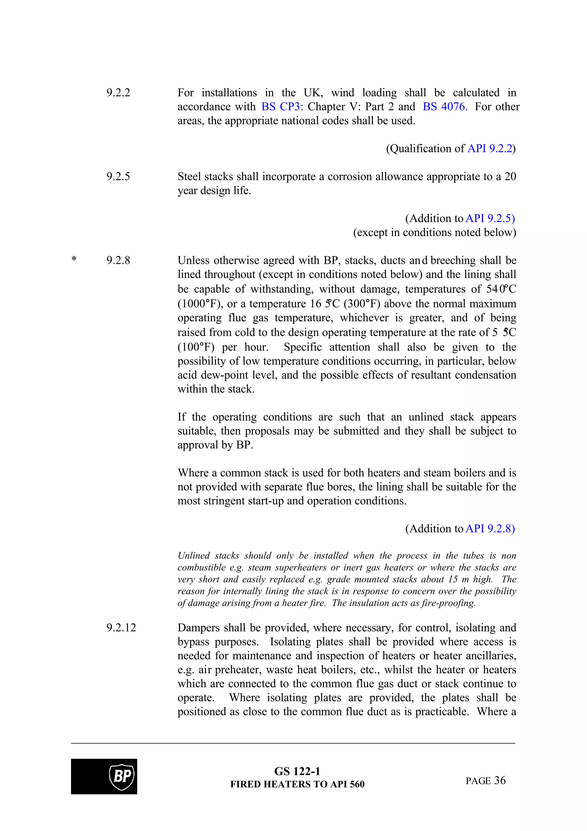 GS 122-1
FIRED HEATERS TO API 560 PAGE 36
9.2.2 For installations in the UK, wind loading shall be calculated in
accordance with BS CP3: Chapter V: Part 2 and BS 4076. For other
areas, the appropriate national codes shall be used.
(Qualification of API 9.2.2)
9.2.5 Steel stacks shall incorporate a corrosion allowance appropriate to a 20
year design life.
(Addition toAPI 9.2.5)
(except in conditions noted below)
* 9.2.8 Unless otherwise agreed with BP, stacks, ducts and breeching shall be
lined throughout (except in conditions noted below) and the lining shall
be capable of withstanding, without damage, temperatures of 540°C
(1000°F), or a temperature 16 5°C (300°F) above the normal maximum
operating flue gas temperature, whichever is greater, and of being
raised from cold to the design operating temperature at the rate of 5 5°C
(100°F) per hour. Specific attention shall also be given to the
possibility of low temperature conditions occurring, in particular, below
acid dew-point level, and the possible effects of resultant condensation
within the stack.
If the operating conditions are such that an unlined stack appears
suitable, then proposals may be submitted and they shall be subject to
approval by BP.
Where a common stack is used for both heaters and steam boilers and is
not provided with separate flue bores, the lining shall be suitable for the
most stringent start-up and operation conditions.
(Addition toAPI 9.2.8)
Unlined stacks should only be installed when the process in the tubes is non
combustible e.g. steam superheaters or inert gas heaters or where the stacks are
very short and easily replaced e.g. grade mounted stacks about 15 m high. The
reason for internally lining the stack is in response to concern over the possibility
of damage arising from a heater fire. The insulation acts as fire-proofing.
9.2.12 Dampers shall be provided, where necessary, for control, isolating and
bypass purposes. Isolating plates shall be provided where access is
needed for maintenance and inspection of heaters or heater ancillaries,
e.g. air preheater, waste heat boilers, etc., whilst the heater or heaters
which are connected to the common flue gas duct or stack continue to
operate. Where isolating plates are provided, the plates shall be
positioned as close to the common flue duct as is practicable. Where a
 