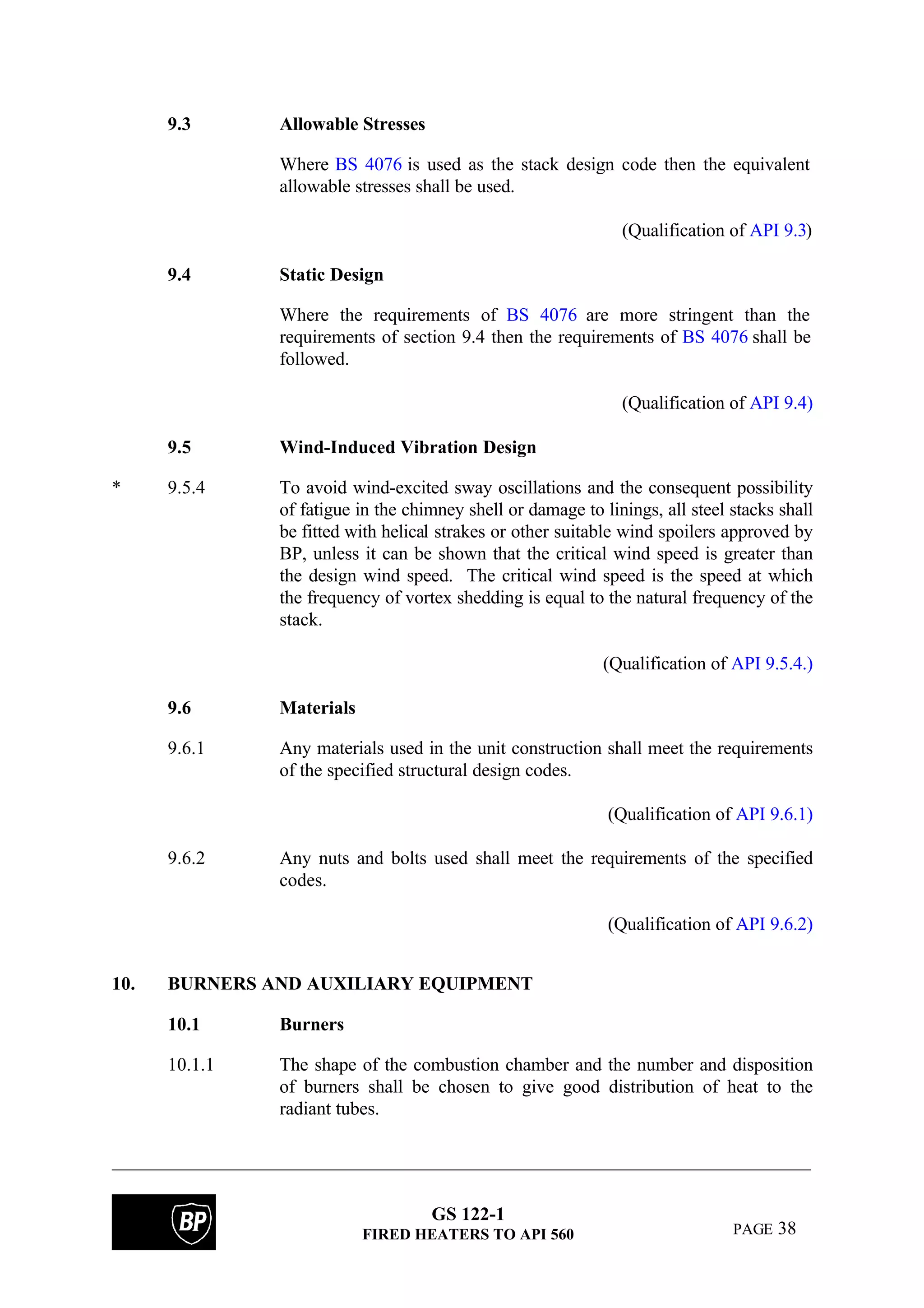 GS 122-1
FIRED HEATERS TO API 560 PAGE 38
9.3 Allowable Stresses
Where BS 4076 is used as the stack design code then the equivalent
allowable stresses shall be used.
(Qualification of API 9.3)
9.4 Static Design
Where the requirements of BS 4076 are more stringent than the
requirements of section 9.4 then the requirements of BS 4076 shall be
followed.
(Qualification of API 9.4)
9.5 Wind-Induced Vibration Design
* 9.5.4 To avoid wind-excited sway oscillations and the consequent possibility
of fatigue in the chimney shell or damage to linings, all steel stacks shall
be fitted with helical strakes or other suitable wind spoilers approved by
BP, unless it can be shown that the critical wind speed is greater than
the design wind speed. The critical wind speed is the speed at which
the frequency of vortex shedding is equal to the natural frequency of the
stack.
(Qualification of API 9.5.4.)
9.6 Materials
9.6.1 Any materials used in the unit construction shall meet the requirements
of the specified structural design codes.
(Qualification of API 9.6.1)
9.6.2 Any nuts and bolts used shall meet the requirements of the specified
codes.
(Qualification of API 9.6.2)
10. BURNERS AND AUXILIARY EQUIPMENT
10.1 Burners
10.1.1 The shape of the combustion chamber and the number and disposition
of burners shall be chosen to give good distribution of heat to the
radiant tubes.
 