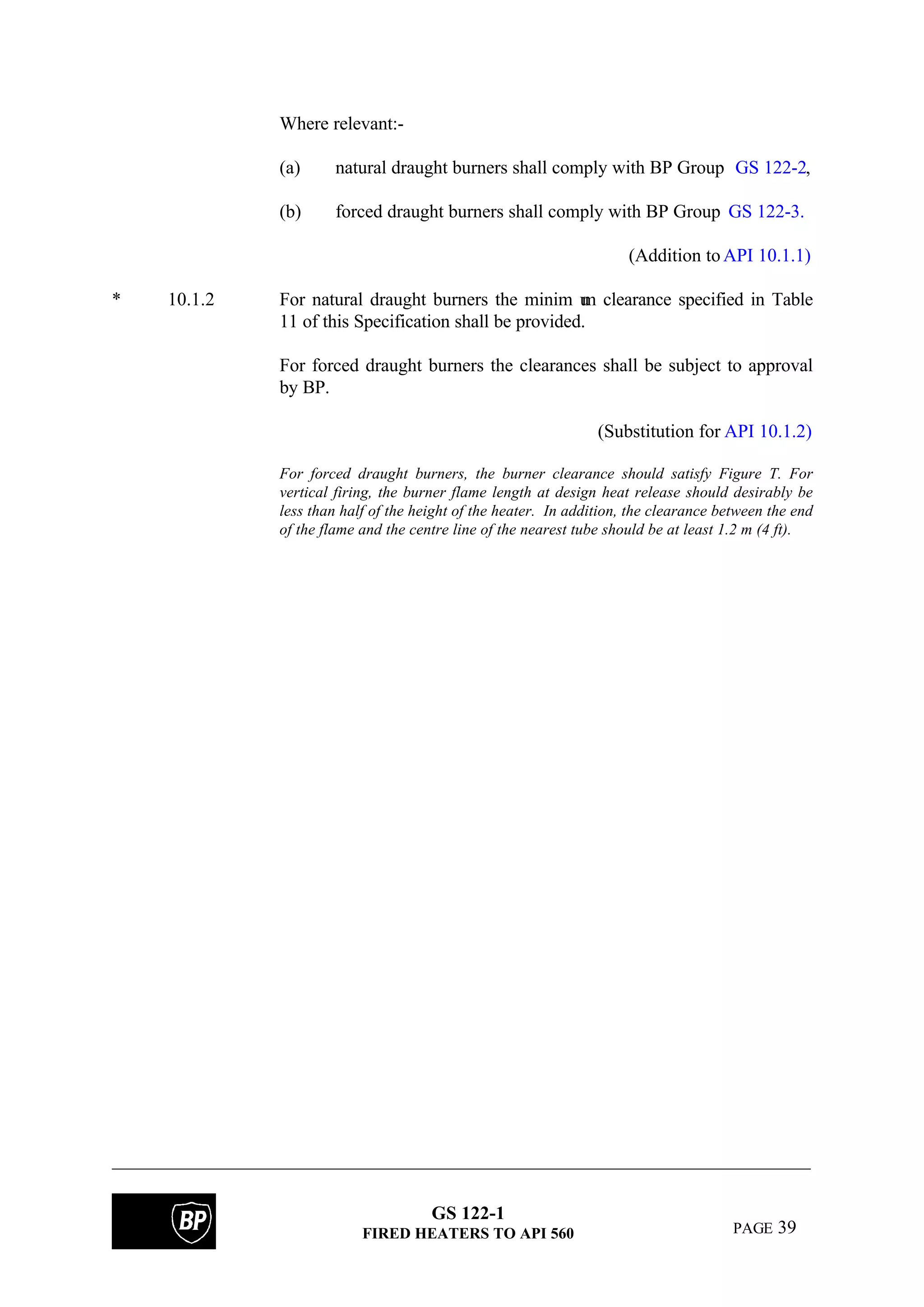 GS 122-1
FIRED HEATERS TO API 560 PAGE 39
Where relevant:-
(a) natural draught burners shall comply with BP Group GS 122-2,
(b) forced draught burners shall comply with BP Group GS 122-3.
(Addition toAPI 10.1.1)
* 10.1.2 For natural draught burners the minim um clearance specified in Table
11 of this Specification shall be provided.
For forced draught burners the clearances shall be subject to approval
by BP.
(Substitution for API 10.1.2)
For forced draught burners, the burner clearance should satisfy Figure T. For
vertical firing, the burner flame length at design heat release should desirably be
less than half of the height of the heater. In addition, the clearance between the end
of the flame and the centre line of the nearest tube should be at least 1.2 m (4 ft).
 