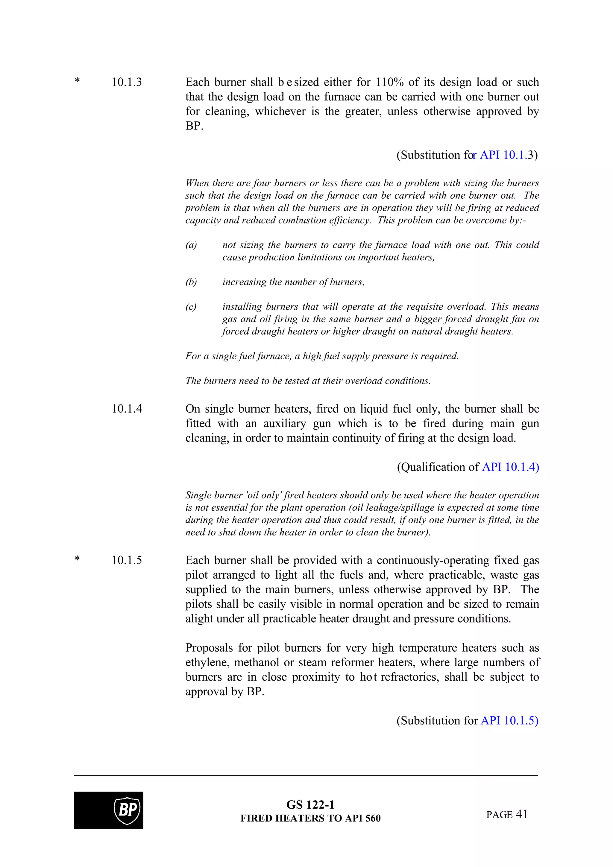 GS 122-1
FIRED HEATERS TO API 560 PAGE 41
* 10.1.3 Each burner shall b esized either for 110% of its design load or such
that the design load on the furnace can be carried with one burner out
for cleaning, whichever is the greater, unless otherwise approved by
BP.
(Substitution for API 10.1.3)
When there are four burners or less there can be a problem with sizing the burners
such that the design load on the furnace can be carried with one burner out. The
problem is that when all the burners are in operation they will be firing at reduced
capacity and reduced combustion efficiency. This problem can be overcome by:-
(a) not sizing the burners to carry the furnace load with one out. This could
cause production limitations on important heaters,
(b) increasing the number of burners,
(c) installing burners that will operate at the requisite overload. This means
gas and oil firing in the same burner and a bigger forced draught fan on
forced draught heaters or higher draught on natural draught heaters.
For a single fuel furnace, a high fuel supply pressure is required.
The burners need to be tested at their overload conditions.
10.1.4 On single burner heaters, fired on liquid fuel only, the burner shall be
fitted with an auxiliary gun which is to be fired during main gun
cleaning, in order to maintain continuity of firing at the design load.
(Qualification of API 10.1.4)
Single burner 'oil only' fired heaters should only be used where the heater operation
is not essential for the plant operation (oil leakage/spillage is expected at some time
during the heater operation and thus could result, if only one burner is fitted, in the
need to shut down the heater in order to clean the burner).
* 10.1.5 Each burner shall be provided with a continuously-operating fixed gas
pilot arranged to light all the fuels and, where practicable, waste gas
supplied to the main burners, unless otherwise approved by BP. The
pilots shall be easily visible in normal operation and be sized to remain
alight under all practicable heater draught and pressure conditions.
Proposals for pilot burners for very high temperature heaters such as
ethylene, methanol or steam reformer heaters, where large numbers of
burners are in close proximity to hot refractories, shall be subject to
approval by BP.
(Substitution for API 10.1.5)
 