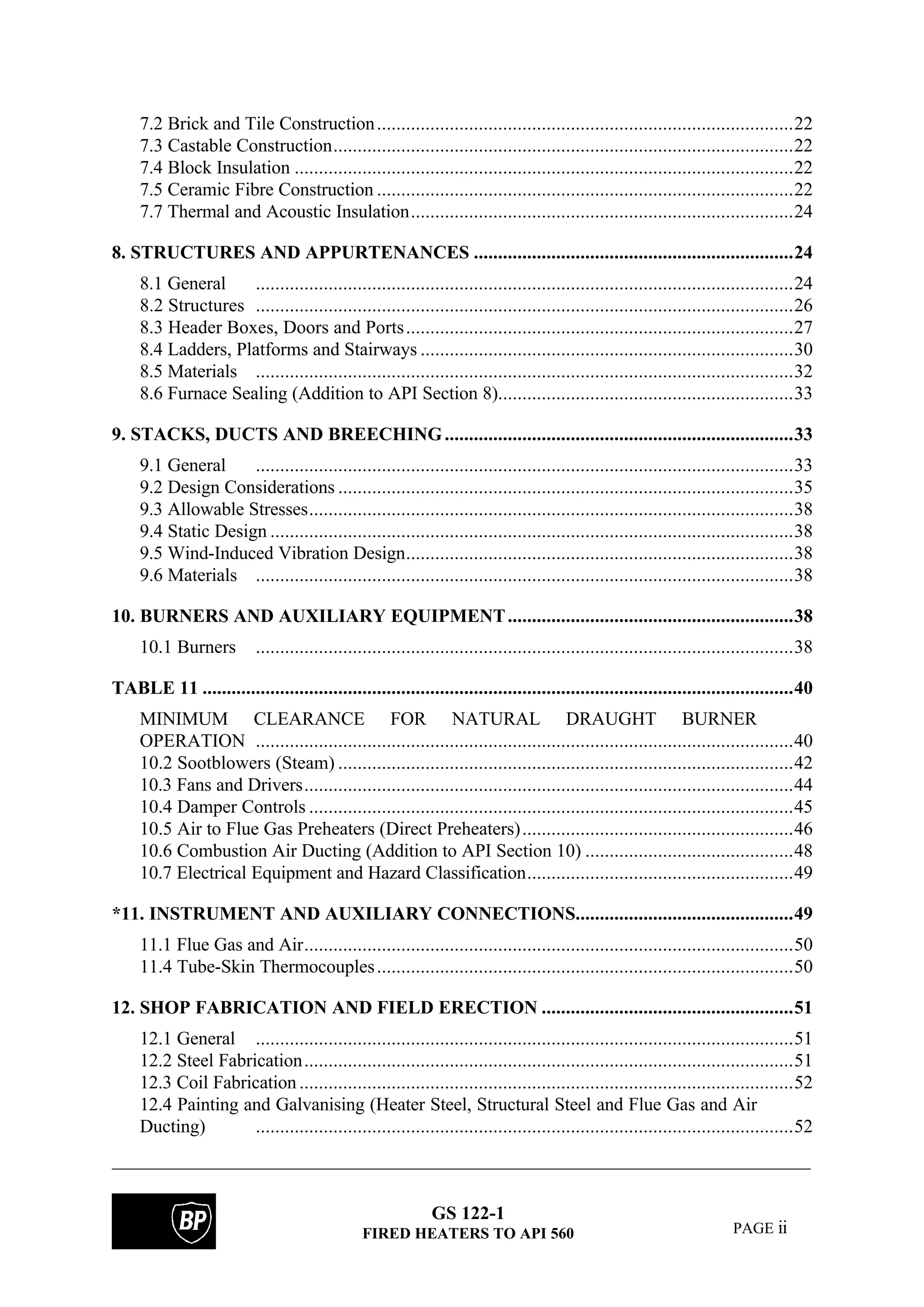 GS 122-1
FIRED HEATERS TO API 560 PAGE ii
7.2 Brick and Tile Construction......................................................................................22
7.3 Castable Construction...............................................................................................22
7.4 Block Insulation .......................................................................................................22
7.5 Ceramic Fibre Construction ......................................................................................22
7.7 Thermal and Acoustic Insulation...............................................................................24
8. STRUCTURES AND APPURTENANCES ..................................................................24
8.1 General ...............................................................................................................24
8.2 Structures ...............................................................................................................26
8.3 Header Boxes, Doors and Ports................................................................................27
8.4 Ladders, Platforms and Stairways .............................................................................30
8.5 Materials ...............................................................................................................32
8.6 Furnace Sealing (Addition to API Section 8).............................................................33
9. STACKS, DUCTS AND BREECHING........................................................................33
9.1 General ...............................................................................................................33
9.2 Design Considerations ..............................................................................................35
9.3 Allowable Stresses....................................................................................................38
9.4 Static Design ............................................................................................................38
9.5 Wind-Induced Vibration Design................................................................................38
9.6 Materials ...............................................................................................................38
10. BURNERS AND AUXILIARY EQUIPMENT...........................................................38
10.1 Burners ...............................................................................................................38
TABLE 11 ..........................................................................................................................40
MINIMUM CLEARANCE FOR NATURAL DRAUGHT BURNER
OPERATION ...............................................................................................................40
10.2 Sootblowers (Steam) ..............................................................................................42
10.3 Fans and Drivers.....................................................................................................44
10.4 Damper Controls ....................................................................................................45
10.5 Air to Flue Gas Preheaters (Direct Preheaters)........................................................46
10.6 Combustion Air Ducting (Addition to API Section 10) ...........................................48
10.7 Electrical Equipment and Hazard Classification.......................................................49
*11. INSTRUMENT AND AUXILIARY CONNECTIONS.............................................49
11.1 Flue Gas and Air.....................................................................................................50
11.4 Tube-Skin Thermocouples......................................................................................50
12. SHOP FABRICATION AND FIELD ERECTION ....................................................51
12.1 General ...............................................................................................................51
12.2 Steel Fabrication.....................................................................................................51
12.3 Coil Fabrication ......................................................................................................52
12.4 Painting and Galvanising (Heater Steel, Structural Steel and Flue Gas and Air
Ducting) ...............................................................................................................52
 
