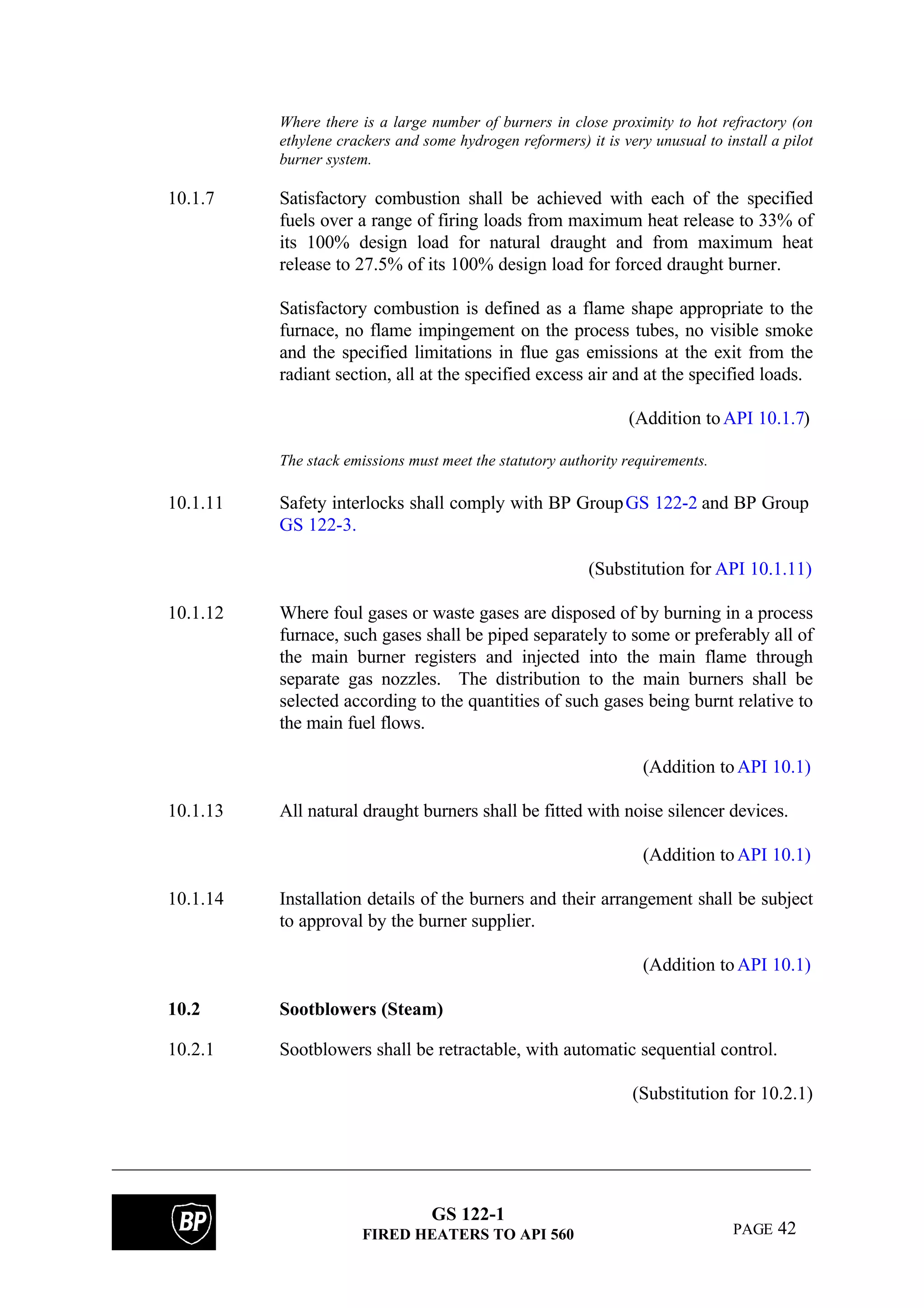 GS 122-1
FIRED HEATERS TO API 560 PAGE 42
Where there is a large number of burners in close proximity to hot refractory (on
ethylene crackers and some hydrogen reformers) it is very unusual to install a pilot
burner system.
10.1.7 Satisfactory combustion shall be achieved with each of the specified
fuels over a range of firing loads from maximum heat release to 33% of
its 100% design load for natural draught and from maximum heat
release to 27.5% of its 100% design load for forced draught burner.
Satisfactory combustion is defined as a flame shape appropriate to the
furnace, no flame impingement on the process tubes, no visible smoke
and the specified limitations in flue gas emissions at the exit from the
radiant section, all at the specified excess air and at the specified loads.
(Addition toAPI 10.1.7)
The stack emissions must meet the statutory authority requirements.
10.1.11 Safety interlocks shall comply with BP GroupGS 122-2 and BP Group
GS 122-3.
(Substitution for API 10.1.11)
10.1.12 Where foul gases or waste gases are disposed of by burning in a process
furnace, such gases shall be piped separately to some or preferably all of
the main burner registers and injected into the main flame through
separate gas nozzles. The distribution to the main burners shall be
selected according to the quantities of such gases being burnt relative to
the main fuel flows.
(Addition toAPI 10.1)
10.1.13 All natural draught burners shall be fitted with noise silencer devices.
(Addition toAPI 10.1)
10.1.14 Installation details of the burners and their arrangement shall be subject
to approval by the burner supplier.
(Addition toAPI 10.1)
10.2 Sootblowers (Steam)
10.2.1 Sootblowers shall be retractable, with automatic sequential control.
(Substitution for 10.2.1)
 