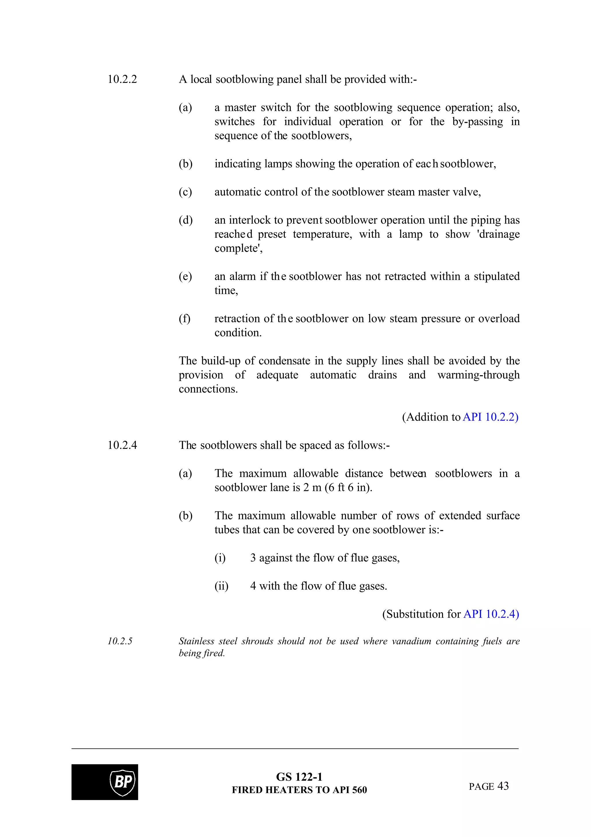 GS 122-1
FIRED HEATERS TO API 560 PAGE 43
10.2.2 A local sootblowing panel shall be provided with:-
(a) a master switch for the sootblowing sequence operation; also,
switches for individual operation or for the by-passing in
sequence of the sootblowers,
(b) indicating lamps showing the operation of eachsootblower,
(c) automatic control of the sootblower steam master valve,
(d) an interlock to prevent sootblower operation until the piping has
reached preset temperature, with a lamp to show 'drainage
complete',
(e) an alarm if the sootblower has not retracted within a stipulated
time,
(f) retraction of the sootblower on low steam pressure or overload
condition.
The build-up of condensate in the supply lines shall be avoided by the
provision of adequate automatic drains and warming-through
connections.
(Addition toAPI 10.2.2)
10.2.4 The sootblowers shall be spaced as follows:-
(a) The maximum allowable distance between sootblowers in a
sootblower lane is 2 m (6 ft 6 in).
(b) The maximum allowable number of rows of extended surface
tubes that can be covered by one sootblower is:-
(i) 3 against the flow of flue gases,
(ii) 4 with the flow of flue gases.
(Substitution for API 10.2.4)
10.2.5 Stainless steel shrouds should not be used where vanadium containing fuels are
being fired.
 