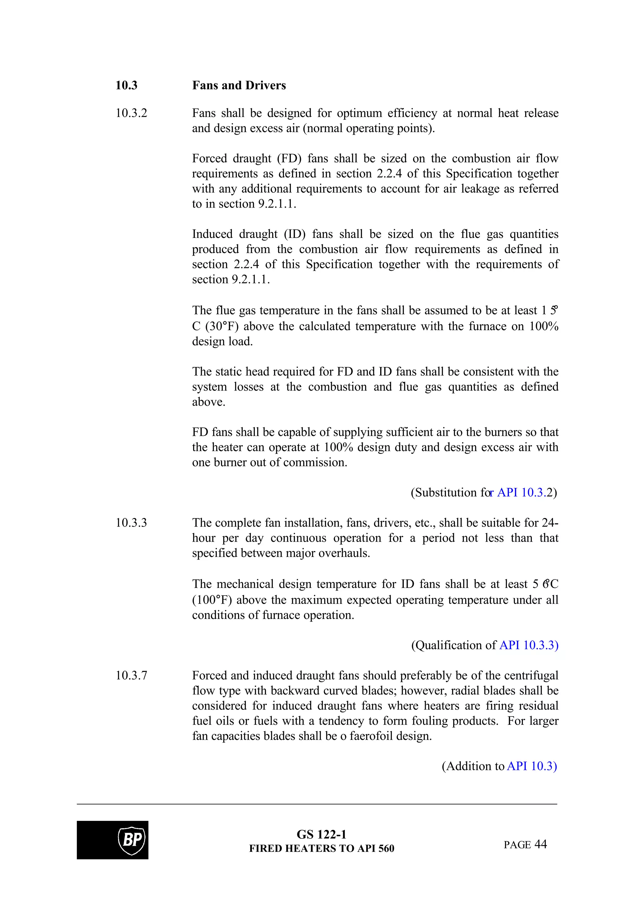GS 122-1
FIRED HEATERS TO API 560 PAGE 44
10.3 Fans and Drivers
10.3.2 Fans shall be designed for optimum efficiency at normal heat release
and design excess air (normal operating points).
Forced draught (FD) fans shall be sized on the combustion air flow
requirements as defined in section 2.2.4 of this Specification together
with any additional requirements to account for air leakage as referred
to in section 9.2.1.1.
Induced draught (ID) fans shall be sized on the flue gas quantities
produced from the combustion air flow requirements as defined in
section 2.2.4 of this Specification together with the requirements of
section 9.2.1.1.
The flue gas temperature in the fans shall be assumed to be at least 1 5°
C (30°F) above the calculated temperature with the furnace on 100%
design load.
The static head required for FD and ID fans shall be consistent with the
system losses at the combustion and flue gas quantities as defined
above.
FD fans shall be capable of supplying sufficient air to the burners so that
the heater can operate at 100% design duty and design excess air with
one burner out of commission.
(Substitution for API 10.3.2)
10.3.3 The complete fan installation, fans, drivers, etc., shall be suitable for 24-
hour per day continuous operation for a period not less than that
specified between major overhauls.
The mechanical design temperature for ID fans shall be at least 5 6°C
(100°F) above the maximum expected operating temperature under all
conditions of furnace operation.
(Qualification of API 10.3.3)
10.3.7 Forced and induced draught fans should preferably be of the centrifugal
flow type with backward curved blades; however, radial blades shall be
considered for induced draught fans where heaters are firing residual
fuel oils or fuels with a tendency to form fouling products. For larger
fan capacities blades shall be o faerofoil design.
(Addition toAPI 10.3)
 