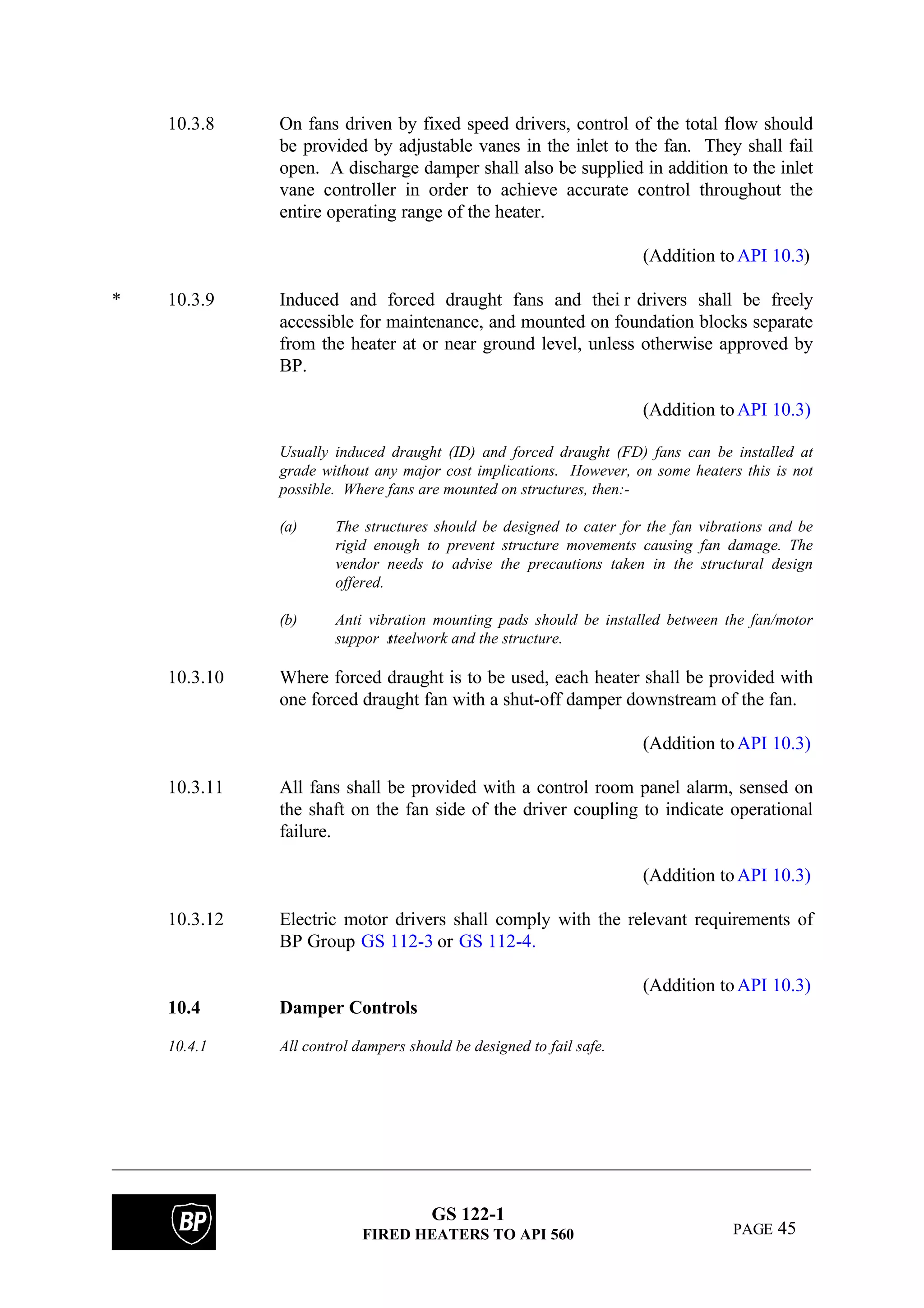 GS 122-1
FIRED HEATERS TO API 560 PAGE 45
10.3.8 On fans driven by fixed speed drivers, control of the total flow should
be provided by adjustable vanes in the inlet to the fan. They shall fail
open. A discharge damper shall also be supplied in addition to the inlet
vane controller in order to achieve accurate control throughout the
entire operating range of the heater.
(Addition toAPI 10.3)
* 10.3.9 Induced and forced draught fans and thei r drivers shall be freely
accessible for maintenance, and mounted on foundation blocks separate
from the heater at or near ground level, unless otherwise approved by
BP.
(Addition toAPI 10.3)
Usually induced draught (ID) and forced draught (FD) fans can be installed at
grade without any major cost implications. However, on some heaters this is not
possible. Where fans are mounted on structures, then:-
(a) The structures should be designed to cater for the fan vibrations and be
rigid enough to prevent structure movements causing fan damage. The
vendor needs to advise the precautions taken in the structural design
offered.
(b) Anti vibration mounting pads should be installed between the fan/motor
suppor tsteelwork and the structure.
10.3.10 Where forced draught is to be used, each heater shall be provided with
one forced draught fan with a shut-off damper downstream of the fan.
(Addition toAPI 10.3)
10.3.11 All fans shall be provided with a control room panel alarm, sensed on
the shaft on the fan side of the driver coupling to indicate operational
failure.
(Addition toAPI 10.3)
10.3.12 Electric motor drivers shall comply with the relevant requirements of
BP Group GS 112-3 or GS 112-4.
(Addition toAPI 10.3)
10.4 Damper Controls
10.4.1 All control dampers should be designed to fail safe.
 