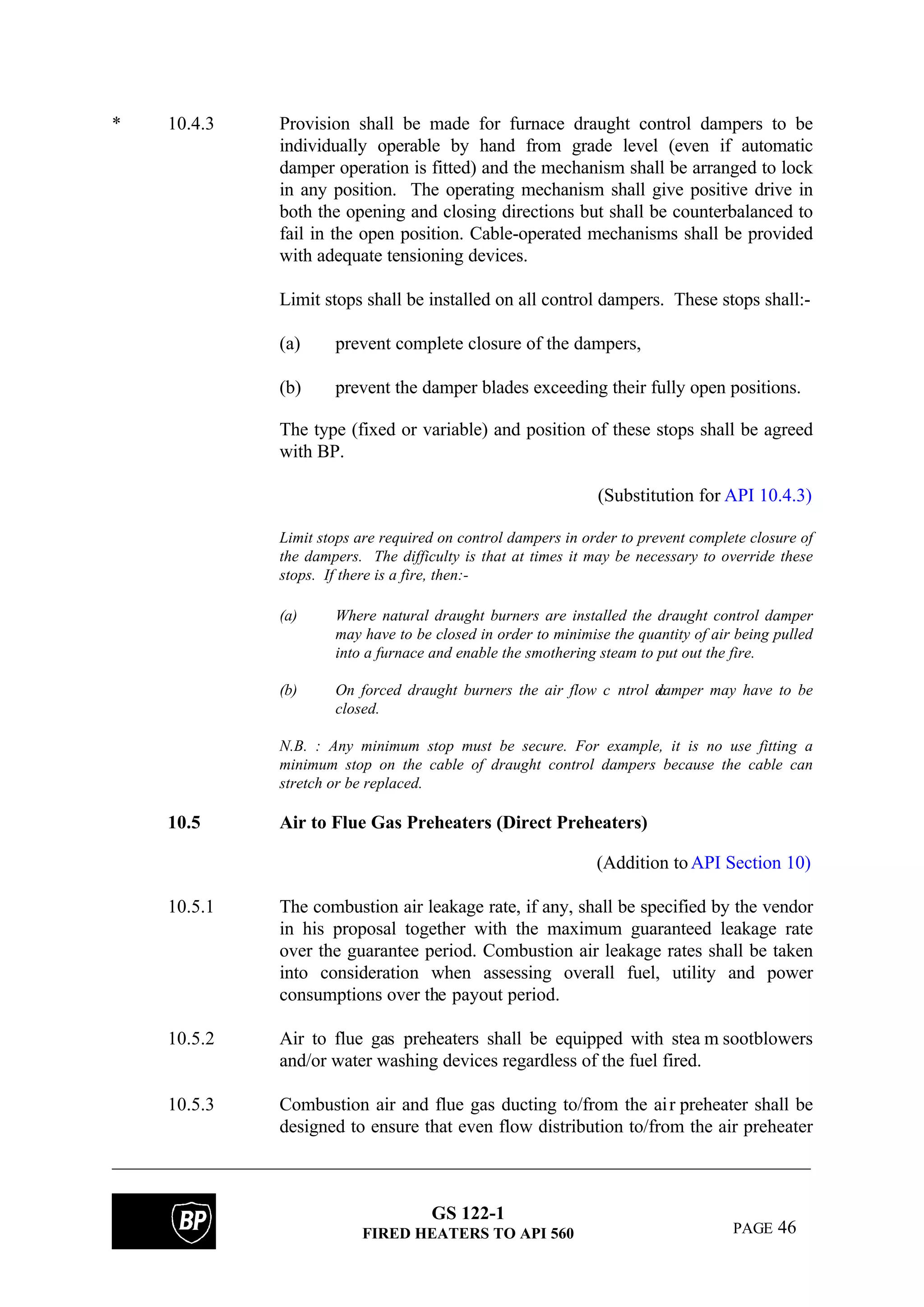 GS 122-1
FIRED HEATERS TO API 560 PAGE 46
* 10.4.3 Provision shall be made for furnace draught control dampers to be
individually operable by hand from grade level (even if automatic
damper operation is fitted) and the mechanism shall be arranged to lock
in any position. The operating mechanism shall give positive drive in
both the opening and closing directions but shall be counterbalanced to
fail in the open position. Cable-operated mechanisms shall be provided
with adequate tensioning devices.
Limit stops shall be installed on all control dampers. These stops shall:-
(a) prevent complete closure of the dampers,
(b) prevent the damper blades exceeding their fully open positions.
The type (fixed or variable) and position of these stops shall be agreed
with BP.
(Substitution for API 10.4.3)
Limit stops are required on control dampers in order to prevent complete closure of
the dampers. The difficulty is that at times it may be necessary to override these
stops. If there is a fire, then:-
(a) Where natural draught burners are installed the draught control damper
may have to be closed in order to minimise the quantity of air being pulled
into a furnace and enable the smothering steam to put out the fire.
(b) On forced draught burners the air flow c ontrol damper may have to be
closed.
N.B. : Any minimum stop must be secure. For example, it is no use fitting a
minimum stop on the cable of draught control dampers because the cable can
stretch or be replaced.
10.5 Air to Flue Gas Preheaters (Direct Preheaters)
(Addition toAPI Section 10)
10.5.1 The combustion air leakage rate, if any, shall be specified by the vendor
in his proposal together with the maximum guaranteed leakage rate
over the guarantee period. Combustion air leakage rates shall be taken
into consideration when assessing overall fuel, utility and power
consumptions over the payout period.
10.5.2 Air to flue gas preheaters shall be equipped with stea m sootblowers
and/or water washing devices regardless of the fuel fired.
10.5.3 Combustion air and flue gas ducting to/from the air preheater shall be
designed to ensure that even flow distribution to/from the air preheater
 