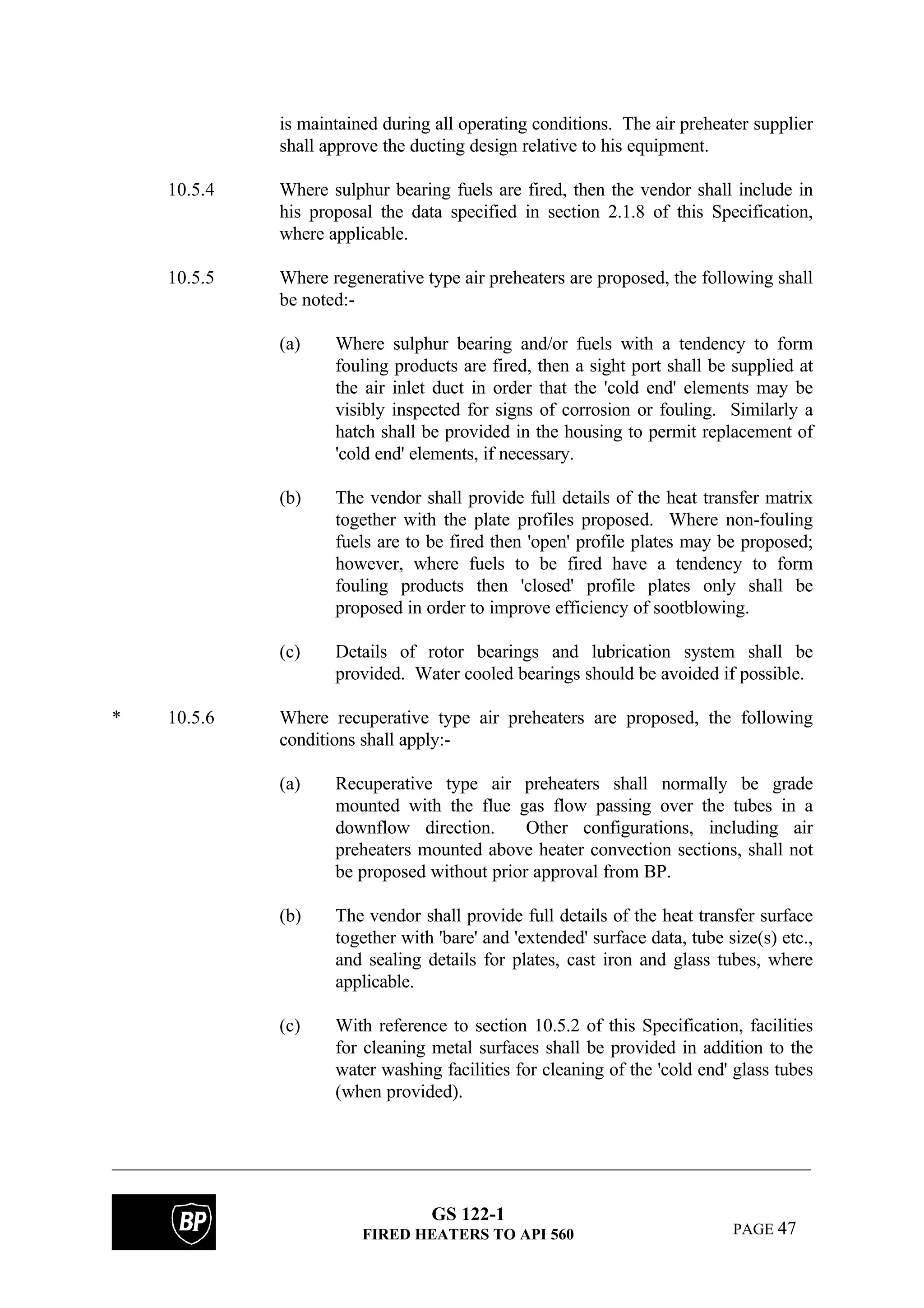 GS 122-1
FIRED HEATERS TO API 560 PAGE 47
is maintained during all operating conditions. The air preheater supplier
shall approve the ducting design relative to his equipment.
10.5.4 Where sulphur bearing fuels are fired, then the vendor shall include in
his proposal the data specified in section 2.1.8 of this Specification,
where applicable.
10.5.5 Where regenerative type air preheaters are proposed, the following shall
be noted:-
(a) Where sulphur bearing and/or fuels with a tendency to form
fouling products are fired, then a sight port shall be supplied at
the air inlet duct in order that the 'cold end' elements may be
visibly inspected for signs of corrosion or fouling. Similarly a
hatch shall be provided in the housing to permit replacement of
'cold end' elements, if necessary.
(b) The vendor shall provide full details of the heat transfer matrix
together with the plate profiles proposed. Where non-fouling
fuels are to be fired then 'open' profile plates may be proposed;
however, where fuels to be fired have a tendency to form
fouling products then 'closed' profile plates only shall be
proposed in order to improve efficiency of sootblowing.
(c) Details of rotor bearings and lubrication system shall be
provided. Water cooled bearings should be avoided if possible.
* 10.5.6 Where recuperative type air preheaters are proposed, the following
conditions shall apply:-
(a) Recuperative type air preheaters shall normally be grade
mounted with the flue gas flow passing over the tubes in a
downflow direction. Other configurations, including air
preheaters mounted above heater convection sections, shall not
be proposed without prior approval from BP.
(b) The vendor shall provide full details of the heat transfer surface
together with 'bare' and 'extended' surface data, tube size(s) etc.,
and sealing details for plates, cast iron and glass tubes, where
applicable.
(c) With reference to section 10.5.2 of this Specification, facilities
for cleaning metal surfaces shall be provided in addition to the
water washing facilities for cleaning of the 'cold end' glass tubes
(when provided).
 