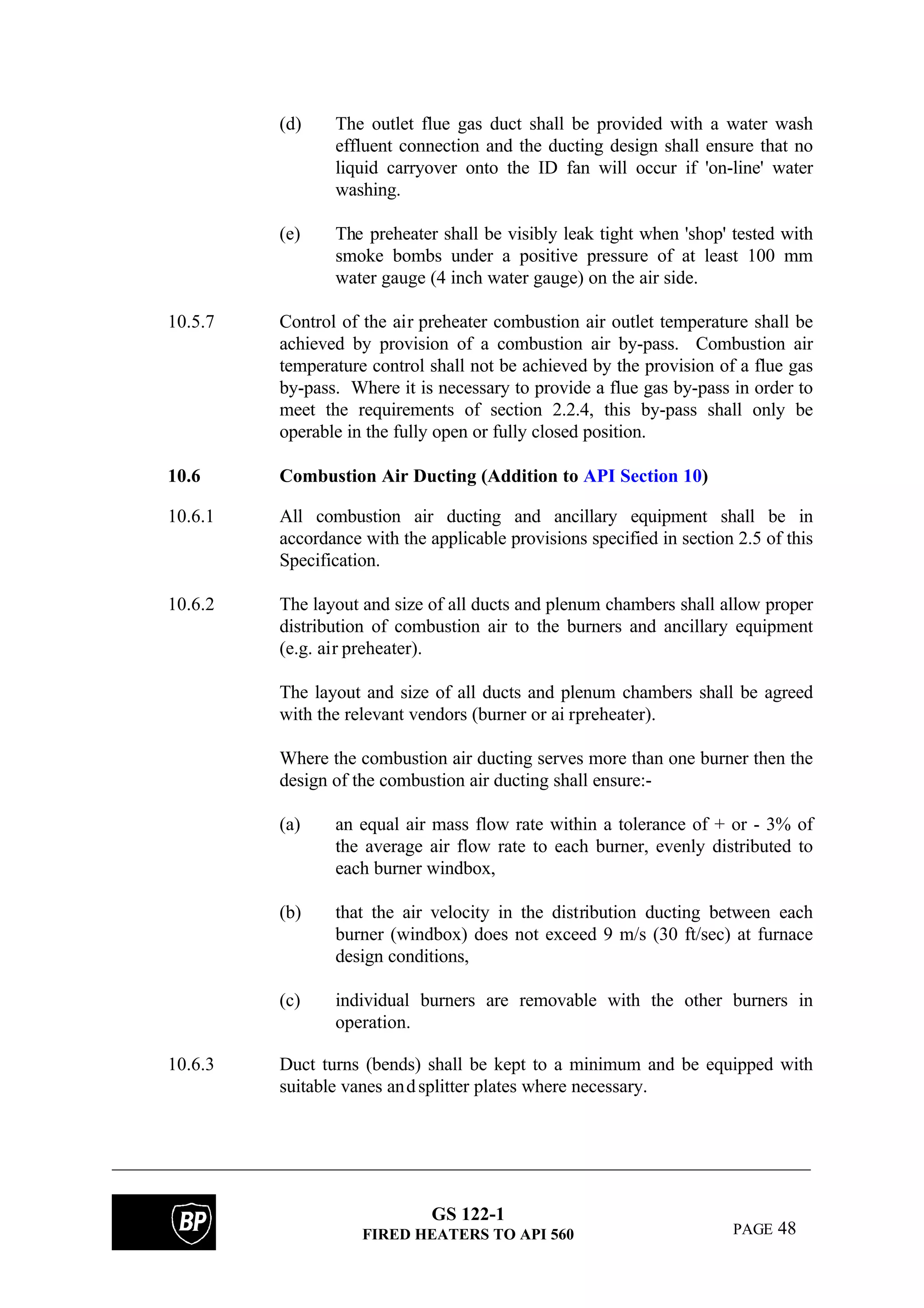 GS 122-1
FIRED HEATERS TO API 560 PAGE 48
(d) The outlet flue gas duct shall be provided with a water wash
effluent connection and the ducting design shall ensure that no
liquid carryover onto the ID fan will occur if 'on-line' water
washing.
(e) The preheater shall be visibly leak tight when 'shop' tested with
smoke bombs under a positive pressure of at least 100 mm
water gauge (4 inch water gauge) on the air side.
10.5.7 Control of the air preheater combustion air outlet temperature shall be
achieved by provision of a combustion air by-pass. Combustion air
temperature control shall not be achieved by the provision of a flue gas
by-pass. Where it is necessary to provide a flue gas by-pass in order to
meet the requirements of section 2.2.4, this by-pass shall only be
operable in the fully open or fully closed position.
10.6 Combustion Air Ducting (Addition to API Section 10)
10.6.1 All combustion air ducting and ancillary equipment shall be in
accordance with the applicable provisions specified in section 2.5 of this
Specification.
10.6.2 The layout and size of all ducts and plenum chambers shall allow proper
distribution of combustion air to the burners and ancillary equipment
(e.g. air preheater).
The layout and size of all ducts and plenum chambers shall be agreed
with the relevant vendors (burner or ai rpreheater).
Where the combustion air ducting serves more than one burner then the
design of the combustion air ducting shall ensure:-
(a) an equal air mass flow rate within a tolerance of + or - 3% of
the average air flow rate to each burner, evenly distributed to
each burner windbox,
(b) that the air velocity in the distribution ducting between each
burner (windbox) does not exceed 9 m/s (30 ft/sec) at furnace
design conditions,
(c) individual burners are removable with the other burners in
operation.
10.6.3 Duct turns (bends) shall be kept to a minimum and be equipped with
suitable vanes andsplitter plates where necessary.
 