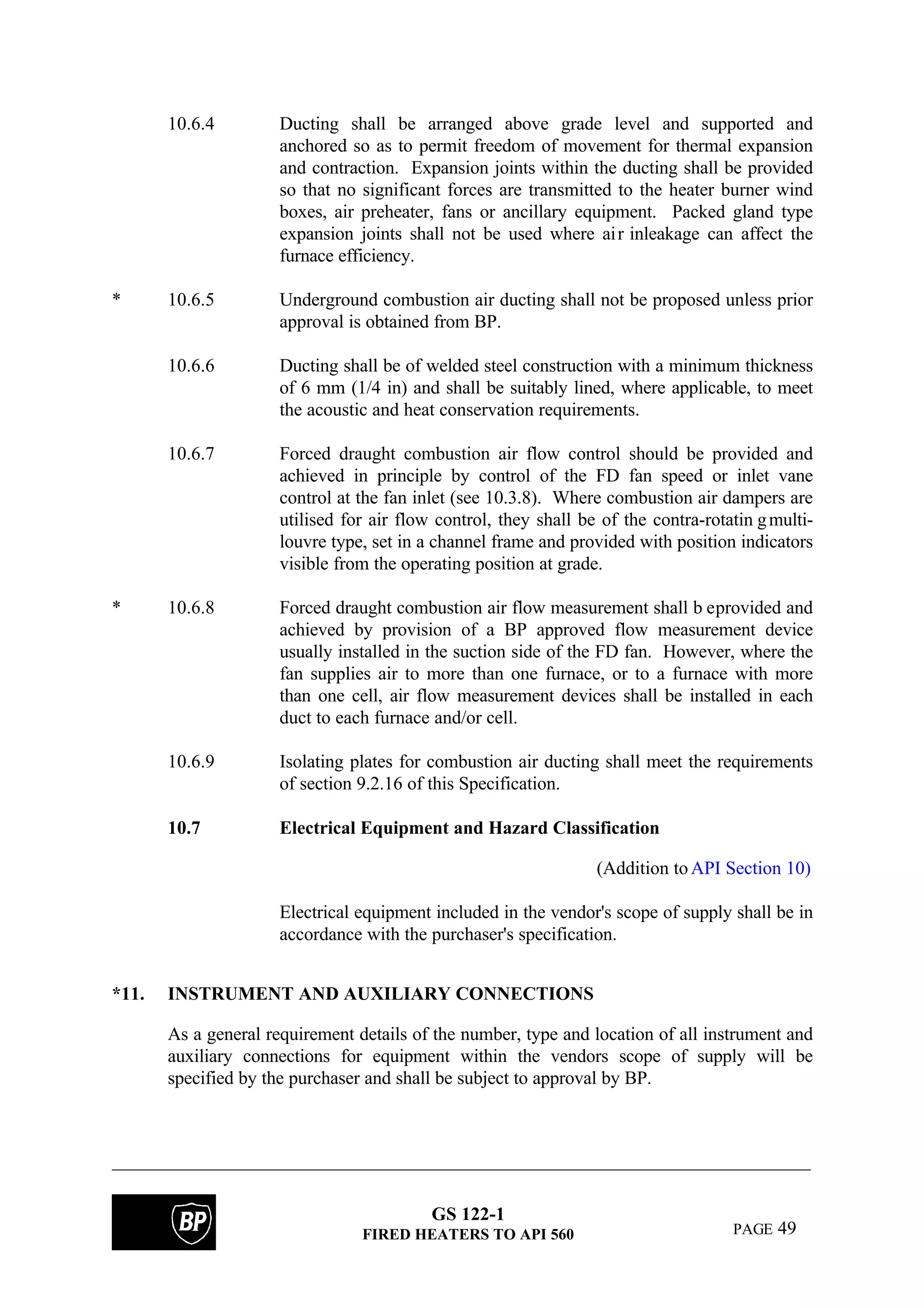 GS 122-1
FIRED HEATERS TO API 560 PAGE 49
10.6.4 Ducting shall be arranged above grade level and supported and
anchored so as to permit freedom of movement for thermal expansion
and contraction. Expansion joints within the ducting shall be provided
so that no significant forces are transmitted to the heater burner wind
boxes, air preheater, fans or ancillary equipment. Packed gland type
expansion joints shall not be used where air inleakage can affect the
furnace efficiency.
* 10.6.5 Underground combustion air ducting shall not be proposed unless prior
approval is obtained from BP.
10.6.6 Ducting shall be of welded steel construction with a minimum thickness
of 6 mm (1/4 in) and shall be suitably lined, where applicable, to meet
the acoustic and heat conservation requirements.
10.6.7 Forced draught combustion air flow control should be provided and
achieved in principle by control of the FD fan speed or inlet vane
control at the fan inlet (see 10.3.8). Where combustion air dampers are
utilised for air flow control, they shall be of the contra-rotatin gmulti-
louvre type, set in a channel frame and provided with position indicators
visible from the operating position at grade.
* 10.6.8 Forced draught combustion air flow measurement shall b eprovided and
achieved by provision of a BP approved flow measurement device
usually installed in the suction side of the FD fan. However, where the
fan supplies air to more than one furnace, or to a furnace with more
than one cell, air flow measurement devices shall be installed in each
duct to each furnace and/or cell.
10.6.9 Isolating plates for combustion air ducting shall meet the requirements
of section 9.2.16 of this Specification.
10.7 Electrical Equipment and Hazard Classification
(Addition toAPI Section 10)
Electrical equipment included in the vendor's scope of supply shall be in
accordance with the purchaser's specification.
*11. INSTRUMENT AND AUXILIARY CONNECTIONS
As a general requirement details of the number, type and location of all instrument and
auxiliary connections for equipment within the vendors scope of supply will be
specified by the purchaser and shall be subject to approval by BP.
 