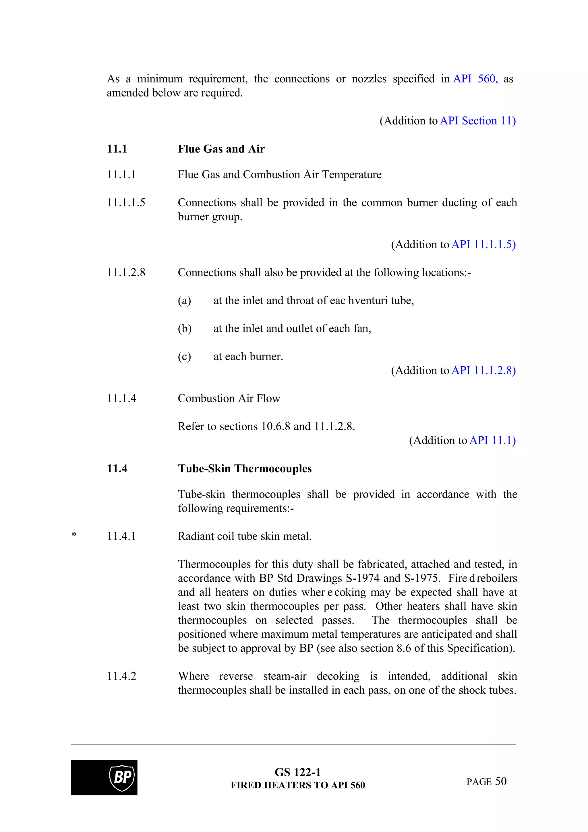 GS 122-1
FIRED HEATERS TO API 560 PAGE 50
As a minimum requirement, the connections or nozzles specified in API 560, as
amended below are required.
(Addition toAPI Section 11)
11.1 Flue Gas and Air
11.1.1 Flue Gas and Combustion Air Temperature
11.1.1.5 Connections shall be provided in the common burner ducting of each
burner group.
(Addition toAPI 11.1.1.5)
11.1.2.8 Connections shall also be provided at the following locations:-
(a) at the inlet and throat of eac hventuri tube,
(b) at the inlet and outlet of each fan,
(c) at each burner.
(Addition toAPI 11.1.2.8)
11.1.4 Combustion Air Flow
Refer to sections 10.6.8 and 11.1.2.8.
(Addition toAPI 11.1)
11.4 Tube-Skin Thermocouples
Tube-skin thermocouples shall be provided in accordance with the
following requirements:-
* 11.4.1 Radiant coil tube skin metal.
Thermocouples for this duty shall be fabricated, attached and tested, in
accordance with BP Std Drawings S-1974 and S-1975. Fire dreboilers
and all heaters on duties wher ecoking may be expected shall have at
least two skin thermocouples per pass. Other heaters shall have skin
thermocouples on selected passes. The thermocouples shall be
positioned where maximum metal temperatures are anticipated and shall
be subject to approval by BP (see also section 8.6 of this Specification).
11.4.2 Where reverse steam-air decoking is intended, additional skin
thermocouples shall be installed in each pass, on one of the shock tubes.
 