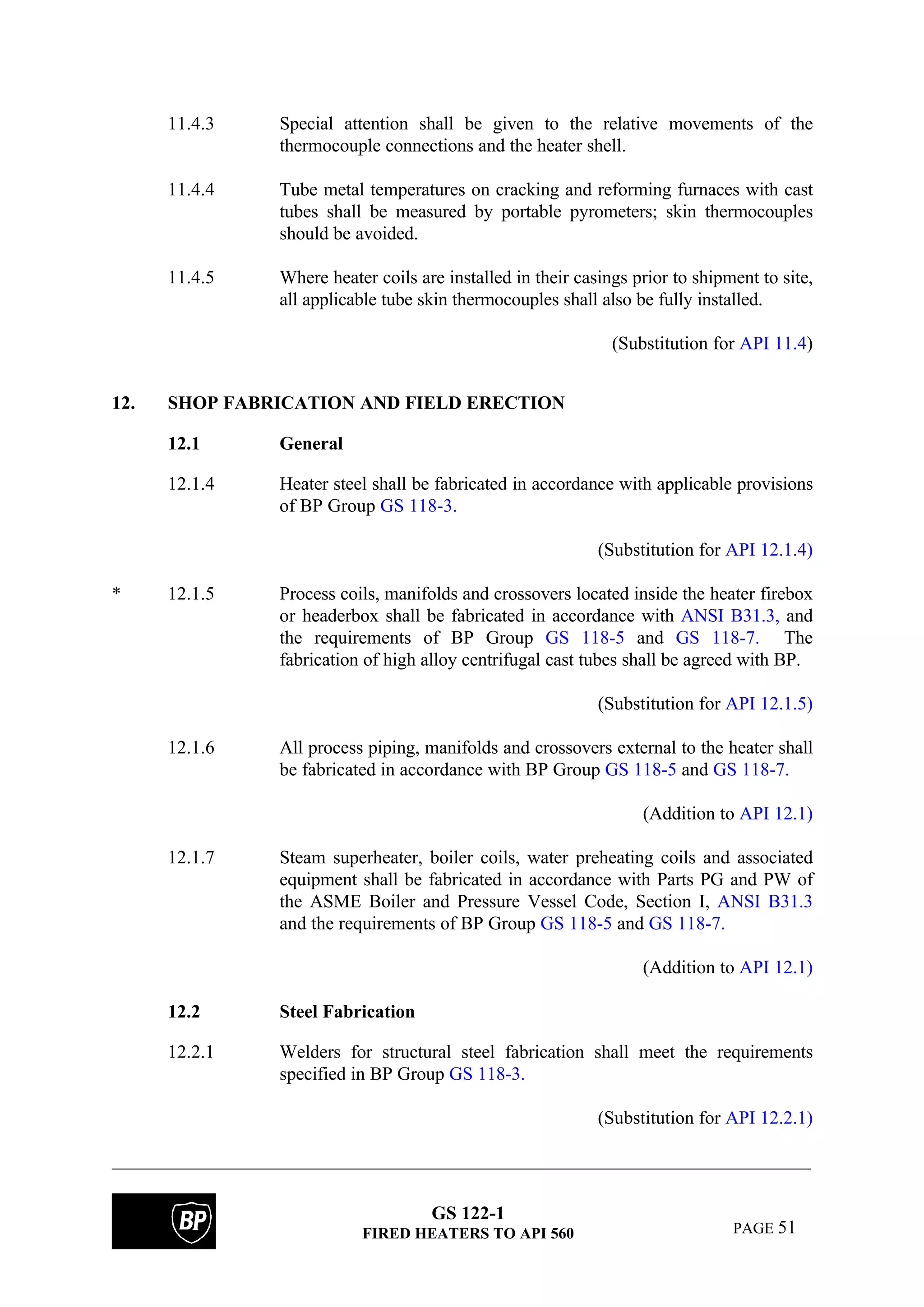 GS 122-1
FIRED HEATERS TO API 560 PAGE 51
11.4.3 Special attention shall be given to the relative movements of the
thermocouple connections and the heater shell.
11.4.4 Tube metal temperatures on cracking and reforming furnaces with cast
tubes shall be measured by portable pyrometers; skin thermocouples
should be avoided.
11.4.5 Where heater coils are installed in their casings prior to shipment to site,
all applicable tube skin thermocouples shall also be fully installed.
(Substitution for API 11.4)
12. SHOP FABRICATION AND FIELD ERECTION
12.1 General
12.1.4 Heater steel shall be fabricated in accordance with applicable provisions
of BP Group GS 118-3.
(Substitution for API 12.1.4)
* 12.1.5 Process coils, manifolds and crossovers located inside the heater firebox
or headerbox shall be fabricated in accordance with ANSI B31.3, and
the requirements of BP Group GS 118-5 and GS 118-7. The
fabrication of high alloy centrifugal cast tubes shall be agreed with BP.
(Substitution for API 12.1.5)
12.1.6 All process piping, manifolds and crossovers external to the heater shall
be fabricated in accordance with BP Group GS 118-5 and GS 118-7.
(Addition to API 12.1)
12.1.7 Steam superheater, boiler coils, water preheating coils and associated
equipment shall be fabricated in accordance with Parts PG and PW of
the ASME Boiler and Pressure Vessel Code, Section I, ANSI B31.3
and the requirements of BP Group GS 118-5 and GS 118-7.
(Addition to API 12.1)
12.2 Steel Fabrication
12.2.1 Welders for structural steel fabrication shall meet the requirements
specified in BP Group GS 118-3.
(Substitution for API 12.2.1)
 