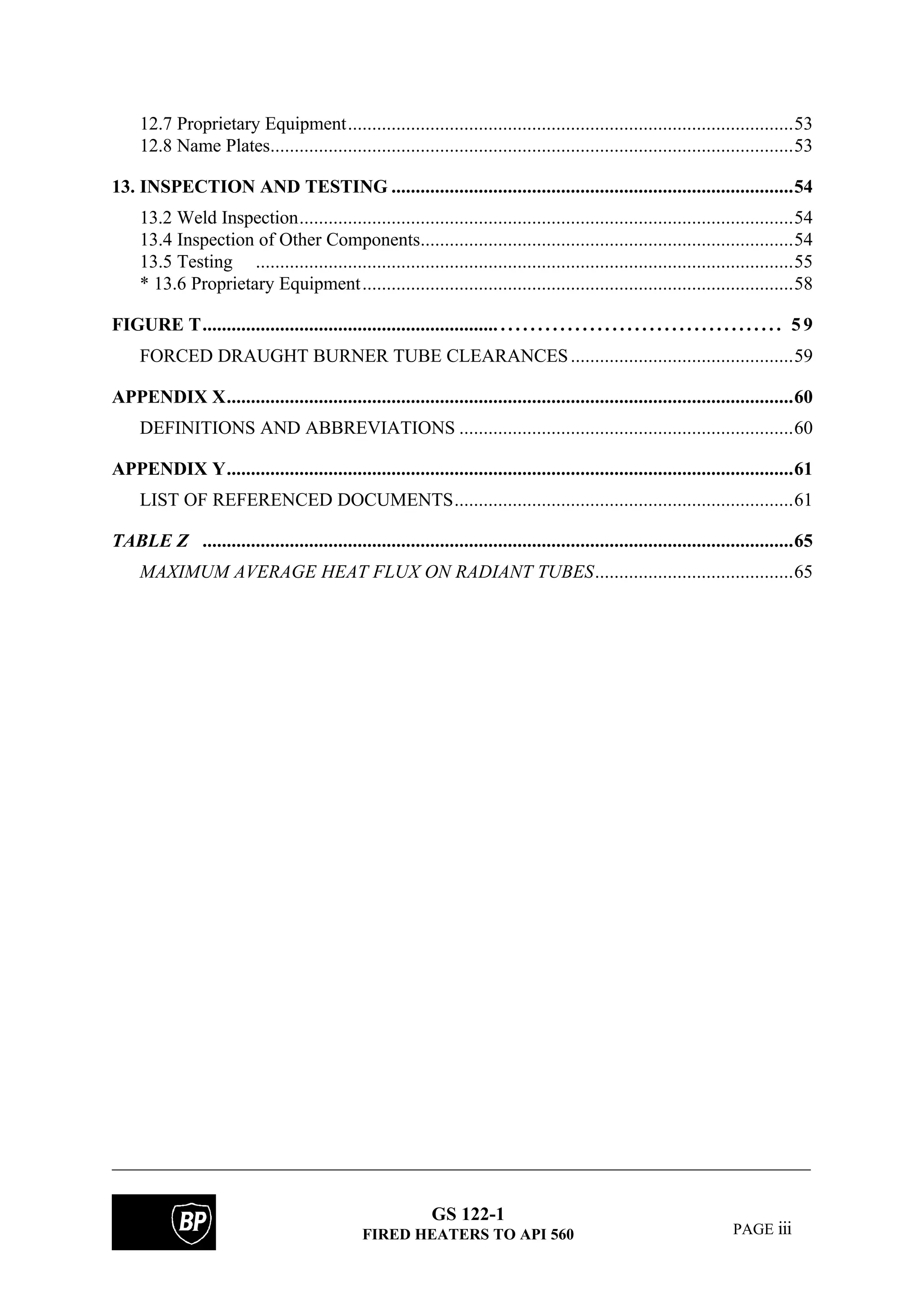 GS 122-1
FIRED HEATERS TO API 560 PAGE iii
12.7 Proprietary Equipment............................................................................................53
12.8 Name Plates............................................................................................................53
13. INSPECTION AND TESTING ...................................................................................54
13.2 Weld Inspection......................................................................................................54
13.4 Inspection of Other Components.............................................................................54
13.5 Testing ...............................................................................................................55
* 13.6 Proprietary Equipment.........................................................................................58
FIGURE T............................................................. . . . . . . . . . . . . . . . . . . . . . . . . . . . . . . . . . . . . . . 5 9
FORCED DRAUGHT BURNER TUBE CLEARANCES..............................................59
APPENDIX X.....................................................................................................................60
DEFINITIONS AND ABBREVIATIONS .....................................................................60
APPENDIX Y.....................................................................................................................61
LIST OF REFERENCED DOCUMENTS......................................................................61
TABLE Z ..........................................................................................................................65
MAXIMUM AVERAGE HEAT FLUX ON RADIANT TUBES.........................................65
 