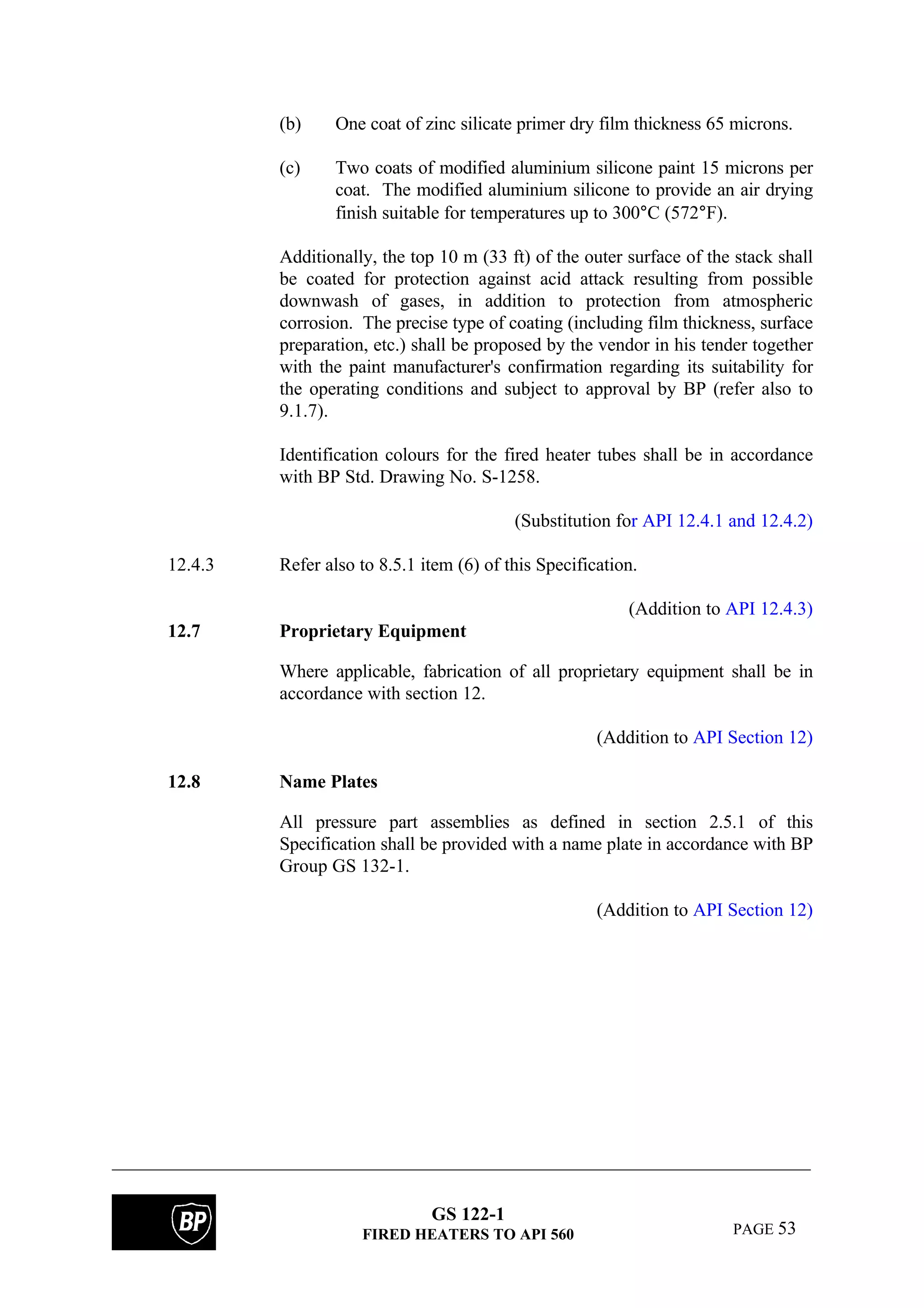 GS 122-1
FIRED HEATERS TO API 560 PAGE 53
(b) One coat of zinc silicate primer dry film thickness 65 microns.
(c) Two coats of modified aluminium silicone paint 15 microns per
coat. The modified aluminium silicone to provide an air drying
finish suitable for temperatures up to 300°C (572°F).
Additionally, the top 10 m (33 ft) of the outer surface of the stack shall
be coated for protection against acid attack resulting from possible
downwash of gases, in addition to protection from atmospheric
corrosion. The precise type of coating (including film thickness, surface
preparation, etc.) shall be proposed by the vendor in his tender together
with the paint manufacturer's confirmation regarding its suitability for
the operating conditions and subject to approval by BP (refer also to
9.1.7).
Identification colours for the fired heater tubes shall be in accordance
with BP Std. Drawing No. S-1258.
(Substitution for API 12.4.1 and 12.4.2)
12.4.3 Refer also to 8.5.1 item (6) of this Specification.
(Addition to API 12.4.3)
12.7 Proprietary Equipment
Where applicable, fabrication of all proprietary equipment shall be in
accordance with section 12.
(Addition to API Section 12)
12.8 Name Plates
All pressure part assemblies as defined in section 2.5.1 of this
Specification shall be provided with a name plate in accordance with BP
Group GS 132-1.
(Addition to API Section 12)
 