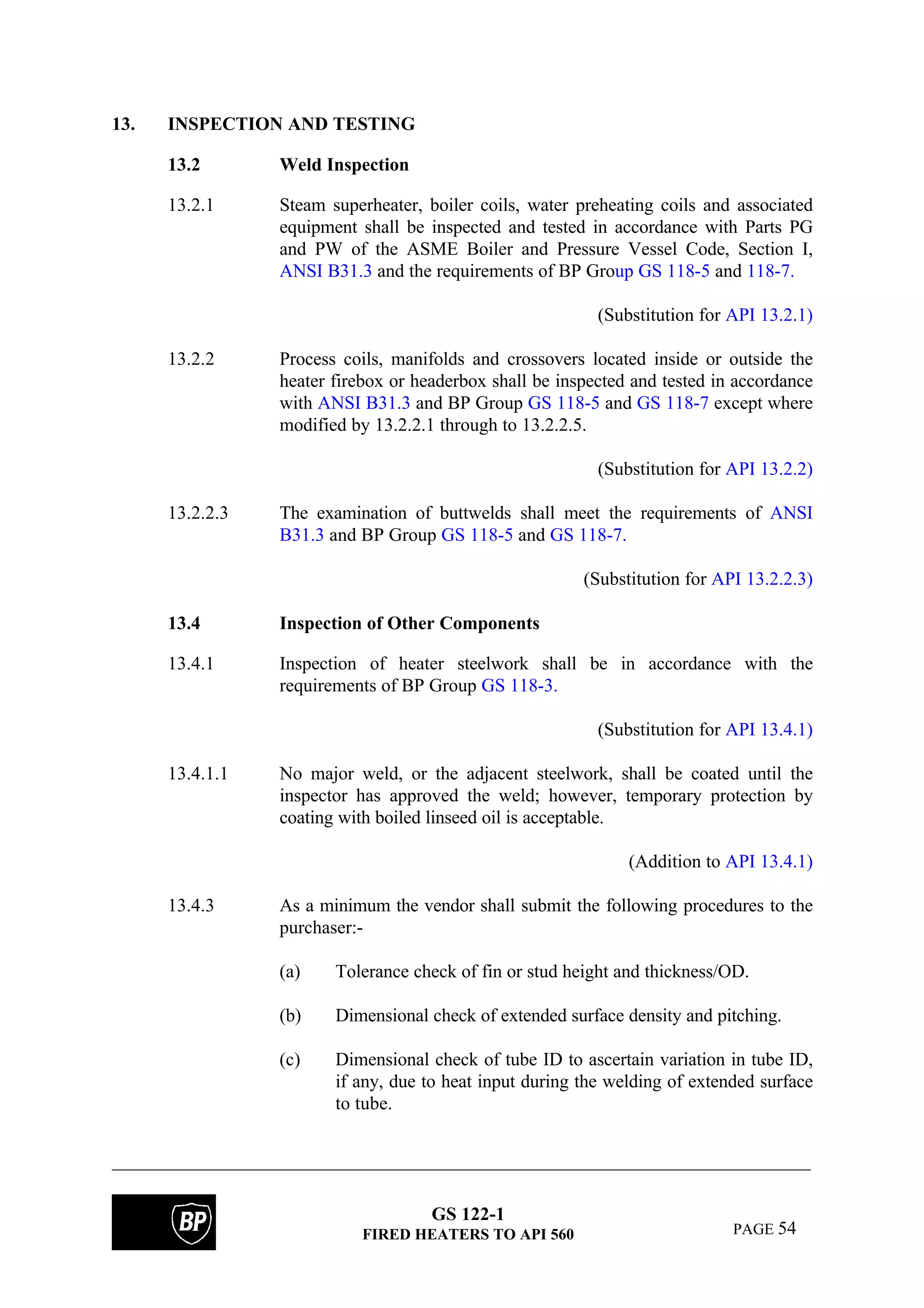 GS 122-1
FIRED HEATERS TO API 560 PAGE 54
13. INSPECTION AND TESTING
13.2 Weld Inspection
13.2.1 Steam superheater, boiler coils, water preheating coils and associated
equipment shall be inspected and tested in accordance with Parts PG
and PW of the ASME Boiler and Pressure Vessel Code, Section I,
ANSI B31.3 and the requirements of BP Group GS 118-5 and 118-7.
(Substitution for API 13.2.1)
13.2.2 Process coils, manifolds and crossovers located inside or outside the
heater firebox or headerbox shall be inspected and tested in accordance
with ANSI B31.3 and BP Group GS 118-5 and GS 118-7 except where
modified by 13.2.2.1 through to 13.2.2.5.
(Substitution for API 13.2.2)
13.2.2.3 The examination of buttwelds shall meet the requirements of ANSI
B31.3 and BP Group GS 118-5 and GS 118-7.
(Substitution for API 13.2.2.3)
13.4 Inspection of Other Components
13.4.1 Inspection of heater steelwork shall be in accordance with the
requirements of BP Group GS 118-3.
(Substitution for API 13.4.1)
13.4.1.1 No major weld, or the adjacent steelwork, shall be coated until the
inspector has approved the weld; however, temporary protection by
coating with boiled linseed oil is acceptable.
(Addition to API 13.4.1)
13.4.3 As a minimum the vendor shall submit the following procedures to the
purchaser:-
(a) Tolerance check of fin or stud height and thickness/OD.
(b) Dimensional check of extended surface density and pitching.
(c) Dimensional check of tube ID to ascertain variation in tube ID,
if any, due to heat input during the welding of extended surface
to tube.
 