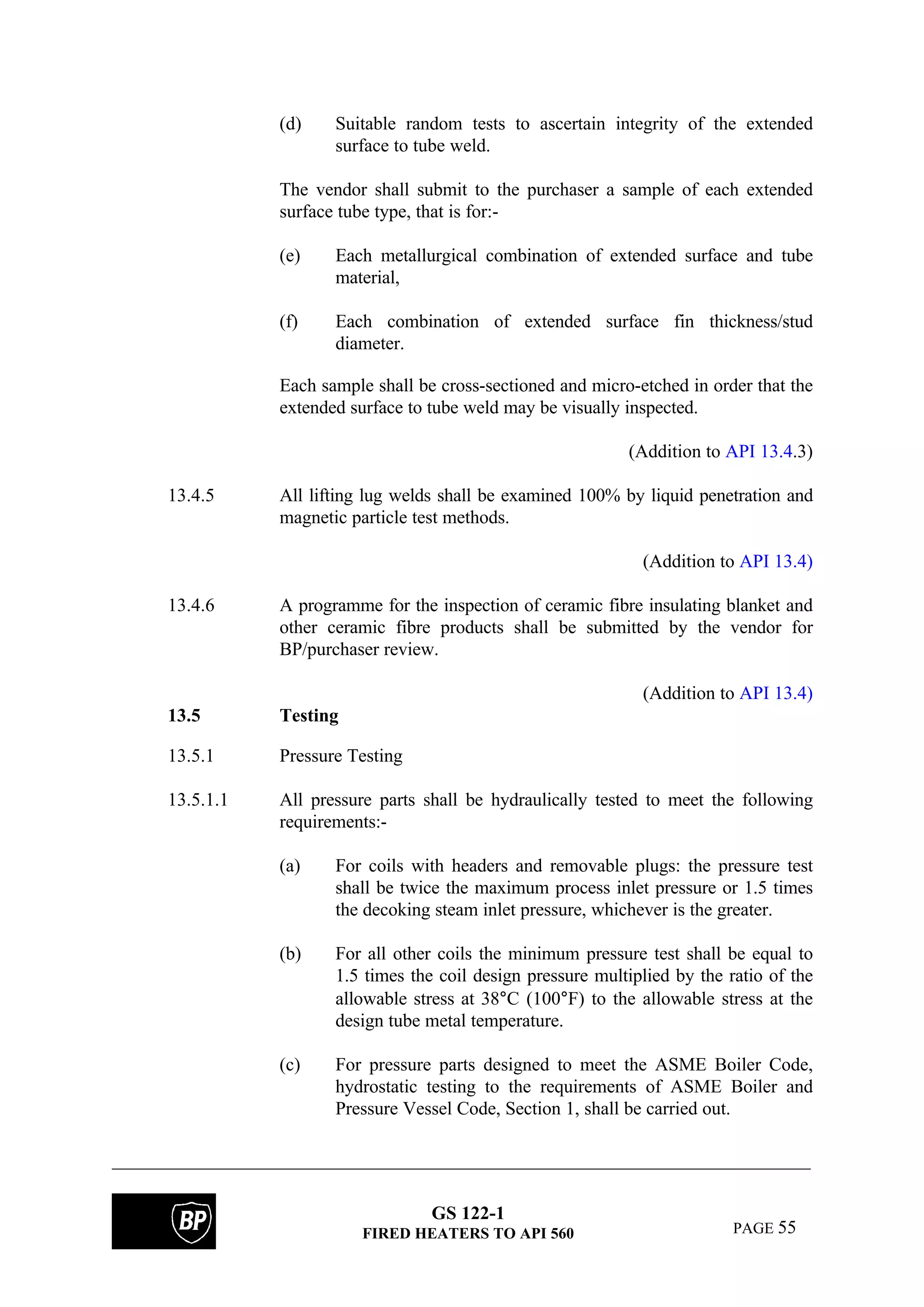 GS 122-1
FIRED HEATERS TO API 560 PAGE 55
(d) Suitable random tests to ascertain integrity of the extended
surface to tube weld.
The vendor shall submit to the purchaser a sample of each extended
surface tube type, that is for:-
(e) Each metallurgical combination of extended surface and tube
material,
(f) Each combination of extended surface fin thickness/stud
diameter.
Each sample shall be cross-sectioned and micro-etched in order that the
extended surface to tube weld may be visually inspected.
(Addition to API 13.4.3)
13.4.5 All lifting lug welds shall be examined 100% by liquid penetration and
magnetic particle test methods.
(Addition to API 13.4)
13.4.6 A programme for the inspection of ceramic fibre insulating blanket and
other ceramic fibre products shall be submitted by the vendor for
BP/purchaser review.
(Addition to API 13.4)
13.5 Testing
13.5.1 Pressure Testing
13.5.1.1 All pressure parts shall be hydraulically tested to meet the following
requirements:-
(a) For coils with headers and removable plugs: the pressure test
shall be twice the maximum process inlet pressure or 1.5 times
the decoking steam inlet pressure, whichever is the greater.
(b) For all other coils the minimum pressure test shall be equal to
1.5 times the coil design pressure multiplied by the ratio of the
allowable stress at 38°C (100°F) to the allowable stress at the
design tube metal temperature.
(c) For pressure parts designed to meet the ASME Boiler Code,
hydrostatic testing to the requirements of ASME Boiler and
Pressure Vessel Code, Section 1, shall be carried out.
 