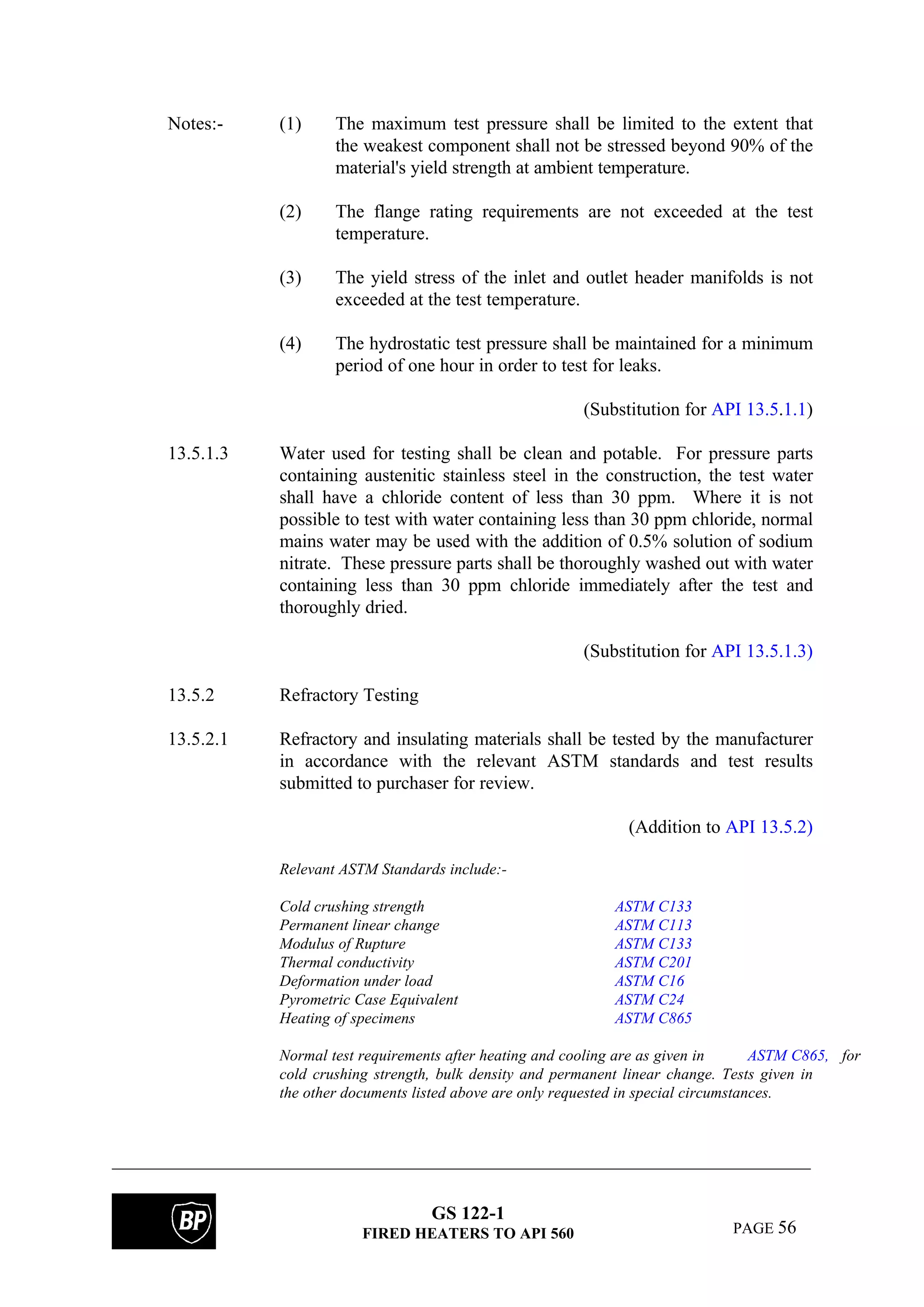 GS 122-1
FIRED HEATERS TO API 560 PAGE 56
Notes:- (1) The maximum test pressure shall be limited to the extent that
the weakest component shall not be stressed beyond 90% of the
material's yield strength at ambient temperature.
(2) The flange rating requirements are not exceeded at the test
temperature.
(3) The yield stress of the inlet and outlet header manifolds is not
exceeded at the test temperature.
(4) The hydrostatic test pressure shall be maintained for a minimum
period of one hour in order to test for leaks.
(Substitution for API 13.5.1.1)
13.5.1.3 Water used for testing shall be clean and potable. For pressure parts
containing austenitic stainless steel in the construction, the test water
shall have a chloride content of less than 30 ppm. Where it is not
possible to test with water containing less than 30 ppm chloride, normal
mains water may be used with the addition of 0.5% solution of sodium
nitrate. These pressure parts shall be thoroughly washed out with water
containing less than 30 ppm chloride immediately after the test and
thoroughly dried.
(Substitution for API 13.5.1.3)
13.5.2 Refractory Testing
13.5.2.1 Refractory and insulating materials shall be tested by the manufacturer
in accordance with the relevant ASTM standards and test results
submitted to purchaser for review.
(Addition to API 13.5.2)
Relevant ASTM Standards include:-
Cold crushing strength ASTM C133
Permanent linear change ASTM C113
Modulus of Rupture ASTM C133
Thermal conductivity ASTM C201
Deformation under load ASTM C16
Pyrometric Case Equivalent ASTM C24
Heating of specimens ASTM C865
Normal test requirements after heating and cooling are as given in ASTM C865, for
cold crushing strength, bulk density and permanent linear change. Tests given in
the other documents listed above are only requested in special circumstances.
 
