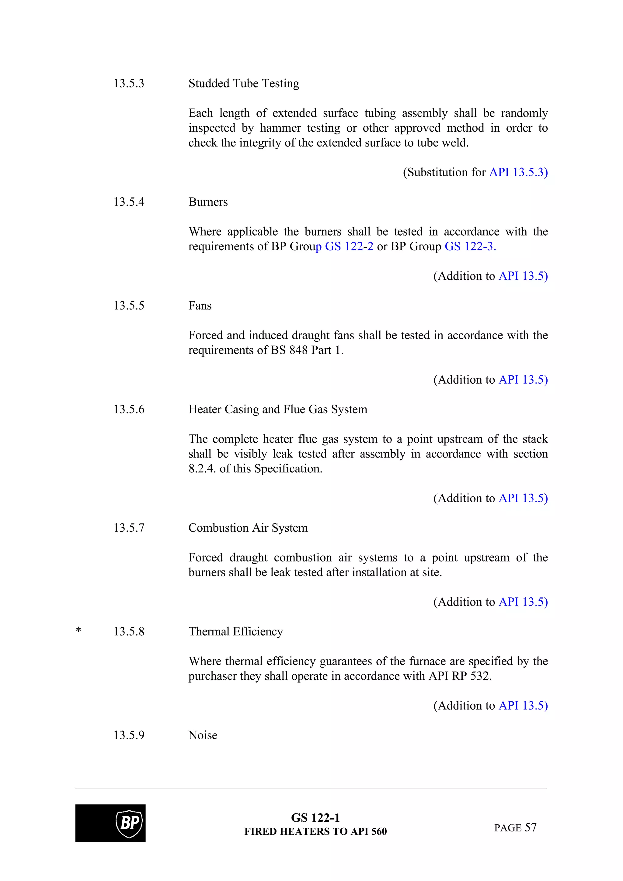 GS 122-1
FIRED HEATERS TO API 560 PAGE 57
13.5.3 Studded Tube Testing
Each length of extended surface tubing assembly shall be randomly
inspected by hammer testing or other approved method in order to
check the integrity of the extended surface to tube weld.
(Substitution for API 13.5.3)
13.5.4 Burners
Where applicable the burners shall be tested in accordance with the
requirements of BP Group GS 122-2 or BP Group GS 122-3.
(Addition to API 13.5)
13.5.5 Fans
Forced and induced draught fans shall be tested in accordance with the
requirements of BS 848 Part 1.
(Addition to API 13.5)
13.5.6 Heater Casing and Flue Gas System
The complete heater flue gas system to a point upstream of the stack
shall be visibly leak tested after assembly in accordance with section
8.2.4. of this Specification.
(Addition to API 13.5)
13.5.7 Combustion Air System
Forced draught combustion air systems to a point upstream of the
burners shall be leak tested after installation at site.
(Addition to API 13.5)
* 13.5.8 Thermal Efficiency
Where thermal efficiency guarantees of the furnace are specified by the
purchaser they shall operate in accordance with API RP 532.
(Addition to API 13.5)
13.5.9 Noise
 