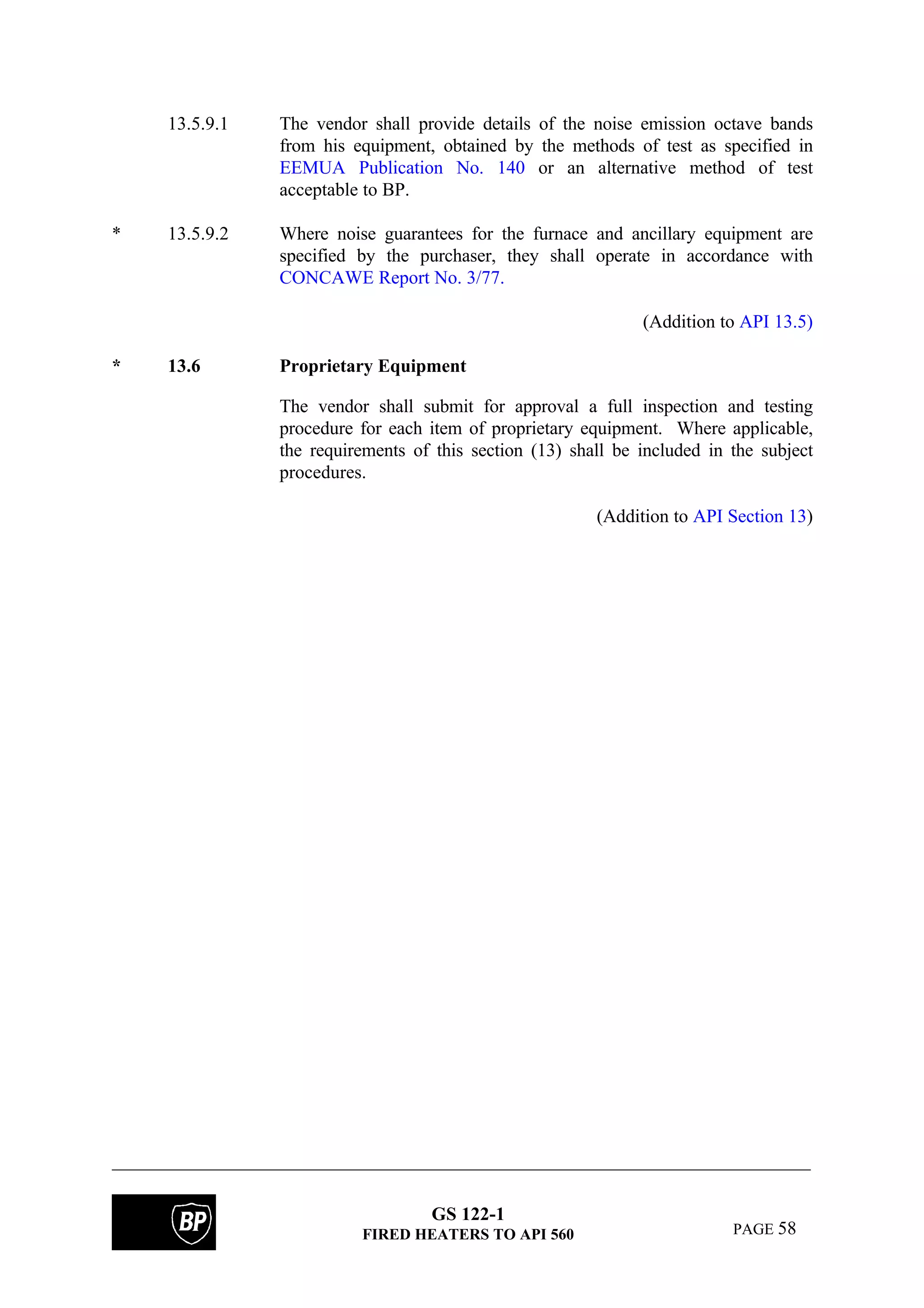 GS 122-1
FIRED HEATERS TO API 560 PAGE 58
13.5.9.1 The vendor shall provide details of the noise emission octave bands
from his equipment, obtained by the methods of test as specified in
EEMUA Publication No. 140 or an alternative method of test
acceptable to BP.
* 13.5.9.2 Where noise guarantees for the furnace and ancillary equipment are
specified by the purchaser, they shall operate in accordance with
CONCAWE Report No. 3/77.
(Addition to API 13.5)
* 13.6 Proprietary Equipment
The vendor shall submit for approval a full inspection and testing
procedure for each item of proprietary equipment. Where applicable,
the requirements of this section (13) shall be included in the subject
procedures.
(Addition to API Section 13)
 