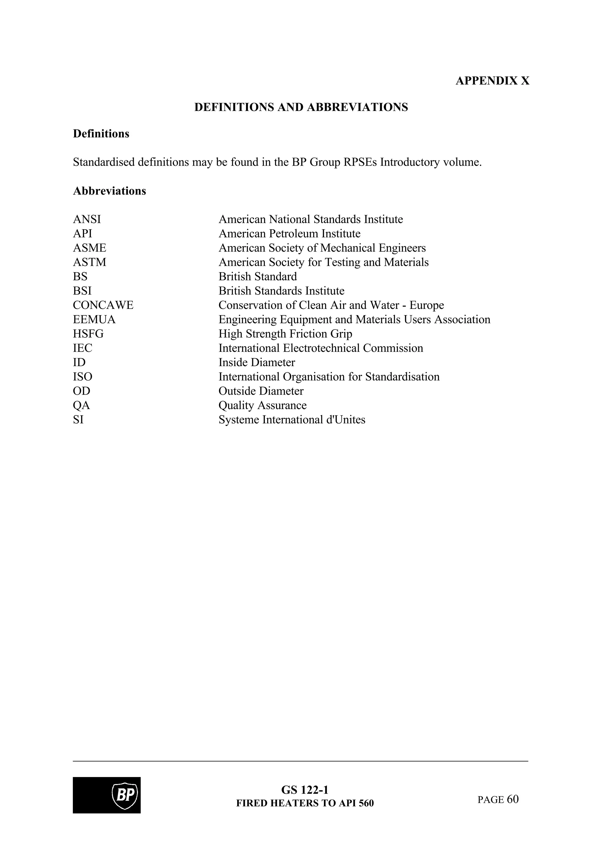 GS 122-1
FIRED HEATERS TO API 560 PAGE 60
APPENDIX X
DEFINITIONS AND ABBREVIATIONS
Definitions
Standardised definitions may be found in the BP Group RPSEs Introductory volume.
Abbreviations
ANSI American National Standards Institute
API American Petroleum Institute
ASME American Society of Mechanical Engineers
ASTM American Society for Testing and Materials
BS British Standard
BSI British Standards Institute
CONCAWE Conservation of Clean Air and Water - Europe
EEMUA Engineering Equipment and Materials Users Association
HSFG High Strength Friction Grip
IEC International Electrotechnical Commission
ID Inside Diameter
ISO International Organisation for Standardisation
OD Outside Diameter
QA Quality Assurance
SI Systeme International d'Unites
 