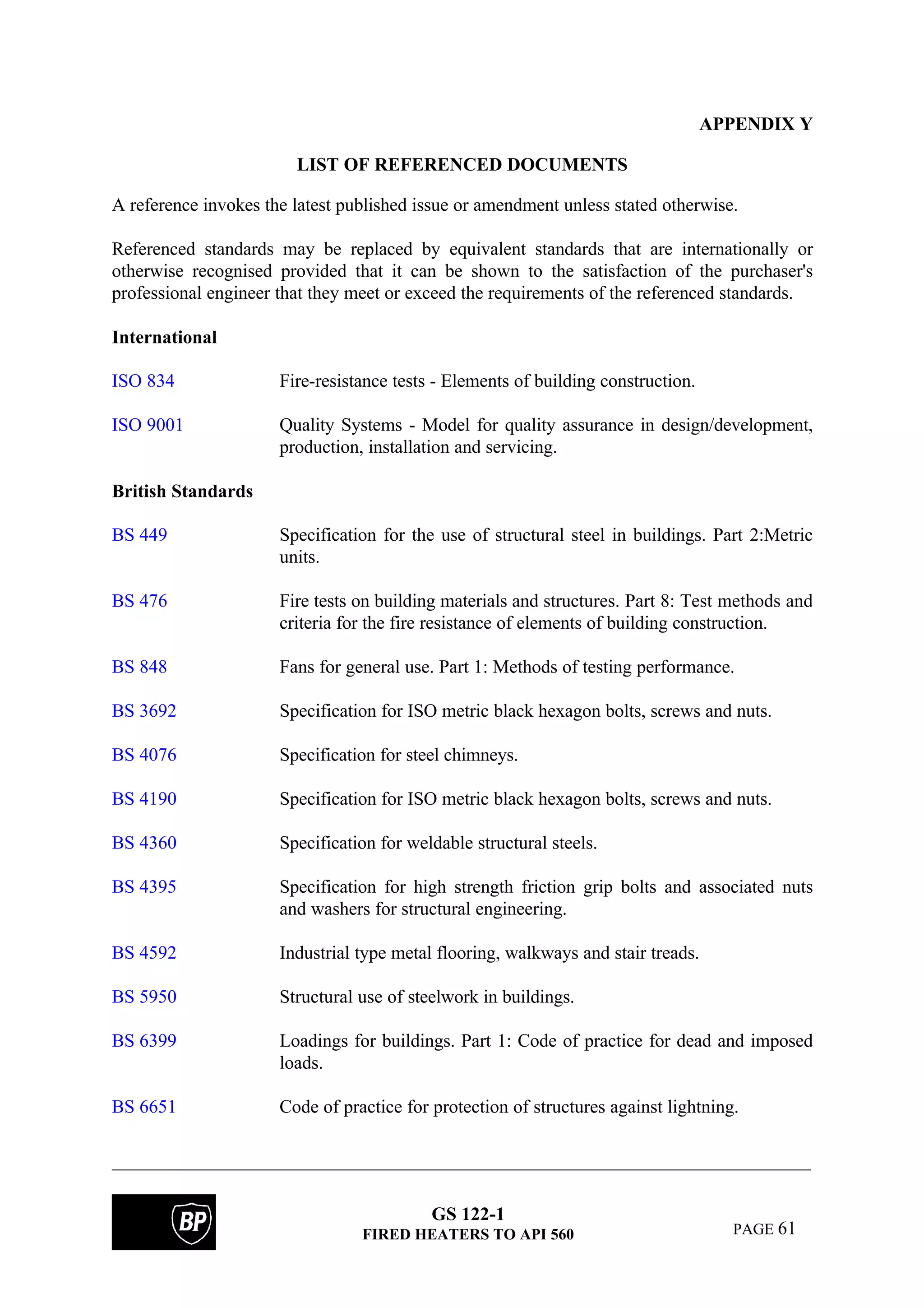 GS 122-1
FIRED HEATERS TO API 560 PAGE 61
APPENDIX Y
LIST OF REFERENCED DOCUMENTS
A reference invokes the latest published issue or amendment unless stated otherwise.
Referenced standards may be replaced by equivalent standards that are internationally or
otherwise recognised provided that it can be shown to the satisfaction of the purchaser's
professional engineer that they meet or exceed the requirements of the referenced standards.
International
ISO 834 Fire-resistance tests - Elements of building construction.
ISO 9001 Quality Systems - Model for quality assurance in design/development,
production, installation and servicing.
British Standards
BS 449 Specification for the use of structural steel in buildings. Part 2:Metric
units.
BS 476 Fire tests on building materials and structures. Part 8: Test methods and
criteria for the fire resistance of elements of building construction.
BS 848 Fans for general use. Part 1: Methods of testing performance.
BS 3692 Specification for ISO metric black hexagon bolts, screws and nuts.
BS 4076 Specification for steel chimneys.
BS 4190 Specification for ISO metric black hexagon bolts, screws and nuts.
BS 4360 Specification for weldable structural steels.
BS 4395 Specification for high strength friction grip bolts and associated nuts
and washers for structural engineering.
BS 4592 Industrial type metal flooring, walkways and stair treads.
BS 5950 Structural use of steelwork in buildings.
BS 6399 Loadings for buildings. Part 1: Code of practice for dead and imposed
loads.
BS 6651 Code of practice for protection of structures against lightning.
 
