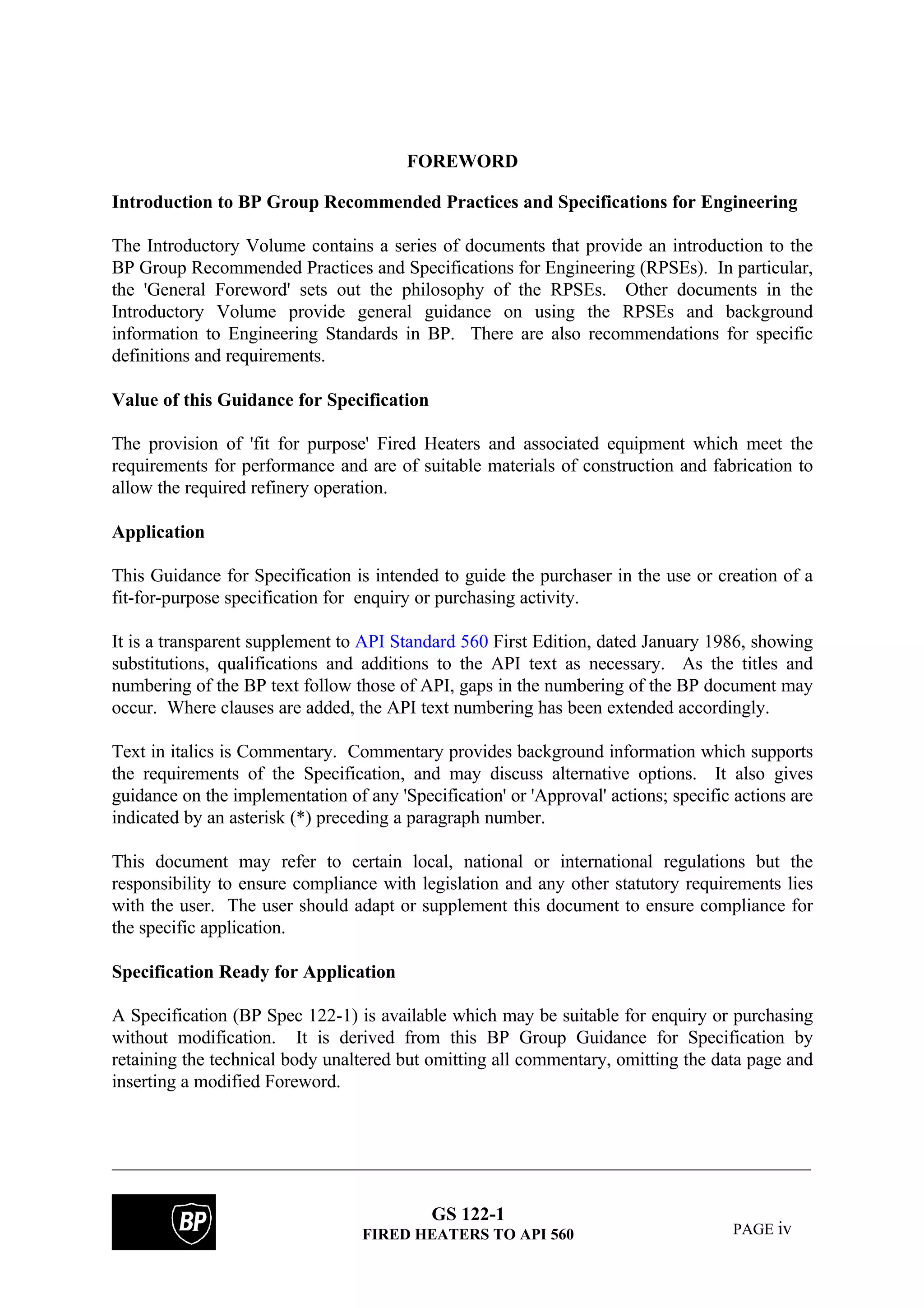 GS 122-1
FIRED HEATERS TO API 560 PAGE iv
FOREWORD
Introduction to BP Group Recommended Practices and Specifications for Engineering
The Introductory Volume contains a series of documents that provide an introduction to the
BP Group Recommended Practices and Specifications for Engineering (RPSEs). In particular,
the 'General Foreword' sets out the philosophy of the RPSEs. Other documents in the
Introductory Volume provide general guidance on using the RPSEs and background
information to Engineering Standards in BP. There are also recommendations for specific
definitions and requirements.
Value of this Guidance for Specification
The provision of 'fit for purpose' Fired Heaters and associated equipment which meet the
requirements for performance and are of suitable materials of construction and fabrication to
allow the required refinery operation.
Application
This Guidance for Specification is intended to guide the purchaser in the use or creation of a
fit-for-purpose specification for enquiry or purchasing activity.
It is a transparent supplement to API Standard 560 First Edition, dated January 1986, showing
substitutions, qualifications and additions to the API text as necessary. As the titles and
numbering of the BP text follow those of API, gaps in the numbering of the BP document may
occur. Where clauses are added, the API text numbering has been extended accordingly.
Text in italics is Commentary. Commentary provides background information which supports
the requirements of the Specification, and may discuss alternative options. It also gives
guidance on the implementation of any 'Specification' or 'Approval' actions; specific actions are
indicated by an asterisk (*) preceding a paragraph number.
This document may refer to certain local, national or international regulations but the
responsibility to ensure compliance with legislation and any other statutory requirements lies
with the user. The user should adapt or supplement this document to ensure compliance for
the specific application.
Specification Ready for Application
A Specification (BP Spec 122-1) is available which may be suitable for enquiry or purchasing
without modification. It is derived from this BP Group Guidance for Specification by
retaining the technical body unaltered but omitting all commentary, omitting the data page and
inserting a modified Foreword.
 