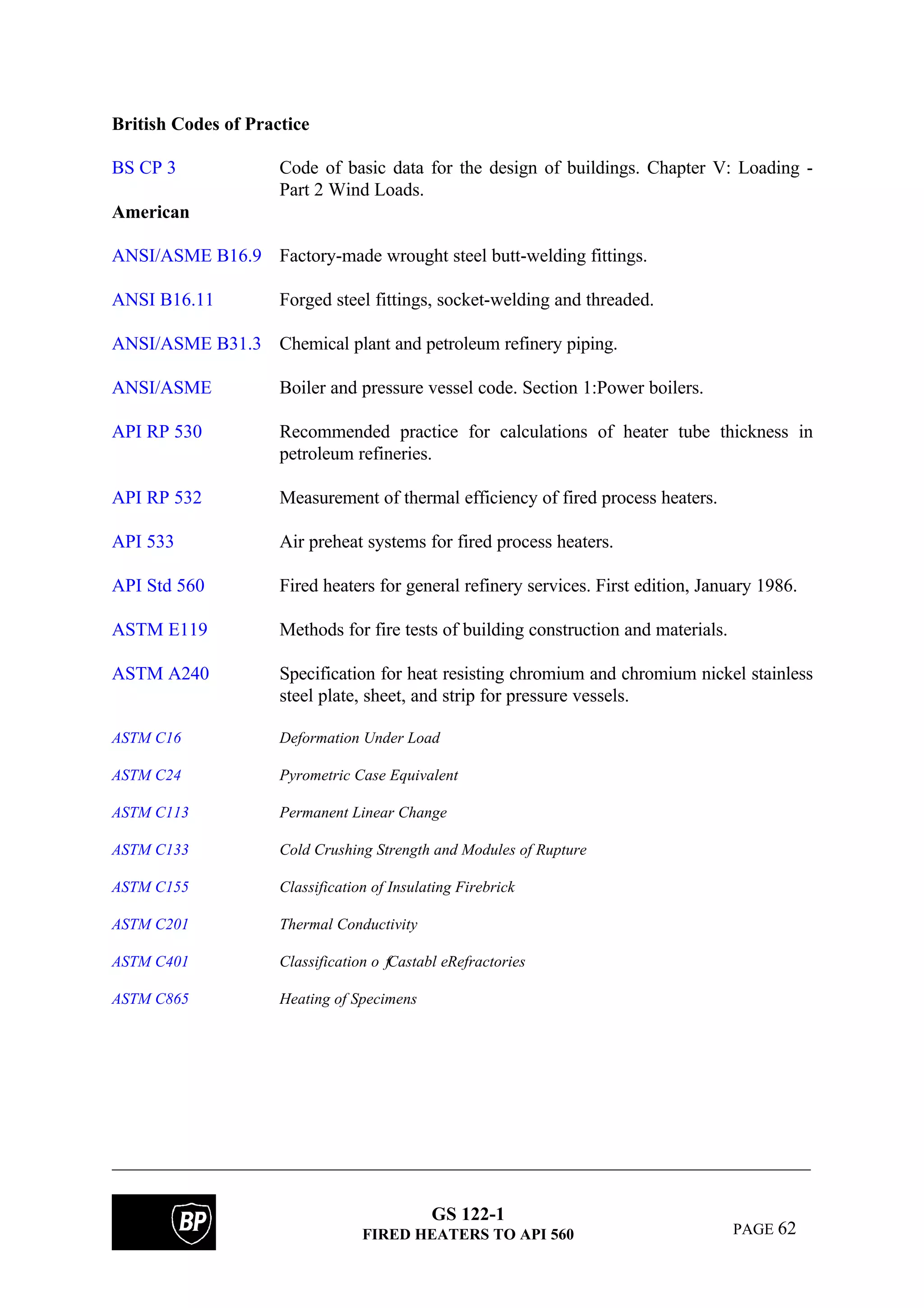 GS 122-1
FIRED HEATERS TO API 560 PAGE 62
British Codes of Practice
BS CP 3 Code of basic data for the design of buildings. Chapter V: Loading -
Part 2 Wind Loads.
American
ANSI/ASME B16.9 Factory-made wrought steel butt-welding fittings.
ANSI B16.11 Forged steel fittings, socket-welding and threaded.
ANSI/ASME B31.3 Chemical plant and petroleum refinery piping.
ANSI/ASME Boiler and pressure vessel code. Section 1:Power boilers.
API RP 530 Recommended practice for calculations of heater tube thickness in
petroleum refineries.
API RP 532 Measurement of thermal efficiency of fired process heaters.
API 533 Air preheat systems for fired process heaters.
API Std 560 Fired heaters for general refinery services. First edition, January 1986.
ASTM E119 Methods for fire tests of building construction and materials.
ASTM A240 Specification for heat resisting chromium and chromium nickel stainless
steel plate, sheet, and strip for pressure vessels.
ASTM C16 Deformation Under Load
ASTM C24 Pyrometric Case Equivalent
ASTM C113 Permanent Linear Change
ASTM C133 Cold Crushing Strength and Modules of Rupture
ASTM C155 Classification of Insulating Firebrick
ASTM C201 Thermal Conductivity
ASTM C401 Classification o fCastabl eRefractories
ASTM C865 Heating of Specimens
 